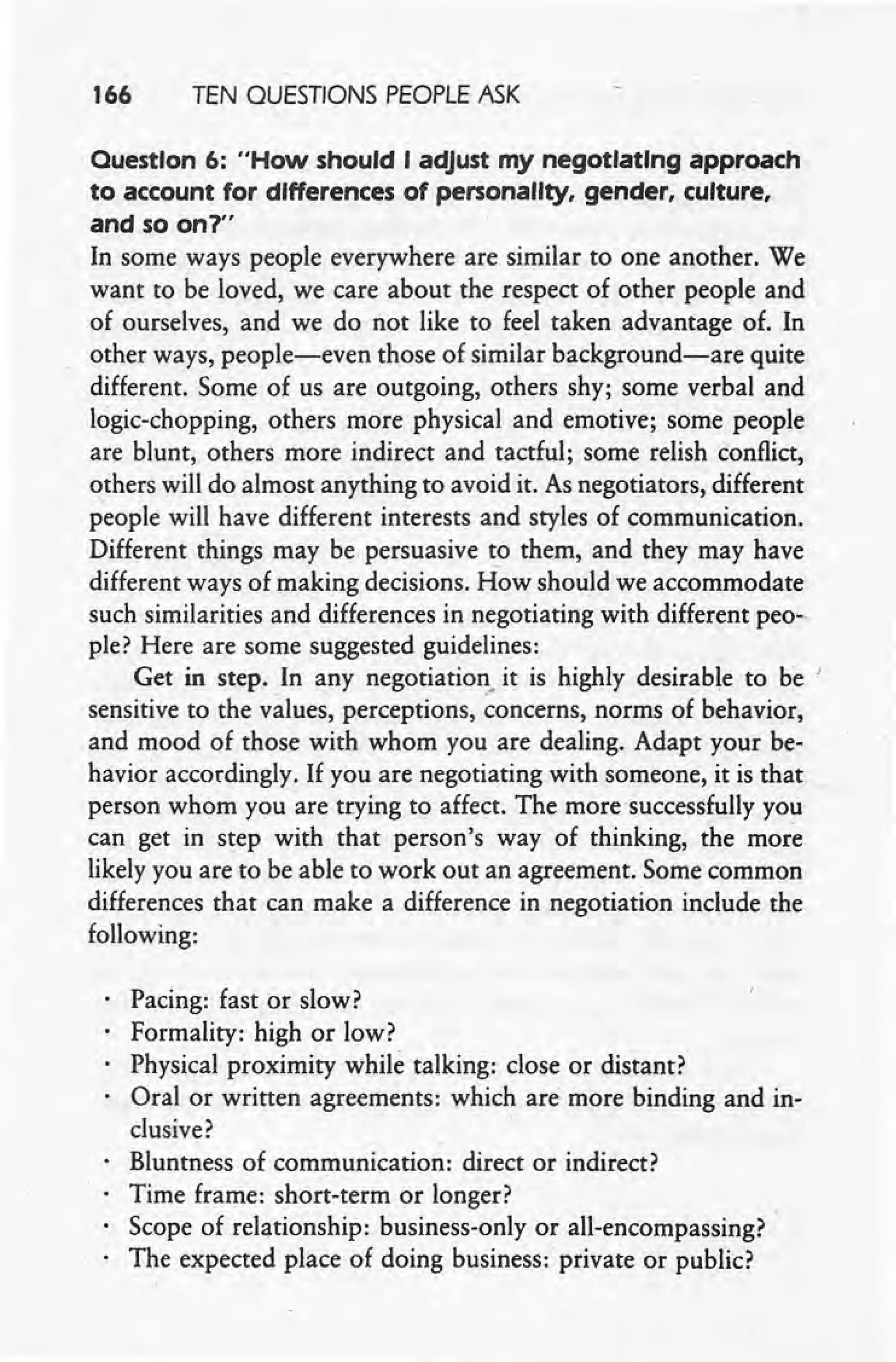 166 TEN QUESTIONS PEOPLE ASK
Ouestlon 6: "How should I adjust my negotiating approach
to account for differences of personality, gender, culture,
and so on1"
In some ways people everywhere are similar to one another. We
want to be loved, we care about the respect of other people and
of ourselves, and we do not like to feel taken advantage of. In
other ways, people-even those of similar background-are quite
different. Some of us are outgoing, others shy; some verbal and
logic-chopping, others more physical and emotive; some people
are blunt, others more indirect and tactful; some relish conflict,
others will do almost anything to avoid it. As negotiators, different
people will have different interests and styles of communication.
Different things may be persuasive to them, and they may have
different ways of making decisions. How should we accommodate
such similarities and differences in negotiating with different peo-
ple? Here are some suggested guidelines:
Get in step. In any negotiation. it is highly desirable to be '
sensitive to the values, perceptions, concerns, norms of behavior,
and mood of those with whom you are dealing. Adapt your be-
havior accordingly. If you are negotiating with someone, it is that
person whom you are trying to affect. The more 'successfully you
can get in step with that person's way of thinking, the more
likely you are to be able to work out an agreement. Some common
differences that can make a difference in negotiation include the
following:
Pacing: fast or slow?
Formality: high or low?
Physical proximity while talking: close or distant?
Oral or written agreements: which are more binding and in-
clusive?
Bluntness of communication: direct or indirect?
Time frame: short-term or longer?
Scope of relationship: business-only or all-encompassing? '
The expected place of doing business: private or public?
 