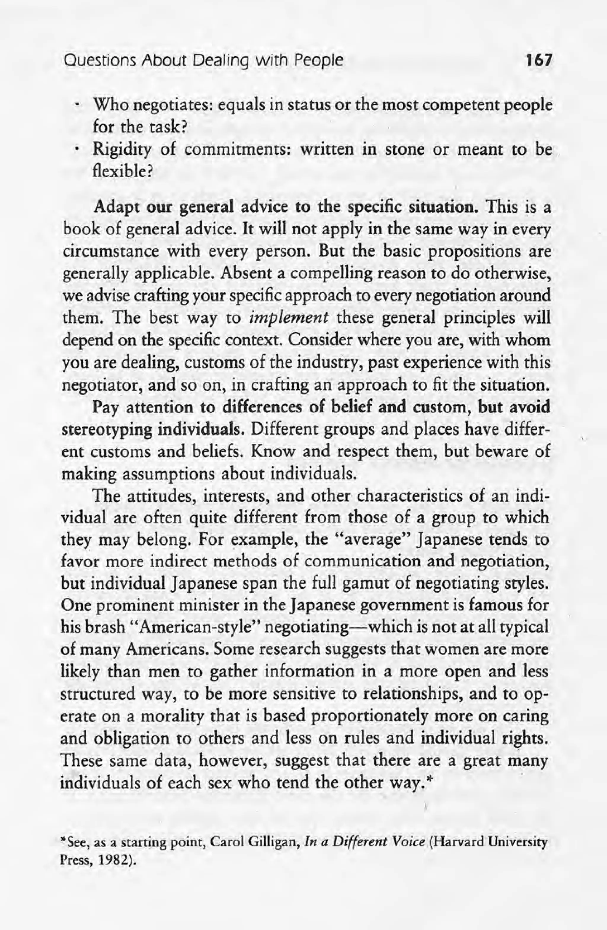Questions About Dealihg with People 167
Who negotiates: equals in status or the most competent people
for the task?
Rigidity of commitments: written In stone or meant to be ,
flexible? .
Adapt our general advice to the specific situation. This is a
book of general advice. It will not apply in the same way in every
circumstance with every person. But the basic propositions are
generally applicable. Absent a compelling reason to do otherwise,
we advise crafting your specificapproach to every negotiation around
them. The best way to implement these general principles will
depend on the specific context. Consider where you are, with whom
you are dealing, customs of the industry, past experience with this
negotiator, and so on, in crafting an approach to fit'the situation.
Pay attention to differences of belief and custom, but avoid
stereotyping individuals. Different groups and places have differ-
ent customs and beliefs. Know and respect them, but beware of
making assumptions about individuals.
The attitudes, interests, and other characteristics of an indi-
vidual are often quite different from those of a group to which
they may belong. For example, the "average" Japanese tends to
favor more indirect methods of communication and negotiation,
but individual Japanese span the full gamut of negotiating styles.
One prominent minister in the Japanese government is famous for
his brash "American-style" negotiating-which is not at all typical
of many Americans. Some research suggests that women are more
likely than men to gather information in a more open and less
structured way, to be more sensitive to relationships, and to op-
erate on a morality that is based proportionately more on caring
and obligation to others and less on rules and individual rights.
These same data, however, suggest that there are a great many
individuals of each sex who tend the other way. >I-
, .

"See, as a starting point, Carol Gilligan, In a Different Voice (Harvard University
Press, 1982).
 