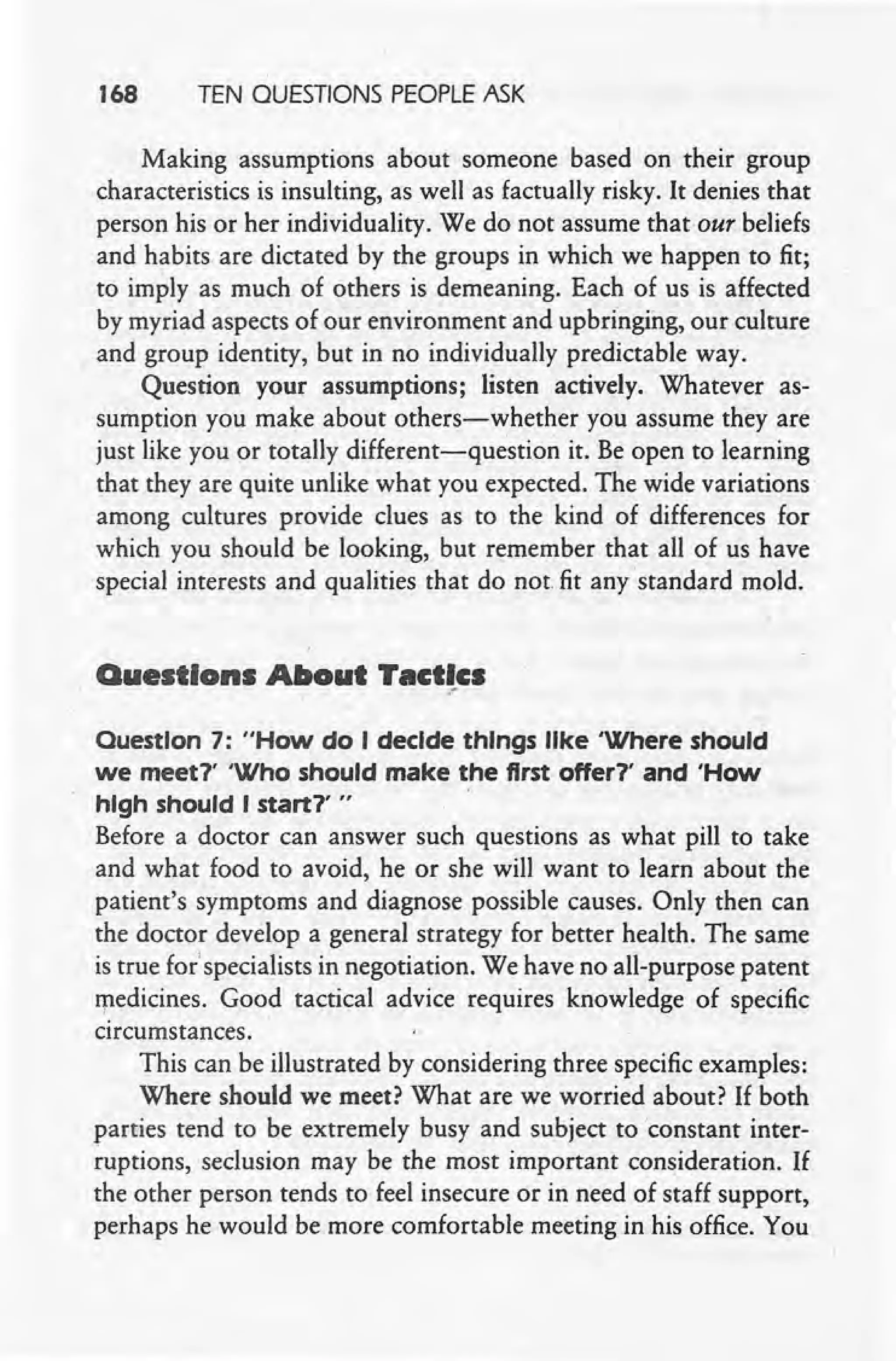 168 TEN QUESTIONS PEOPLE ASK
Making assumptions about someone based on their group
characteristics is insulting, as well as factually risky. It denies that
person his or her individuality. We do not assume that our beliefs
and habits are dictated by the groups in which we happen to fit;
to imply as much of others is demeaning. Each of us is affected
by myriad aspects of our environment and upbringing, our culture
and group identity, but in no individually predictable way.
Question your assumptions; listen actively. Whatever as-
sumption you make about others-whether you assume they are
just like you or totally different-question it. Be open to learning
that they are quite unlike what you expected. The wide variations'
among cultures provide clues as to the kind of differences for
which you should be looking, but remember that all of us have
special interests and qualities that do not fit any 'standard mold.
Questions About Tactics
.-
Ouestlon 7: "How do I decide things like 'Where should
we meet?' 'Who should make the first offer?' and 'How
high should I start?' " ,
Before a doctor can answer such questions as what pill to take
and what food to avoid, he or she will want to learn about the
patient's symptoms and diagnose possible causes. Only then can
the doctor develop a general strategy for better health. The same
is true forspecialists in negotiation. We have no all-purpose patent
medicines. Good tactical advice requires knowledge of specific
circumstances.
This can be illustrated by considering three specific examples:
Where should we meet? What are we worried about? If both
parties tend to be extremely busy and subject to 'constant inter-
ruptions, seclusion may be the most important consideration. If
the other person tends to feel insecure or in need of staff support,
perhaps he would be more comfortable meeting in his office. You
 