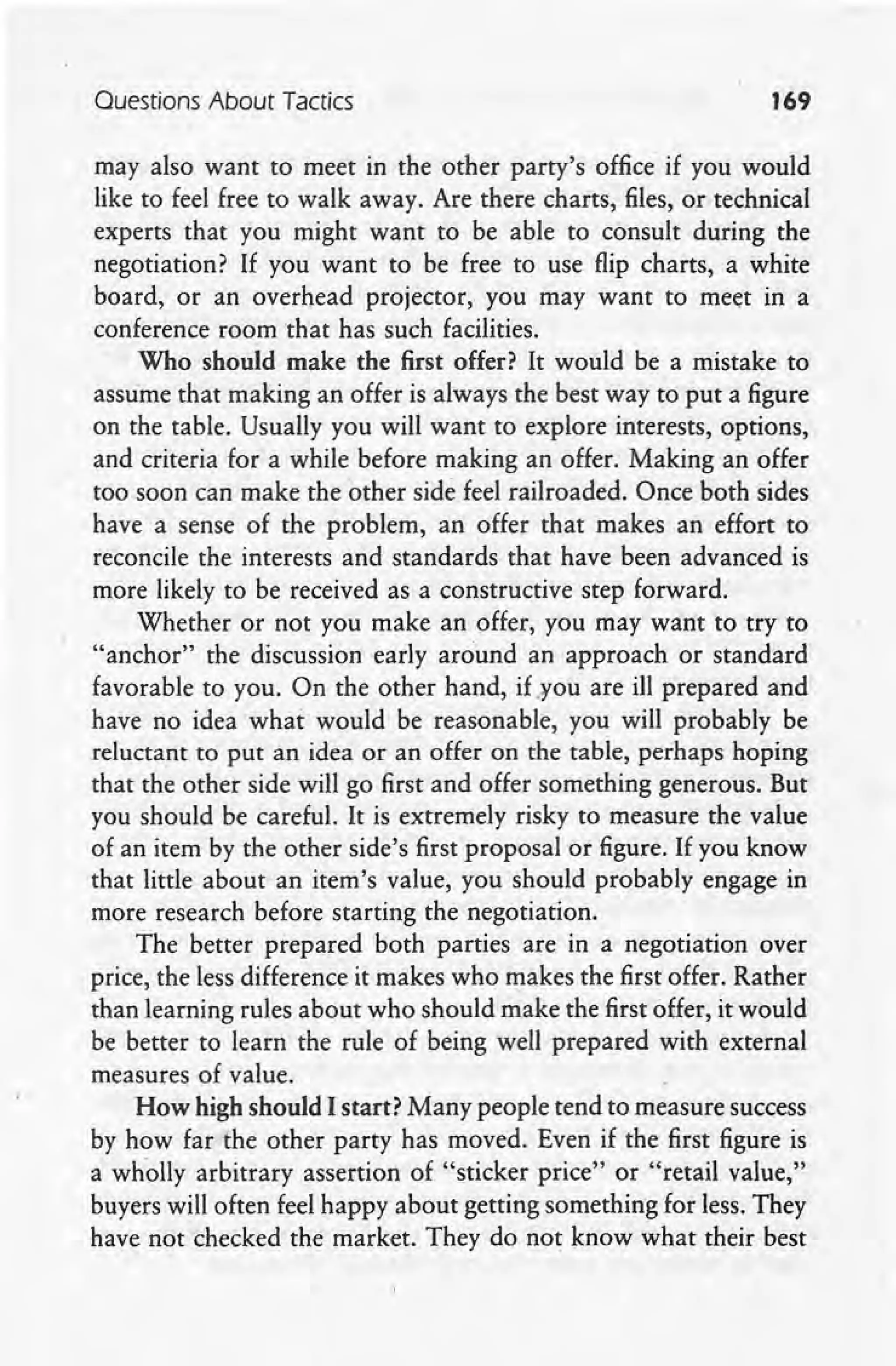 Ouestions About Tactics 169
may also want to meet in the other party's office"if you would
like to feel free to walk away. Are there charts, files, or technical
experts that you might want to be able to consult during the
negotiation? If you want to be free to use flip charts, a white
board, or an overhead projector, you may want to meet in a
conference room that has such facilities.
Who should make the first offer? It would be a mistake to
assume that making an offer is always the best way to put a figure
on the table. Usually you will want to explore interests, options,
and criteria for a while before making an offer. Making an offer
too soon can make the other side feel railroaded. Once both sides
have a sense of the problem, an offer that makes an effort to
reconcile the interests and standards that have been advanced is
more likely to be received as a constructive step forward.
Whether or not you make an offer, you may want to try to
"anchor" the discussion early around an approach or standard
favorable to you. On the other hand, if .¥ou are ill prepared and
have no idea what would be reasonable, you will probably be
reluctant to put an idea or an offer on the table, perhaps hoping
that the other side will go first and offer something generous. But
you should be careful. It is extremely risky to measure the value
of an item by the other side's first proposal orfigure. If you know
that little about an item's value, you should probably engage in
more research before starting the negotiation.
The better prepared both parties are in a negotiation over
price, the less difference it makes who makes the first offer. Rather
than learning rules about who should make the first offer, it would
be better to learn the rule of being well prepared with external
measures of value.
How high should I start? Many people tend to measure success
by how far the other party has moved. Even if the first figure is
a wholly arbitrary assertion of "sticker price" or "retail value,"
buyers will often feel happy about getting something for less. They
have not checked the market. They do not know what their best
 