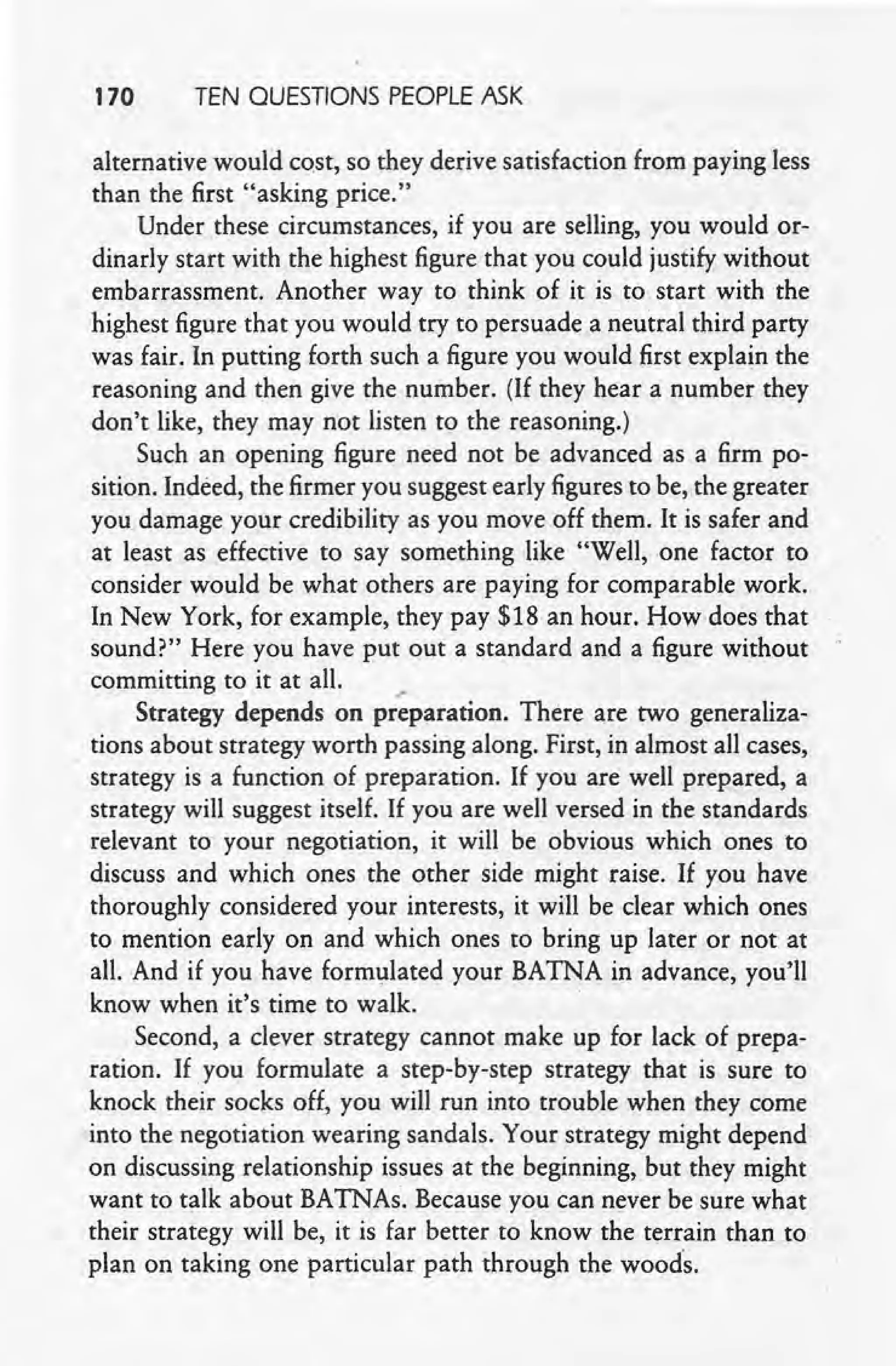 170 TEN QUESTIONS PEOPLE ASK
alternative would cost, so they derive satisfaction from paying less
than the first "asking price."
Under these circumstances, if you are selling, you would or-
dinarly start with the highest figure that you could justify without
embarrassment. Another way to think of it is to start with the
highest figure that you would try to persuade a neutral third party
was fair. In putting forth such a figure you would first explain the
reasoning and then give the number. (If they hear a number they
don't like, they may not listen to the reasoning.)
Such an opening figure need not be advanced as a firm po-
sition. Indeed, the firmer you suggest early figures to be, the greater
you damage your credibility as you move off them. It is safer and
at least as effective to say something like "Well, one factor to
consider would be what others are paying for comparable work.
In New York, for example, they pay $18 an hour. How does that
sound?" Here you have put out a standard and a figure without
committing to it at all. ._
Strategy depends on preparation. There are two generaliza-
. tions about strategy worth passing along. First, in almost all cases,
strategy is a function of preparation. If you are well prepared, a
strategy will suggest itself. If you are well versed in the standards
relevant to your negotiation, it will be obvious which ones to
discuss and which ones the other side might raise. If you have
thoroughly considered your interests, it will be clear which ones
to mention early on and which ones to bring up later or not at
all. And if you have formulated your BATNA in advance, you'll
know when it's time to walk.
Second, a clever strategy cannot make up for lack of prepa-
ration. If you formulate a step-by-step strategy that is sure to
knock their socks off, you will run into trouble when they come
into the negotiation wearing sandals. Your strategy might depend
on discussing relationship issues at the beginning, but they might
want to talk about BATNAs. Because you can never be sure what
their strategy will be, it is far better to know the terrain than to
plan on taking one particular path through the wood's.
 