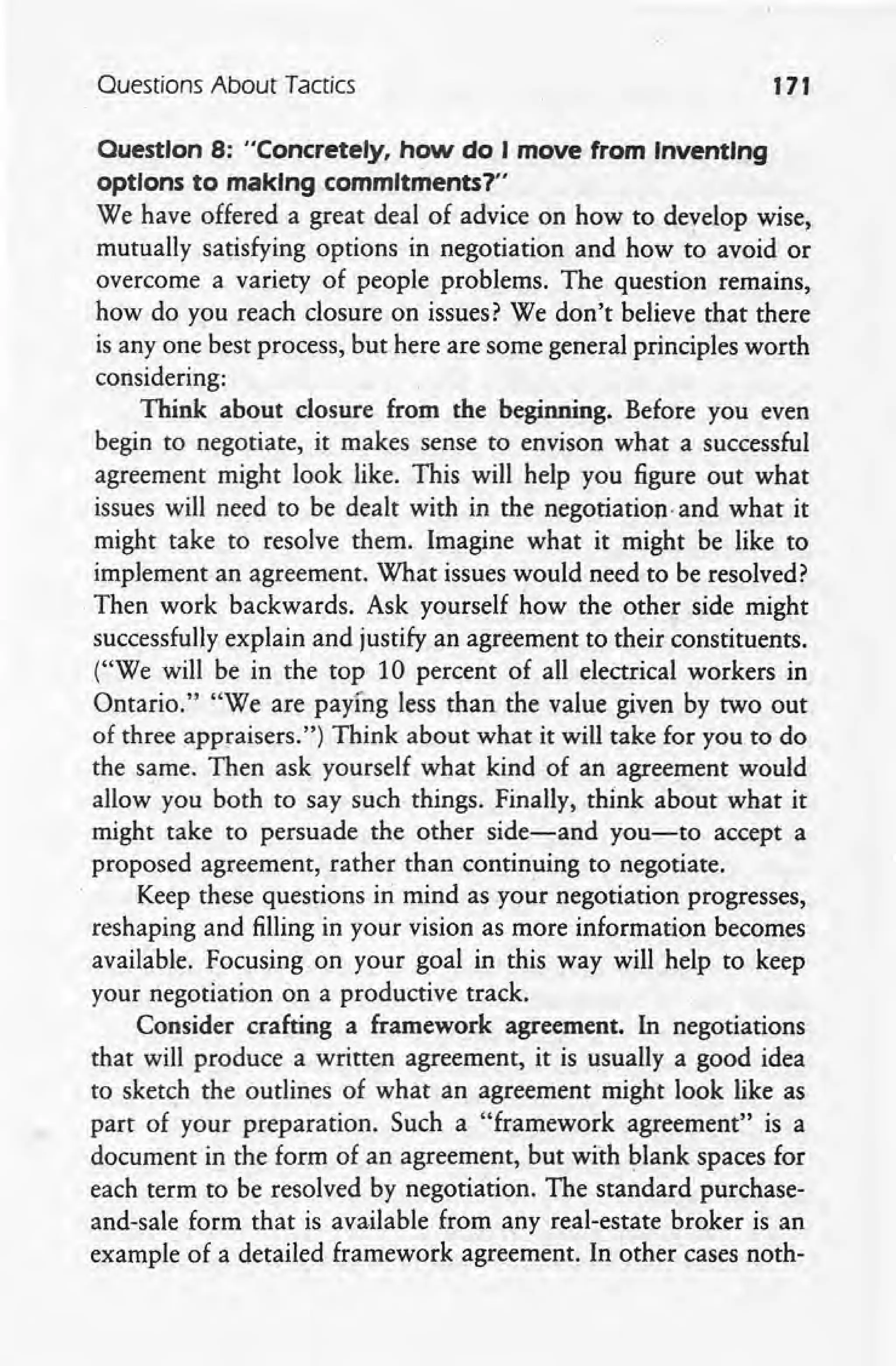 Ouestions About Tactics 171
Ouestlon 8: "Concretely, how do I move from Inventing
options to making commitments?"
We have offered a great deal of advice on how to develop wise,
mutually satisfying options in negotiation and how to avoid or
overcome a variety of people problems. The question remains,
how do you reach closure on issues? We don't believe that there
is anyone best process, but here are some general principles worth
considering:
Think about closure from the beginning. Before you even
begin to negotiate, it makes sense to envison what a successful
agreement might look like. This will help you figure out what
issues will need to be dealt with in the negotiation-and what it
might take to resolve them. Imagine what it might be like to
implement an agreement. What issues would need to be resolved?
, Then work backwards. Ask yourself how the other side might
successfully explain and justify an agreement to their constituents.
("We will be in the top 10 percent of all electrical workers in
Ontario." "We are paying less than the value given by two out
of three appraisers.") Think about what it will take for you to do
the same. Then ask yourself what kind of an agreement would
allow you both to say such things. Finally, think about what it
might take to persuade the other side-and you-to accept a
proposed agreement, rather than continuing to negotiate.
Keep these questions in mind as your negotiation progresses,
reshaping and filling in your vision as more information becomes
available. Focusing on your goal in this way will help to keep
your negotiation on a productive track.
Consider crafting a framework agreement. In negotiations
that will produce a written agreement, it is usually a good idea
to sketch the outlines of what an agreement might look like as
part of your preparation. Such a "framework agreement" is a
document in the form of an agreement, but with blank spaces for
each term to be resolved by negotiation. The standard purchase-
and-sale form that is available from any real-estate broker is an
example of a detailed framework agreement. In other cases noth-
 