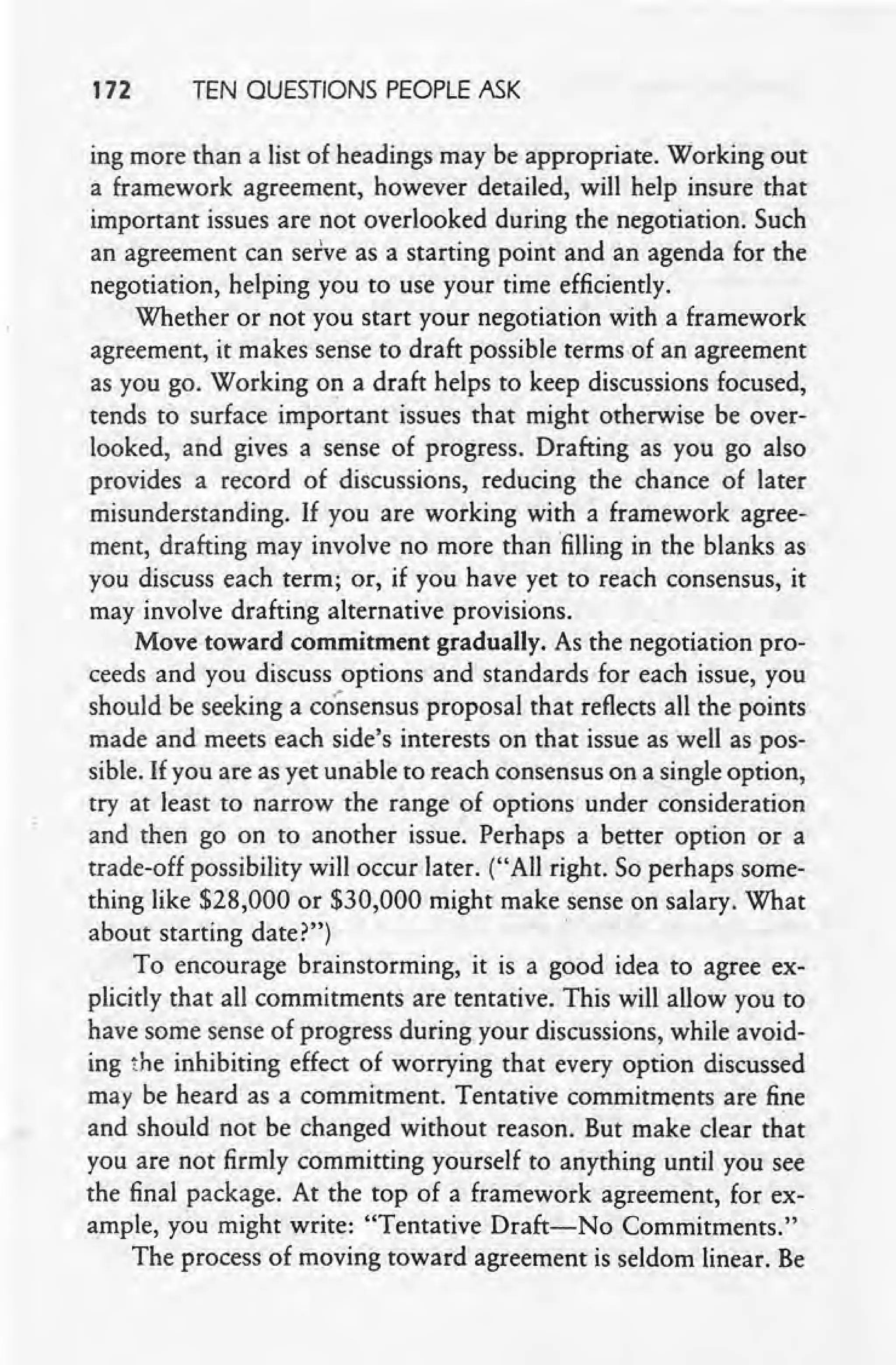 172 TEN QUESTIONS PEOPLE ASK
ing more than a list of headings may be appropriate. Working out
a framework agreement, however detailed, will help insure that
important issues are not overlooked during the negotiation. Such
an agreement can serve as a starting point and an agenda for the
negotiation, helping you to use your time efficiently.
Whether or not you start your negotiation with a framework
agreement, it makes serise to draft possible terms of an agreement
as you go. Working 0':1 a draft helps to keep discussions focused,
tends to surface important issues that might otherwise be over-
looked, and gives a sense of progress. Drafting as you go also
provides a record of discussions, reducing the chance of later
misunderstanding. If you are working with a framework agree-
ment, drafting may involve no more than 'filling in the blanks as
you discuss each term; or, if you have yet to reach consensus, it
may involve drafting alternative provisions.
Move toward commitment gradually. As the negotiation pro-
ceeds and you discuss options and standards for each issue, you
should be seeking a consensus proposal that reflects all the points
made and meets each side's interests on that issue as well as pos-
sible. If you are as yet unable to reach consensus on a single option,
try at least to narrow the range of options under consideration
and then go on to another issue. Perhaps a better option or a
trade-off possibility will occur later. ("All right. So perhaps some-
thing like $28,000 or $30,000 might make sense on salary. What
about starting date?")
, To encourage brainstorming, it is a good idea to agree ex-
plicitly that all commitments are tentative. This will allow you to
have some sense of progress during your discussions, while avoid-
ing the inhibiting effect of worrying that every option discussed
may be heard as a commitment. Tentative commitments are fine
and should not be changed without reason. But make clear that
you are not firmly committing yourself to anything until you see
the final package. At the top of a framework agreement, for ex-
ample, you might write: "Tentative Draft-No Commitments."
The process of moving toward agreement is seldom linear. Be
 