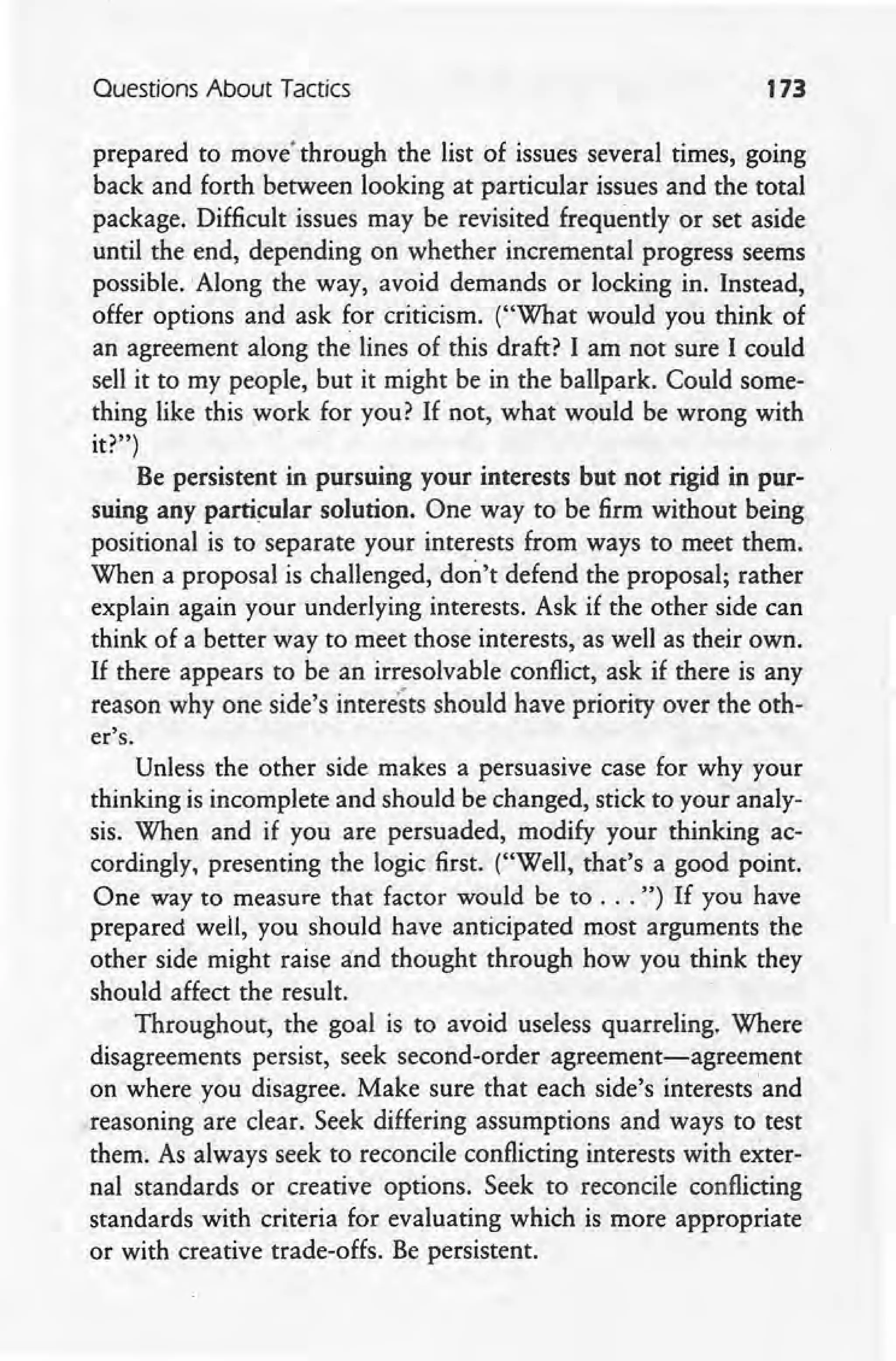Questions About Tactics 173
prepared to movethrough the list of issues several times, going
back and forth between looking at particular issues and the total
package. Difficult issues may be revisited frequently or set aside
until the end, depending on whether incremental progress seems .
possible. 'Along the way, avoid demands or locking in. Instead,
offer options and ask for criticism. ("What would you think of
an agreement along the lines of this draft? I am not sure I could
sell it to my people, but it might be in the ballpark. Could some-
thing like this work for you? If not, what would be wrong with
it?")
Be persistent in pursuing your interests but not rigid in pur-
suing any particular solution. One way to be firm without being
positional is to separate your interests from ways to meet them.
When a proposal is challenged, don't defend the proposal; rather
explain again your underlying interests. Ask if the other side can
think of a better way to meet those interests, as well as their own.
If there appears to be an irresolvable conflict, ask if there is any
reason why one side's intere'sts should have priority over the oth-
er's.
Unless the other side makes a persuasive case for why your
thinking is incomplete and should be changed, stick to your analy-
sis. When and if you are persuaded, modify your thinking ac-
cordingly, presenting the logic first. ("Well, that's a good point.
One way to measure that factor would be to ... ~') If you have
prepared well, you should have anticipated most arguments the
other side might raise and thought through how you think they
should affect the result.
Throughout, the goal is to avoid useless quarreling. Where
disagreements persist, seek second-order agreement-agreement
on where you disagree. Make sure that each side's interests and
reasoning are clear. Seek differing assumptions and ways to test
them. As always seek to reconcile conflicting interests with exter-
nal standards or creative options. Seek to reconcile conflicting
standards with criteria for evaluating which is more appropriate
or with creative trade-offs. Be persistent.
 