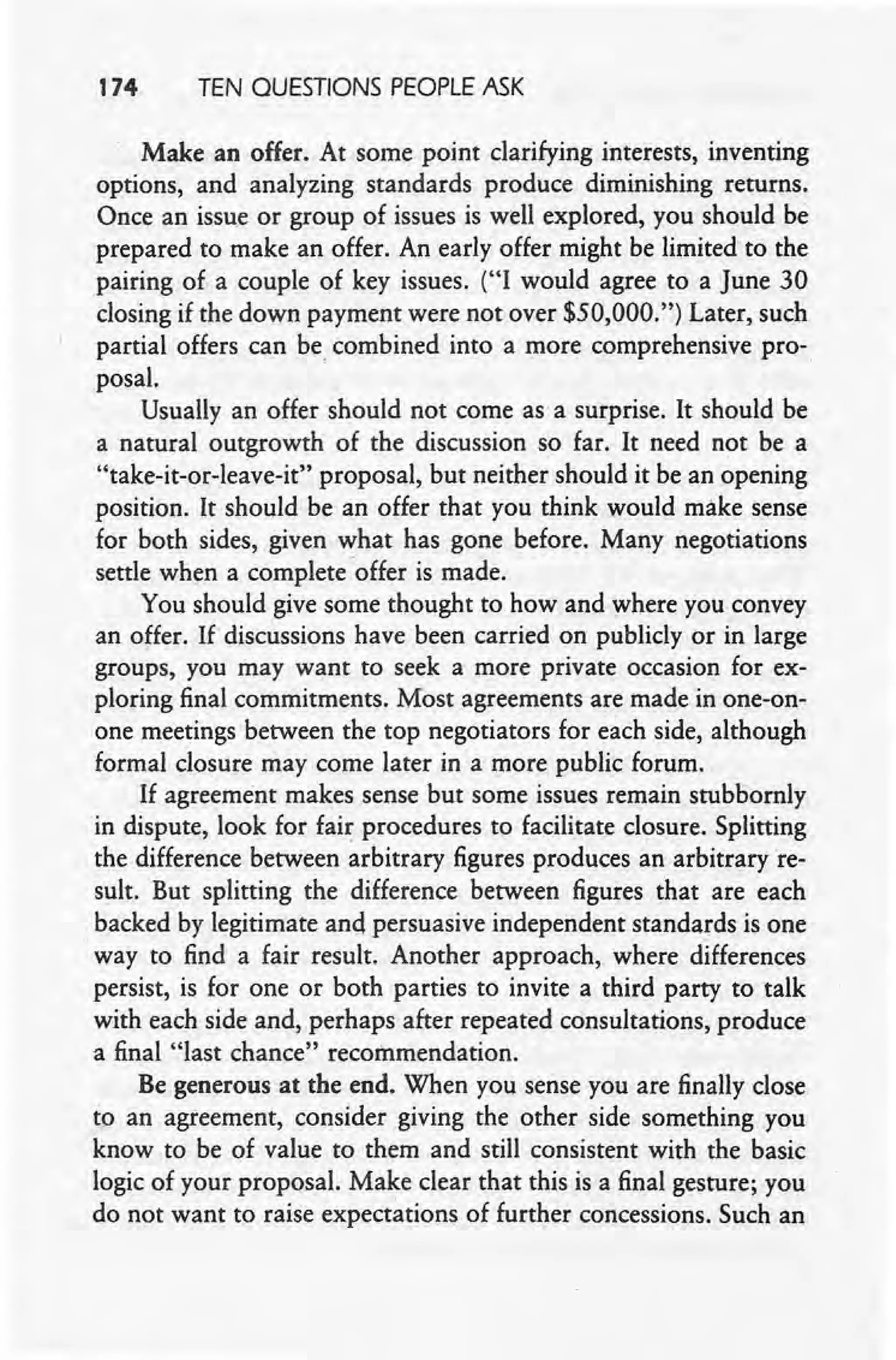 174 TEN QUESTIONS PEOPLE ASK
Make an offer. At some point clarifying interests, inventing
options, and analyzing standards produce diminishing returns.
Once an issue or group of issues is well explored, you should be
prepared to make an offer. An early offer might be limitedto the
pairing of a couple of key issues. ("I would agree to a June 30
closing if the down payment were not over $50,000.") Later, such
partial offers can be, combined into a more comprehensive pro-,
posal.
Usually an offer should not come as a surprise. It should be
a natural outgrowth of the discussion so far. It need not be a
"take-it-or-leave-it" proposal, but neither should it be an opening
position. It should be an offer that you think would make sense
for both sides, given what has gone before. Many negotiations
settle when a complete -offer is made.
You should give some thought to how and where you convey
an offer. If discussions have been carried on publicly or in large
groups, you may want to seek a more private occasion for ex-
ploring final commitments. Most agreements are made in one-on-
one meetings between the top negotiators for each side, although
formal closure may come later in a more public forum.
If agreement makes sense but some issues remain stubbornly
in dispute, look for fair procedures to facilitate closure. Splitting
the difference between arbitrary figures produces an arbitrary re-
sult. But splitting the difference between figures that are each
backed by legitimate and persuasive independent standards is one ,
'way to find a fair result. Another approach, where differences
persist, is for one or both parties to invite a third party to talk
with each side and, perhaps after repeated consultations, produce
a final "last chance" recommendation.
Be generous at the end. When you sense you are finally close
to an agreement, consider giving the other side something you
know to be of value to them and still consistent with the basic
logic of your proposal. Make clear that this is a final gesture; you
do not want to raise expectations of further concessions. Such an
 