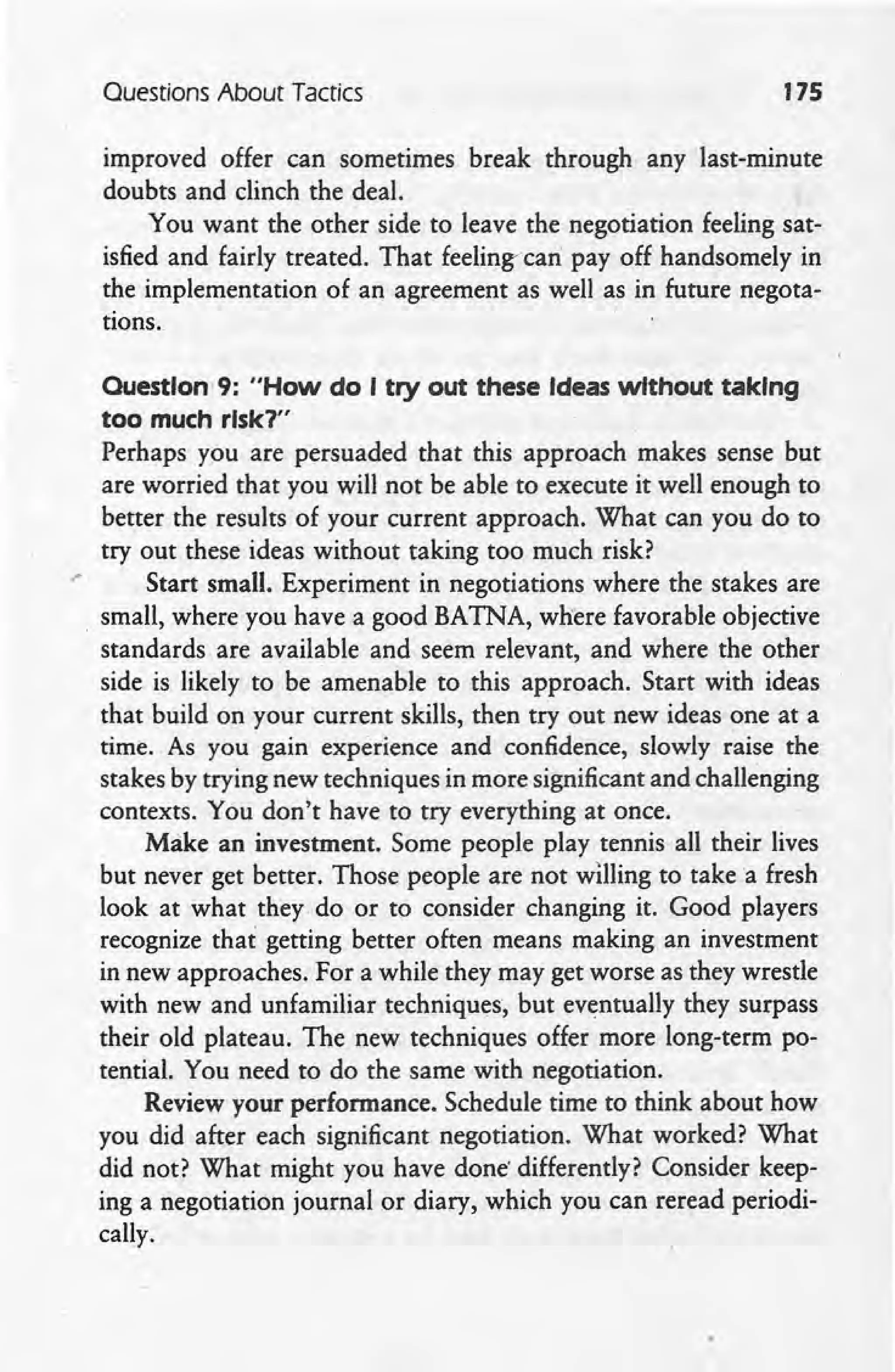 Questions About Tactics 175
improved offer can sometimes break through any last-minute
doubts and clinch the deal.
You want the other side to leave the negotiation feeling sat-
isfied and fairly treated. That feeling-can payoff handsomely in
the implementation of an agreement as well as in future negota-
tions.
.'
Question' 9: "How do I try out these Ideas without taking
too much rlsk1"
Perhaps you are persuaded that this approach makes sense but
are worried that you will not be able to execute it well enough to
better the results of your current approach. What can you do to
try out these ideas without taking too much risk?
Start small. Experiment in negotiations where the stakes are
. small, where you have a good BATNA, where favorable objective
standards are available and seem relevant, and where the other
side is likely to be amenable to this approach. Start with ideas
that build on your current skills, then try out new ideas one at a
time. As you gain experience and confidence, slowly raise the
stakes by trying new techniques in more significant and challenging
contexts. You don't have to try everything at once.
Make an investment. Some people play tennis all their lives
but never get better. Those people are not willing to take a fresh
look at what they. do or to consider changing it. Good players
recognize that getting better often means making an investment
in new approaches. For a while they may get worse as they wrestle
with new and unfamiliar techniques, but eventually they surpass
their old plateau. The new techniques offer more long-term po-
tential. You need to do the same with negotiation.
Review your performance. Schedule time to think about how
you did after each significant negotiation. What worked? What
did not? What might you have done' differently? Consider keep-
ing a negotiation journal or diary, which you can reread periodi-
cally:
 