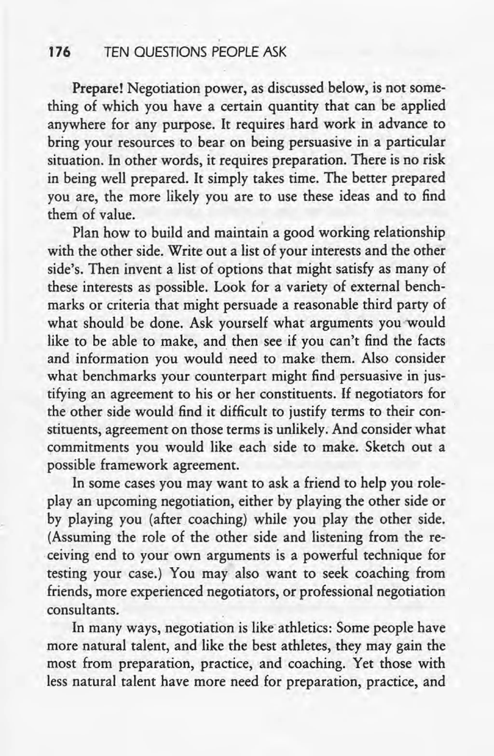 176 TEN QUESTIONS PEOPLE ASK
Prepare! Negotiation power, as discussed below, is not some-
thing of which you have a certain quantity that can be applied
anywhere for any purpose. It requires hard work in advance to
bring your resources to bear on being persuasive in a particular
situation. In other words, it requires preparation. There is no risk
in being well prepared. It simply takes time. The better prepared
you tre, the more likely you are to use these ideas and to find _
them of value.
Plan how to build and maintai~ a good working relationship
with the other side. Write out a list of-your interests and the other
side's. Then invent a list of options that might satisfy as many of
these interests as possible. Look for a variety of external bench-
, marks or criteria that might persuade a reasonable third party of
what should be done. Ask yourself what arguments you 'would
like to be able to make, and then see -if you can't find the facts
and information you would need to make them. Also consider
what benchmarks your counterpart might find persuasive in jus-
tifying an agreement to his or her constituents. If negotiators for
the other side would find it difficult to justify terms to their con-
stituents, agreement on those terms is unlikely. And consider what
commitments you would like each side to make. Sketch out a
possible framework agreement. .
In some cases you may want to ask a friend to help you role-
play an upcoming negotiation, either by playing the other side or
by playing you (after coaching) while you play the other side.
(Assuming the role of the other side and listening from the re-
ceiving end to your own arguments is a powerful technique for
testing your case.) You may also want to seek coaching from
friends, more experienced negotiators, or professional negotiation
consultants.
In many ways, negotiation is like' athletics: Some people have
more natural talent, and like the best athletes, they may gain the
most from preparation, practice, and coaching. Yet those with
less natural talent have more need for preparation, practice, and
 