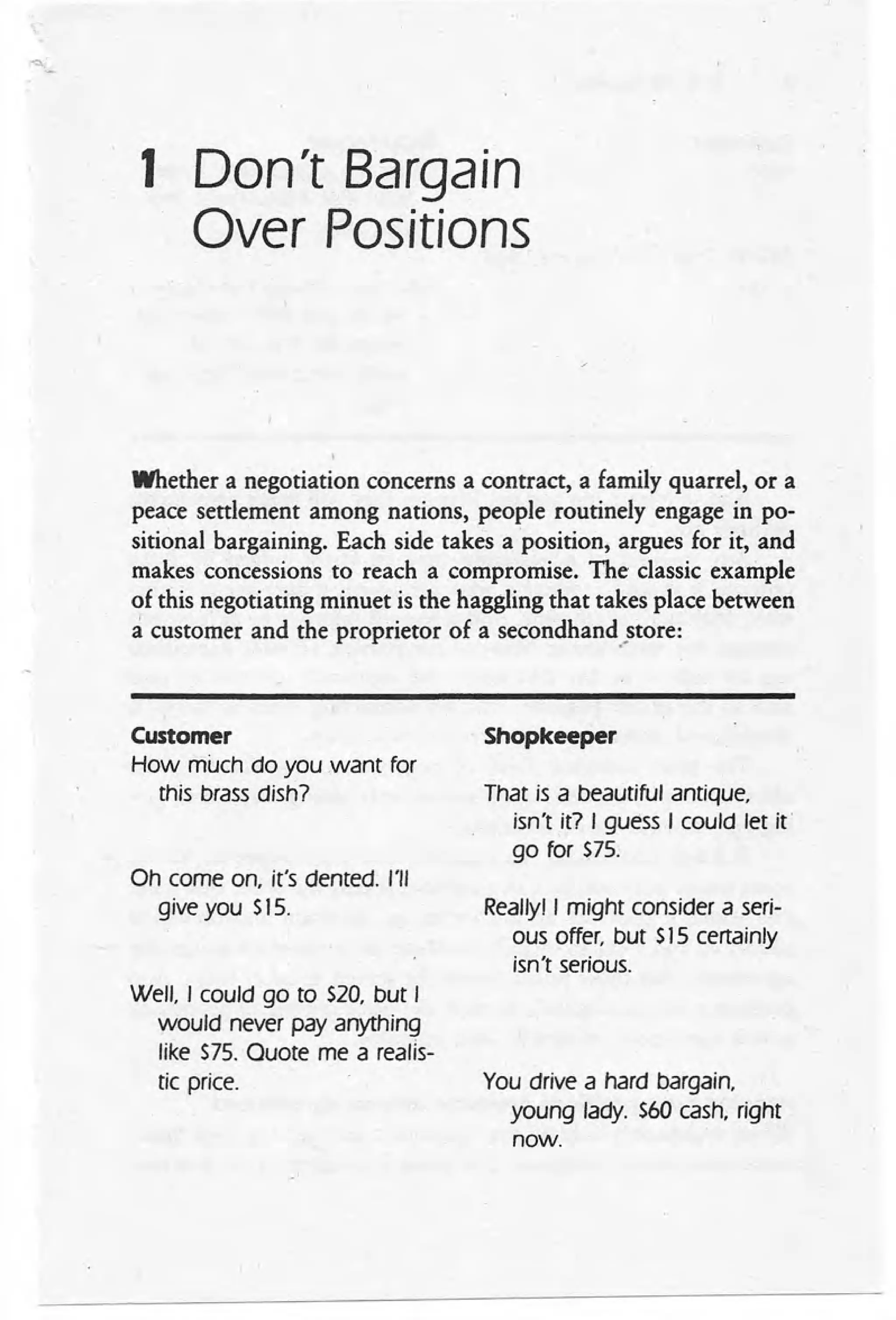 1 Don't Bargain
Over Positions
Whether a negotiation concerns a contract, a family quarrel, or a
peace settlement among nations, people routinely engage in po-
sitional bargaining. Each side takes a position, argues for it, and
makes concessions to reach a compromise. The classic example
of this negotiating minuet is the haggling that takes place between
a customer and the proprietor of a secondhand .•
store:
Customer
How much do you want for
this brass dish?
Shopkeeper
That is a beautiful antique,
isn't it? I guess I could let it
go for $75.
Oh come on, it's dented. 1'1/
give you $15. Reallyl I might consider a seri-
ous offer, but $15 certainly
isn't serious.
Well, I could go to $20, but I
would never pay anything
like $75. Ouote me a reans-
tic price. You drive a hard bargain,
young lady. $60 cash, right
now.
 
