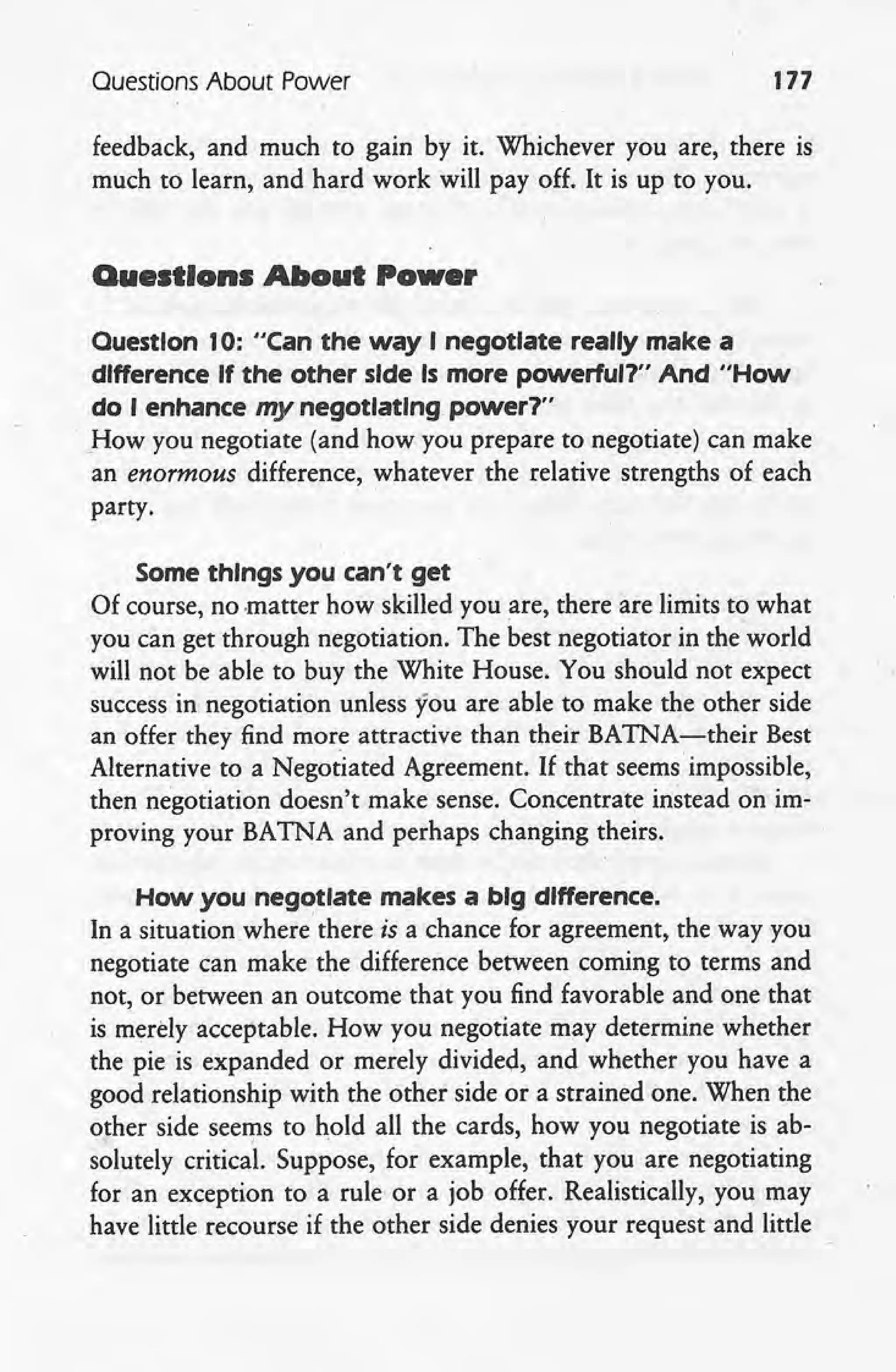 Ouestions About Power 177
feedback, and much to gain by it. Whichever you are, there is
much to learn, and hard work will payoff. It is up to you.
Questions About Power
Question 10: "Can the way I negotiate really make a
difference If the other side Is more powerful?" And "How
do I enhance my negotiating power1'~
How you negotiate (and how you prepare to negotiate) can make
an enormous difference, whatever the relative strengths of each
party.
Some things you can't get
Of course, no matter how skilled you are, there are limits to what
you can get through negotiation. The best negotiator in the world
will not be able to buy the White House. You should not expect
success in negotiation unless you are able to make the other side
an offer they find more attractive than their BATNA-their Best
Alternative to a Negotiated Agreement. If that seems' impossible,
then negotiation doesn't make sense. Concentrate instead on im-
proving your BATNA and perhaps changing theirs.
How you negotiate makes a bfgdffference.
In a situation where' there is a chance for agreement, the way you.
negotiate can make the difference between coming to terms and
not, or between an outcome that you find favorable and one that
is merely acceptable. How you negotiate may determine whether
the pie is expanded or merely divided, and whether you have a
good relationship with the other side or a strained one. When the
other side seerp.s to hold all the cards, how you negotiate is ab-
solutely critical. Suppose, for example, that you are negotiating
for an exception to a rule or a job offer. Realistically, you may
have little recourse if the other side denies your request and little
 