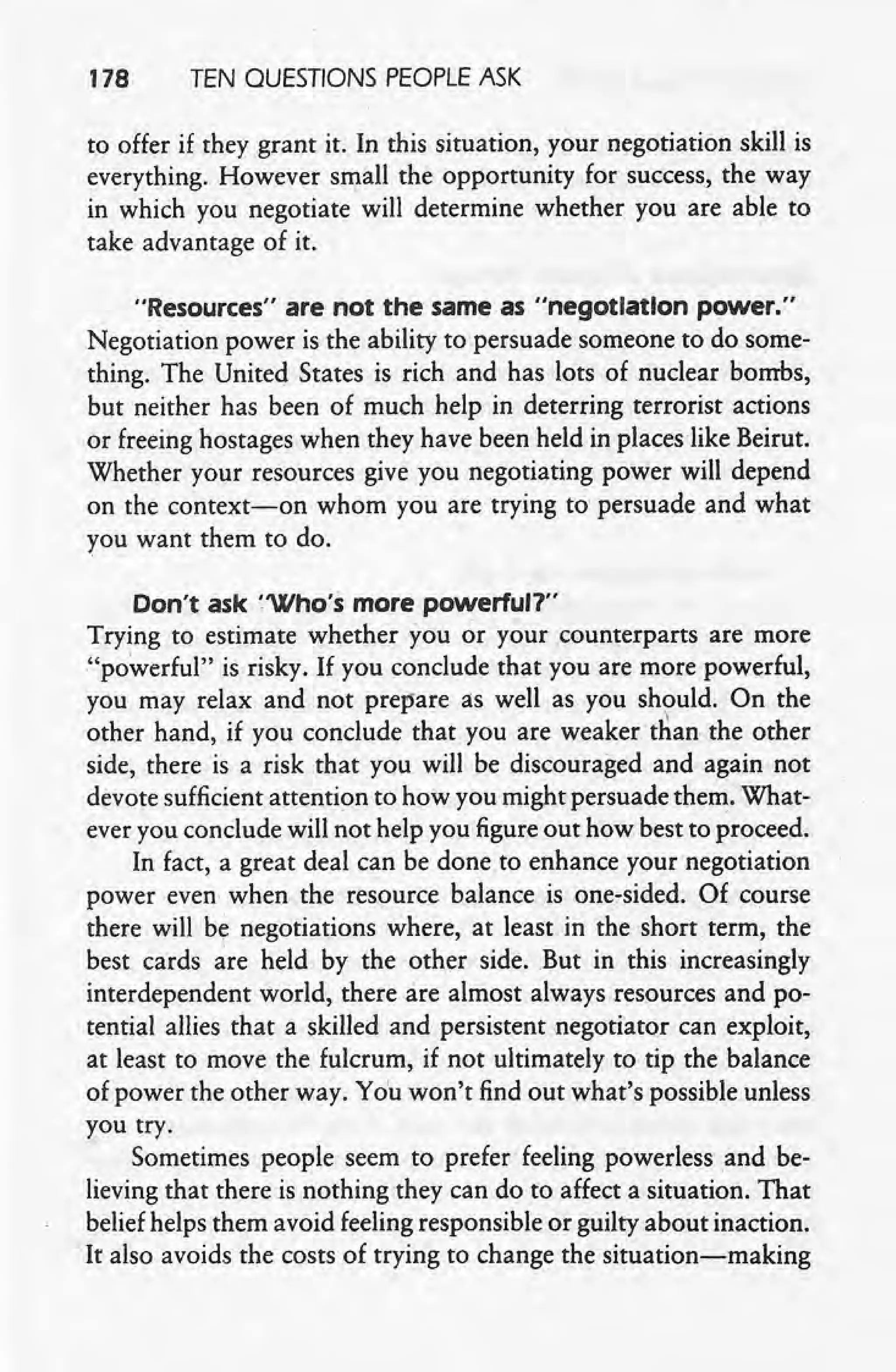 178 TEN QUESTIONS PEOPLE ASK
to offer if they grant it. In this situation, your negotiation skill is
everything. However small the opportunity for success, the way
in which you negotiate will determine whether you are able to
take advantage of it.
"Resources" are not the same as "negotiation power."
Negotiation power is the ability to persuade someone to do some-
thing. The United States is rich and has lots of nuclear bombs, ,
but neither has been of much help in deterring terrorist actions
or freeing hostages when they have been held in places like Beirut.
Whether your resources give you negotiating power will depend
on the context-on whom you are trying to persuade arid what
rou want them to do. '
Don't ask ~'Who'smore powerful?"
Trying to estimate whether you or your counterparts are more
"powerful" is risky. If you conclude that you are more powerful,
you may relax and not prepare as well as you should. On the
other hand, if you conclude that you are weaker than the other
side, there is a risk that you will be discouraged and again not
devote sufficient attention to how you might persuade them. What-
ever you conclude will not help you figure out how best to proceed.
In fact, a great deal can be done to enhance your negotiation
power even when the resource balance is one-sided. Of course
there will by negotiations where, at least in the short term, the
best cards are held by the other side. But in this increasingly
interdependent world, there are almost always resources and po-
tential allies that a skilled and persistent negotiator can exploit,
at least to move the fulcrum, if not ultimately to tip the balance
of power the other way. You won't find out what's possible unless
you try.
Sometimes people seem to prefer feeling powerless and be-
lieving that there is nothing they can do to affect a situation. That
belief helps them avoid feeling responsible or guilty about inaction.
It also avoids the costs of trying to change the situation-making
 