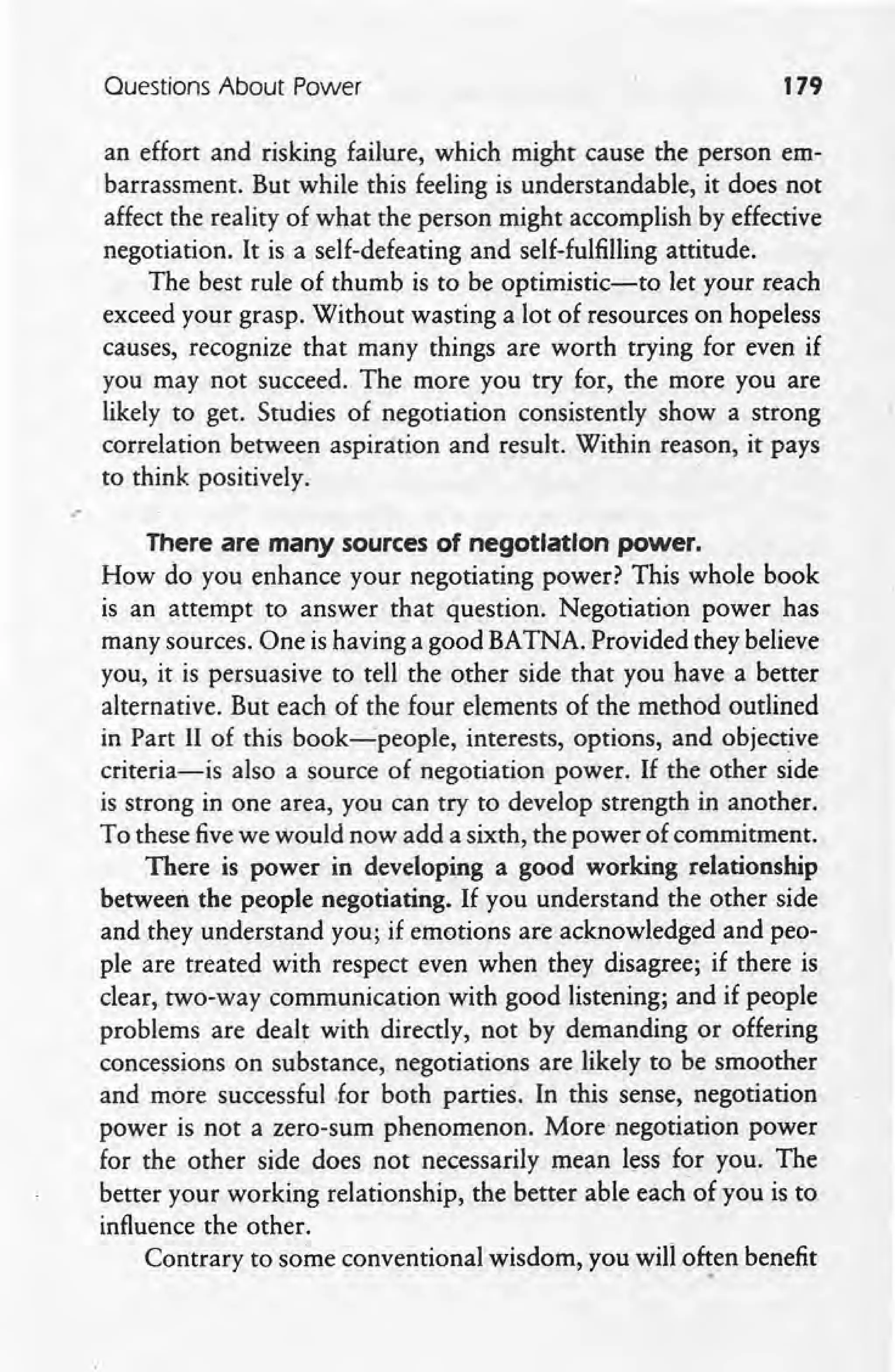 Ouestions About Power 179
an effort and risking failure, which might cause the person em-
barrassment. But while this feeling is understandable, it does not
affect the reality of what the person might accomplish by effective
negotiation. It is a self-defeating and self-fulfilling attitude.
The best rule of thumb is to be optimistic-to let.your reach
exceed your grasp. Without wasting a lot of resources on hopeless
causes, recognize that many things are worth trying for even i£
you may not succeed. The more you try for, the more you are
likely to get. Studies o£ negotiation consistently show a strong
correlation between aspiration and result. Within reason, it pays
to think positively .
.'
There are many sources of negotiation power.
How do you enhance your negotiating power? This whole book
is an attempt to answer that question. Negotiation power has
many sources. One is having a good BATNA. Provided they believe
you, it is persuasive to tell the other side that you have a better
alternative. But each o£ the four elements o£ the method outlined
in Part II of this book-s-people, interests, options, and objective
criteria-is also a source of negotiation power. If the other side
is strong in one area, you can try to develop strength in another.
To these fivewe would now add a sixth, the power of commitment.
There is power in developing a good working relationship
between the people negotiating. If you understand the other side
and they understand you; i£emotions are acknowledged and peo-
ple are treated with respect even when they disagree; i£ there is
clear, two-way communication with good listening; and if people
problems are dealt with directly, not by demanding or offering
concessions on substance, negotiations are likely to be smoother
and more successful ,for both parties. In this sense, negotiation
power is not a zero-sum phenomenon. More negotiation power
for the other side does not necessarily mean less for you. The
better your working relationship, the better able each'of you is to
influence the other.
Contrary to some conventional wisdom, you will o~en benefit
 