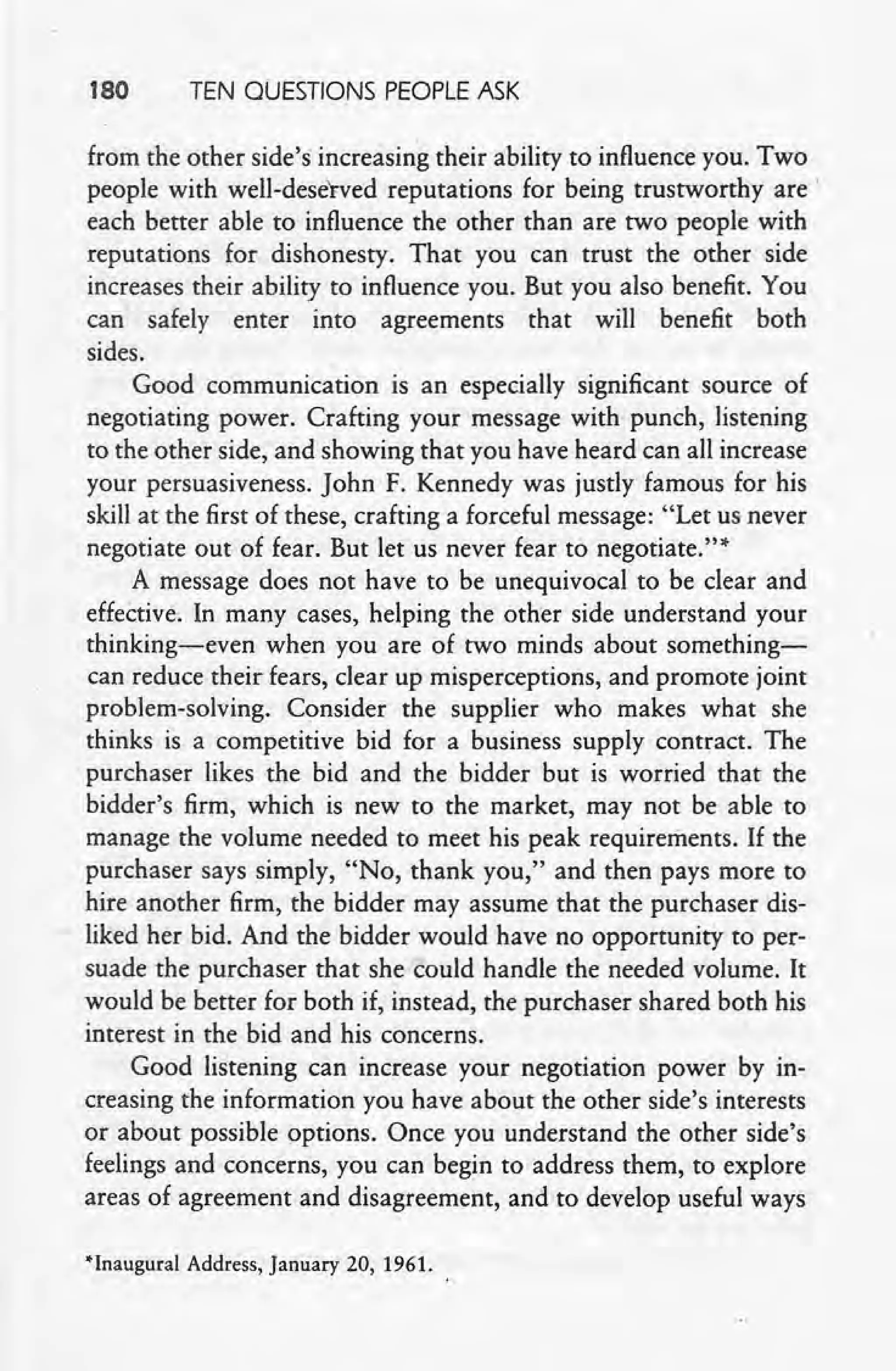 180 TEN QUESTIONS PEOPLE ASK
from the other side's increasing their ability to influence you. Two
people with well-deserved reputations for being trustworthy are'
each better able to influence the other than are two people with
reputations for dishonesty. That you can trust the other side
increases their ability to influence you. But you also benefit. You
can safely enter into agreements that will benefit both
sides.
Good communication is an especially significant source of
negotiating power. Crafting your message with punch, listening
to the other side, and showing that you have heard can all increase
your persuasiveness. John F. Kennedy was justly famous for his
skill at the first of these, crafting a forceful message: "Let us never
negotiate out of fear. But let us never fear to negotiate.?"
A message does not have to be unequivocal to be clear and
effective. In many cases, helping the other side understand your
thinking-even when you are of two minds about something-
can reduce their fears, clear up misperceptions, and promote joint
problem-solving. Consider the supplier who makes what she
thinks is a competitive bid for a business supply contract. The
purchaser likes the bid and the bidder but is worried that the
bidder's firm, which is new to the market, may not be able to
manage the volume needed to meet his peak requirements. If the
purchaser says simply, "No, thank you," and then pays more to
hire another firm, the bidder may assume that the purchaser dis-
liked her bid. And the bidder would have no opportunity to per-
suade the purchaser that she could handle the needed volume. It
would be better for both if, instead, the purchaser shared both his
interest in the bid and his concerns.
Good listening can increase your negotiation power by in-
creasing the information you have about the other side's interests
or about possible options. Once you understand the other side's
feelings and concerns, you can begin to address them, to explore
areas of agreement and disagreement, and to develop useful ways
'Inaugural Address, January 20, 1961.
 