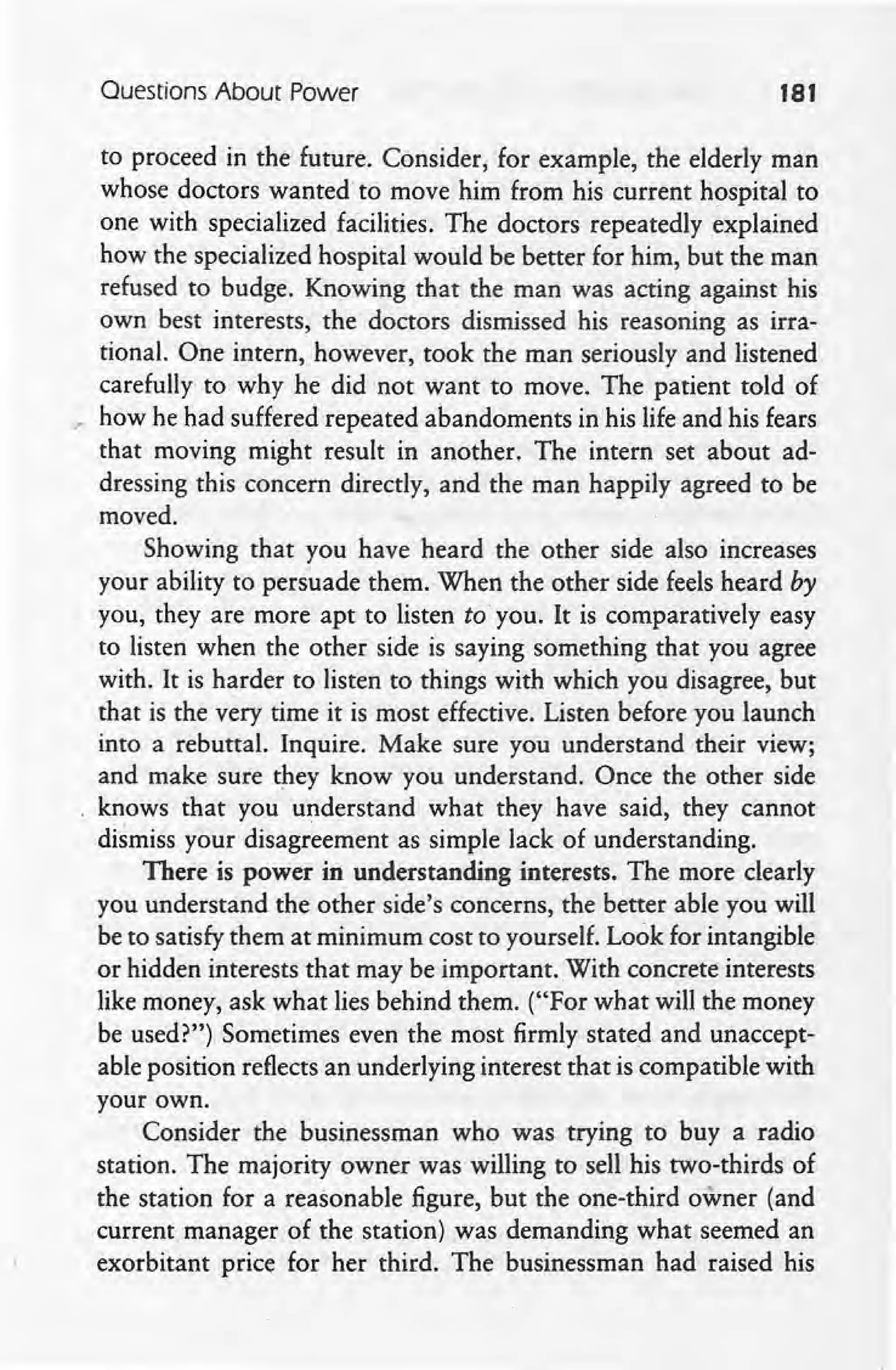 Questions About Power 181
to proceed in the future. Consider, for example, the elderly man
whose doctors wanted-to move him from his current hospital to
one with specialized facilities. The doctors repeatedly explained
how the specialized hospital would be better for him, but the man
refused to budge. Knowing that the man was acting against his
own best interests, the doctors dismissed his reasoning as irra-
tional. One intern, however, took the man seriously and listened
carefully to why he did not want to move. The patient told of
." how he had suffered repeated abandoments in his life and his fears
that moving might result in another. The intern set about ad-
dressing this concern directly, and the man happily agreed to be
moved.
Showing that you have heard the other side also increases
your ability to persuade them. When the other side feels heard by
you, they are more apt to listen toyou. It is comparatively easy
to listen when the other side is saying something that you agree
with. It is harder to listen to things with which you disagree, but
that is the very time it is most effective. Listen before you launch
into a rebuttal. Inquire. Make sure you understand their view; .
and make sure they know you understand. Once the other side
knows that you understand what they have said, they cannot
dismiss your disagreement as simple lack of understanding.
There is power in understanding interests. The more clearly
you understand the other side's concerns, the better able you will
be to satisfy them at minimum cost to yourself. Look for intangible
or hidden interests that may be important. With concrete interests
like money, ask what lies behind them. ("For what will the money
be used?") Sometimes even the most firmly stated and unaccept-
able position reflects an underlying interest that is compatible with
your own.
Consider the businessman who was trying to buy a radio
station. The majority owner was willing to sell his two-thirds of
the station for a reasonable figure, but the one-third owner (and
current manager of the station) was demanding what seemed an
exorbitant price for her third. The businessman had raised his
 