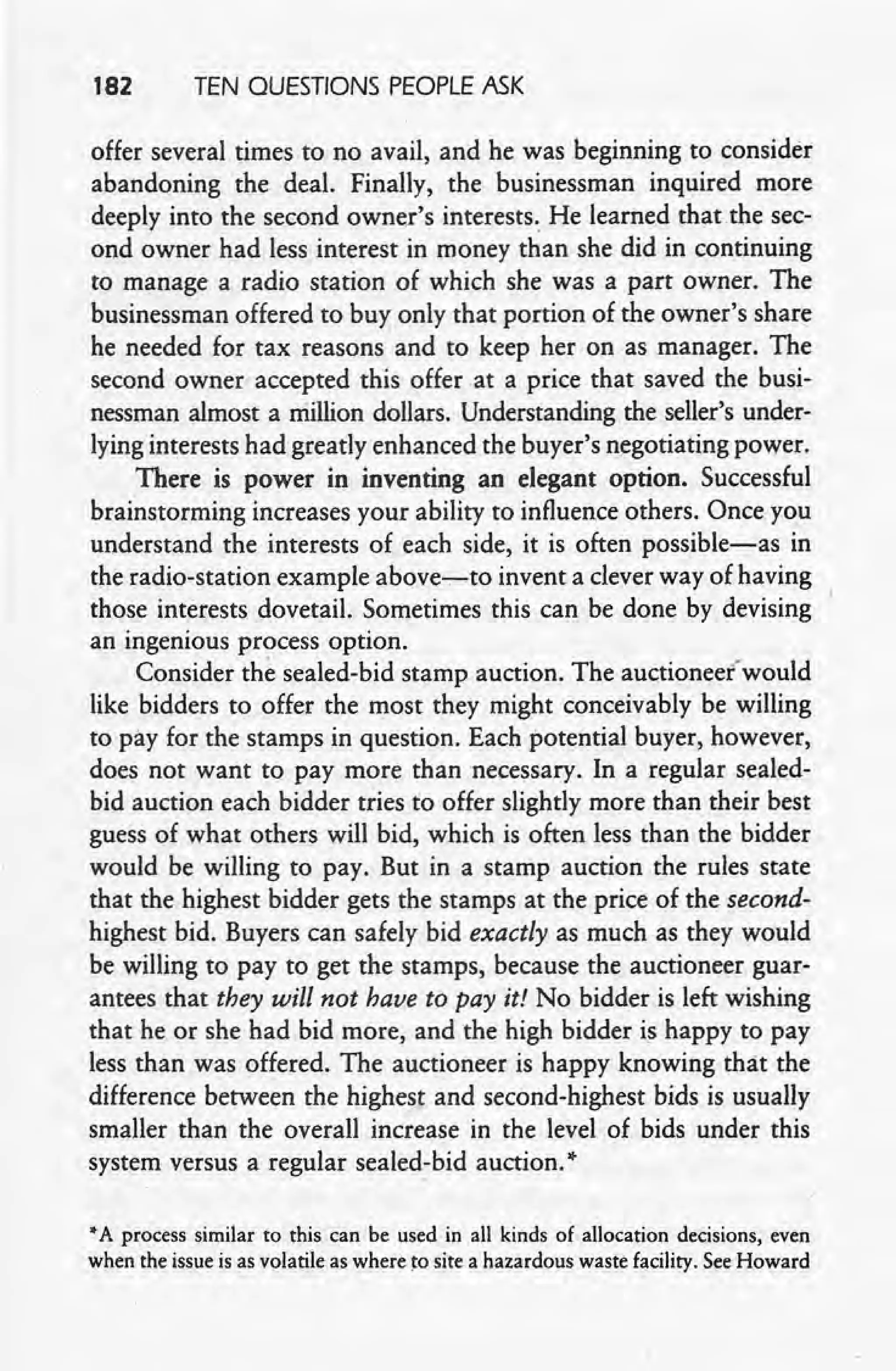 182 TEN OUESTIONS PEOPLE ASK
offer several times to no avail, and he was beginning to consider
abandoning 'the deal. Finally, the businessman inquired more
deeply into the second owner's interests. He learned that the sec-
ond owner had less interest in money than she did in continuing
to manage a radio station of which she was a part owner. The
businessman offered to buy only that portion of the owner's share
he needed for tax reasons' and to keep her on as manager. The
second owner accepted this offer at a price that saved the busi-
nessman almost a niillion dollars. Understanding the seller's under-
lying interests had greatly enhanced the buyer's negotiating power.
There is power in inventing an elegant option. Successful
brainstorming increases your ability to influence others. Once you
understand the interests of each side, it is often possible-as in
the radio-station example above-;-to invent a clever way of having
those interests dovetail. Sometimes this can be done by devising
an ingenious process option.
Consider the sealed-bid stamp auction. The auctioned would
like bidders to offer the most they might conceivably be willing
to pay for the stamps in question. Each potential buyer, however,
does not want to pay more than necessary. In a regular sealed-
bid auction each bidder tries to offer slightly more than their best
guess of what others will bid, which is often less than the bidder
would be willing to pay. But in a stamp auction the rules state
that the highest bidder gets the stamps at the price of the second-
highest bid. Buyers can safely bid exactly as much as they would
be willing to pay to get the stamps, because the auctioneer guar-
antees that they will not have to pay it! No bidder is left wishing
that he or she had bid more, and the high bidder is happy to pay
less than was offered. The auctioneer is happy knowing that the
difference between the highest and second-highest bids is usually
smaller than the overall increase in the level of bids under this
system versus a regular sealed-bid auction."
•A process similar to this can be used in all kinds of allocation decisions, even
when the issue is as volatile as where to site a hazardous waste facility. See Howard
 