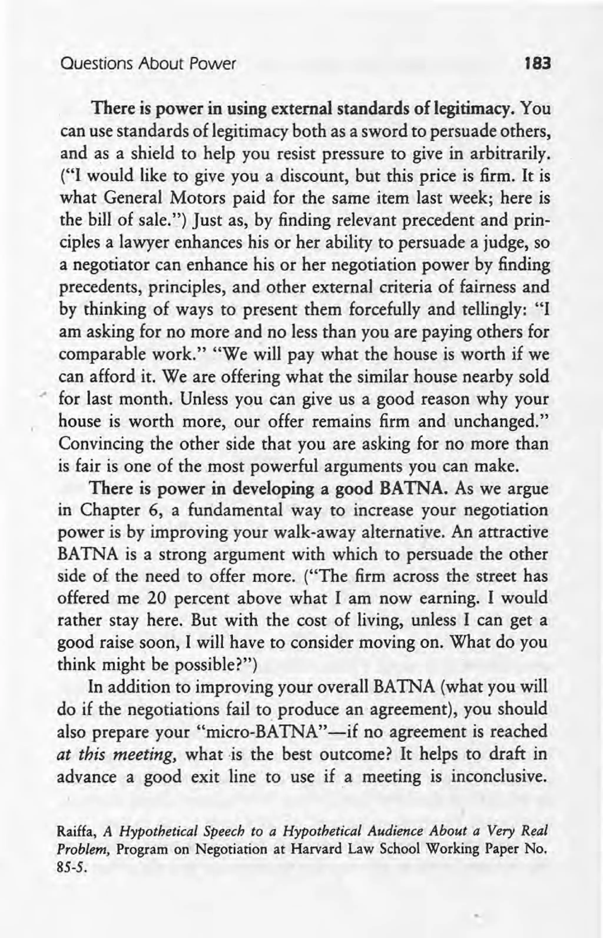 Questions About Power 183
There is power in using external standards of legitimacy. You
can use standards of legitimacy both as a sword to persuade others,
and as a shield to help you resist pressure to give in arbitrarily.
("I would like to give you a discount, but this price is firm. It is
what General Motors paid for the same item last week; here is
the bill of sale.") Just as, by finding relevant precedent and prin-
ciples a lawyer enhances his or her ability to persuade a judge, so
a negotiator can enhance his or her negotiation power by finding
precedents, principles, and other external criteria of fairness and
by thinking of ways to present them forcefully and tellingly: "I
am asking for no more and no less than you are paying others for
comparable work." "We will pay what the house is worth if we
can afford it. We are offering what the similar house nearby sold
.- for last month. Unless you can give us a good reason why your
house is worth more, our offer remains firm and .unchanged.'
Convincing the other side that you are asking for no more than
is fair is one of the most powerful arguments you can make.
There is power in developing a good BATNA. As we argue
in Chapter 6, a fundamental way to increase your negotiation
power is by improving your walk-away alternative. An attractive
BATNA is a strong argument with which to persuade the other
side of the need to offer more. ("The firm across the, street has
offered me 20 percent above what I am now earning. I would
rather stay here. But with the cost of living, unless I can get a
good raise 'soon, I will have to consider moving on. What do you
think might be possible?")
In addition to improving your overall BATNA (what you will
do if the negotiations fail to. produce an agreement), you should
also prepare your "micro-BATNA"-if no agreement is reached
at this meeting, what -is the best outcome? It helps to draft in
advance a good exit line to use if a meeting is inconclusive.
Raiffa, A Hypothetical Speech to a Hypothetical Audience About a Very Real
Problem, Program on Negotiation at Harvard Law School Working Paper No.
85-5.
 