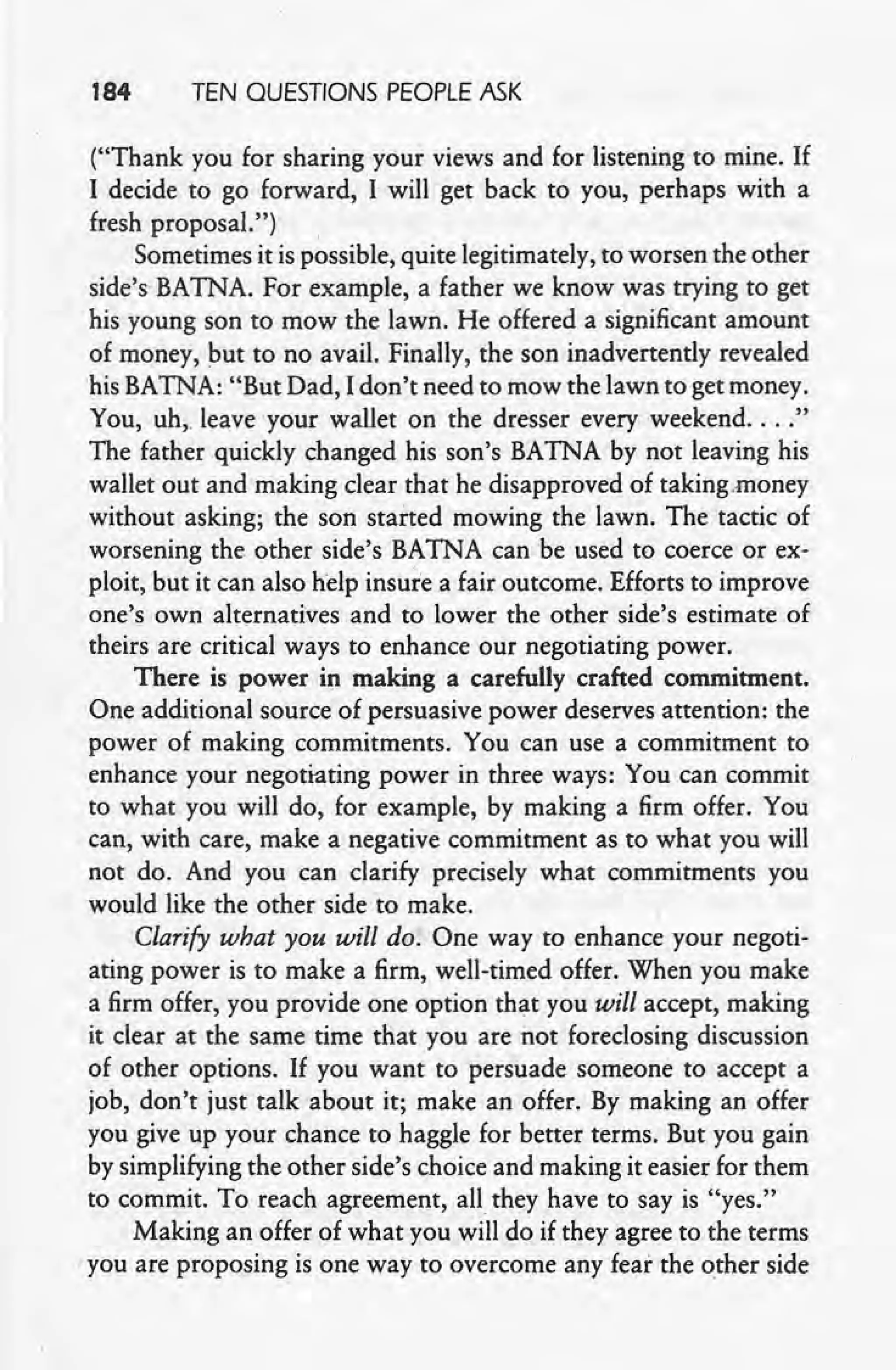 184 TEN QUESTIONS PEOPLE ASK
("Thank you for sharing your views and for listening to mine. If
I decide to go forward, I will get back to you, perhaps with a
fresh proposal.") ,
Sometimes it is possible, quite legitimately, to worsen the other
side's BATNA. For example, a father we know was trying to get
his young son to mow the lawn. He offered a significant amount
of money, but to no avail. Finally, the son inadvertently revealed
'his BATNA: "But Dad, I don't need to mow the lawn to get money.
You, uh.Teaveyour wallet on the dresser every weekend .... "
The father quickly changed his son's BATNA by not leaving his
wallet out and making clear that he disapproved of taking.money
without asking; the son started mowing the lawn. The tactic of
worsening the other side's BATNA can be used to coerce or ex-
ploit, but it can also help insure a fair outcome. Efforts to improve
one's own alternatives and to lower the other side's estimate of
theirs are critical ways to enhance our negotiating power.
. There is power in making a carefully crafted commitment.
One additional source of persuasive power deserves attention: the
power of making commitments. You can use a commitment to
enhance your negotiating power in three ways: You can commit
to what you will do, for example, by making a firm offer. You
can, with care, make a negative commitment as to what you will
not do. And you can clarify precisely what commitments you
would like the other side to make.
Clarify what you will do. One way to enhance your negoti-
ating power is to make a firm, well-timed offer. When you make
a firm offer, you provide one option that you will accept, making
it clear at the same time that you are not foreclosing discussion
of other options. If you want to persuade someone to accept a
job, don't just talk about it; make an offer. By making an offer
you give up your chance to haggle for better terms. But you gain
by simplifying the other side's choice and making it easier for them
to commit. To reach agreement, all they have to say is "yes."
Making an offer of what you will do if they agree to the terms
'you are proposing is one way to overcome any fear the other side
 