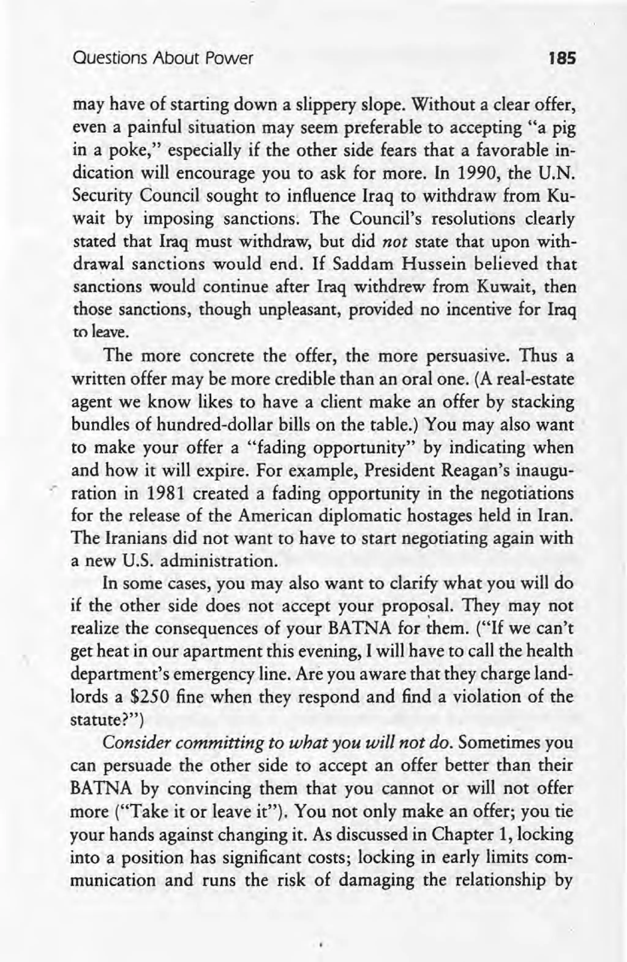 Questions About Power 185
may have of starting down a slippery slope. Without a clear offer,
even a painful situation may seem preferable to accepting "a pig
in a poke," especially if the other side fears that a favorable in-
dication will encourage you to ask for more. In 1990, the U.N.
Security Council sought to influence Iraq to withdraw from Ku-
wait by imposing sanctions. The Council's resolutions clearly
stated that Iraq must withdraw, but did not state that upon with-
drawal sanctions would end. If Saddam Hussein believed that
sanctions would continue after Iraq withdrew from Kuwait, then
those sanctions, though unpleasant, provided no incentive for Iraq
to leave.
The more concrete the offer, the more persuasive. Thus a .
written offer may be more credible than an oral one. (A real-estate
agent we know likes to have a client make an offer by stacking
bundles of hundred-dollar bills on the table.) You may also want'
to make your offer a "fading opportunity" by indicating when
and how it will expire. For example, President Reagan's inaugu-
.* ration in 1981 created a fading opportunity in the negotiations
for the release of the American diplomatic hostages held in Iran.
The Iranians did not want to have to start negotiating again with
a new U.S. administration.
In some cases, you may also want to clarify what you will do
if the other side does not accept your proposal. They may not
realize the consequences of your BATNA for them. ("If we can't
get heat in our apartment this evening, I will have to call the health
department's emergency line. Are you aware that they charge land-
lords a $250 fine when they respond and find a violation of the
statute?")
Consider committing to what you will not do. Sometimes you
can persuade the other side to accept an offer better than their
BATNA by convincing them that you cannot or will not offer
more ("Take it or leave it"). You not only make an offer; you tie
your hands against changing it. As discussed in Chapter 1, locking
into a position has significant costs; locking in early limits com-
munication and runs the risk of damaging the relationship by
 