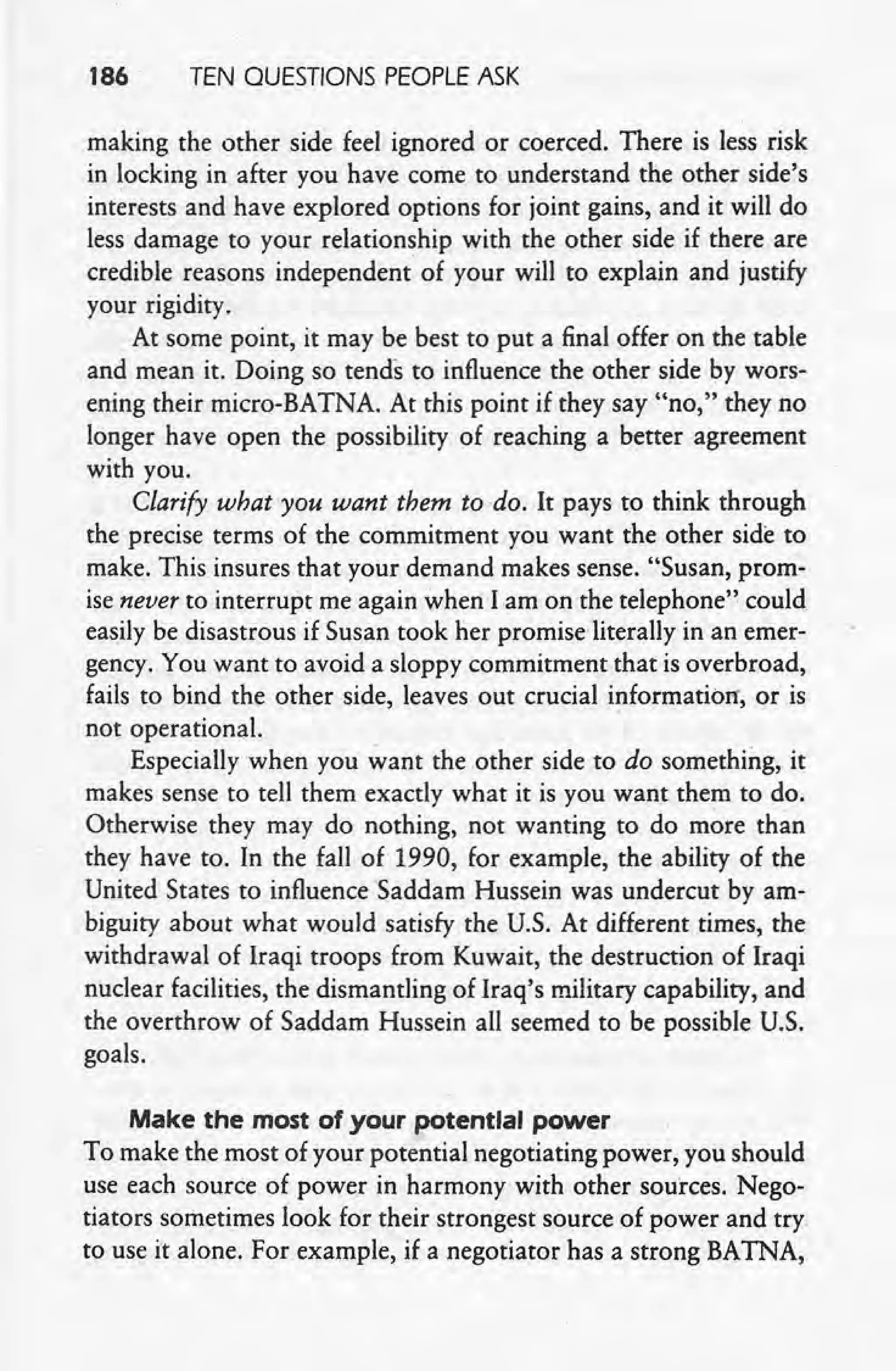 186 TEN QUESTIONS PEOPLE ASK
_making the other side feel ignored or coerced. There is less risk
in locking in after you have come to understand the other side's
interests and have explored options for joint gains, and it will do
less damage to your relationship with the other side if there are
credible reasons independent' of your will to explain and justify
your rigidity.
At some point, it may be best to put a final offer on the table
and mean it. Doing so tends to influence the other side by wors-
ening their micro-BATNA. At this point if they say "no," they no
longer have open the possibility of reaching a better agreement
with you. ,
Clarify what you want them to do. It pays to think through
the precise terms of the commitment you want the other side to
make. This insures that your demand makes sense. "Susan, prom-
ise never to interrupt me again when lam on the telephone" could
easily be disastrous if Susan took her promise' literally in an emer-
gency. You want to avoid a sloppy commitment that is overbroad,
fails to bind the other side, leaves out crucial inforrnatiorr, or is
not operational.
Especially when you want the other side to do something, it
makes sense to tell them exactly what it is you want them to do.
Otherwise they may do nothing, not wanting to do more than
they have to. In the fall of 1990, for example, the ability of the
United States to influence Saddam Hussein was undercut by am-
biguity about what would satisfy the U.S. At different times, the
withdrawal of Iraqi troops from Kuwait, the destruction of Iraqi
nuclear facilities, the dismantling of Iraq's military capability, and
the overthrow of Saddam Hussein all seemed to be possible U.S.
goals. .
Make the most of your potential power
To make the most of your potential negotiating power, you should
use each source of power in harmony-with other sources. Nego-
tiators sometimes look for their strongest source of power and try.
to use it alone. For example, if a negotiator has a strong BATNA,
 