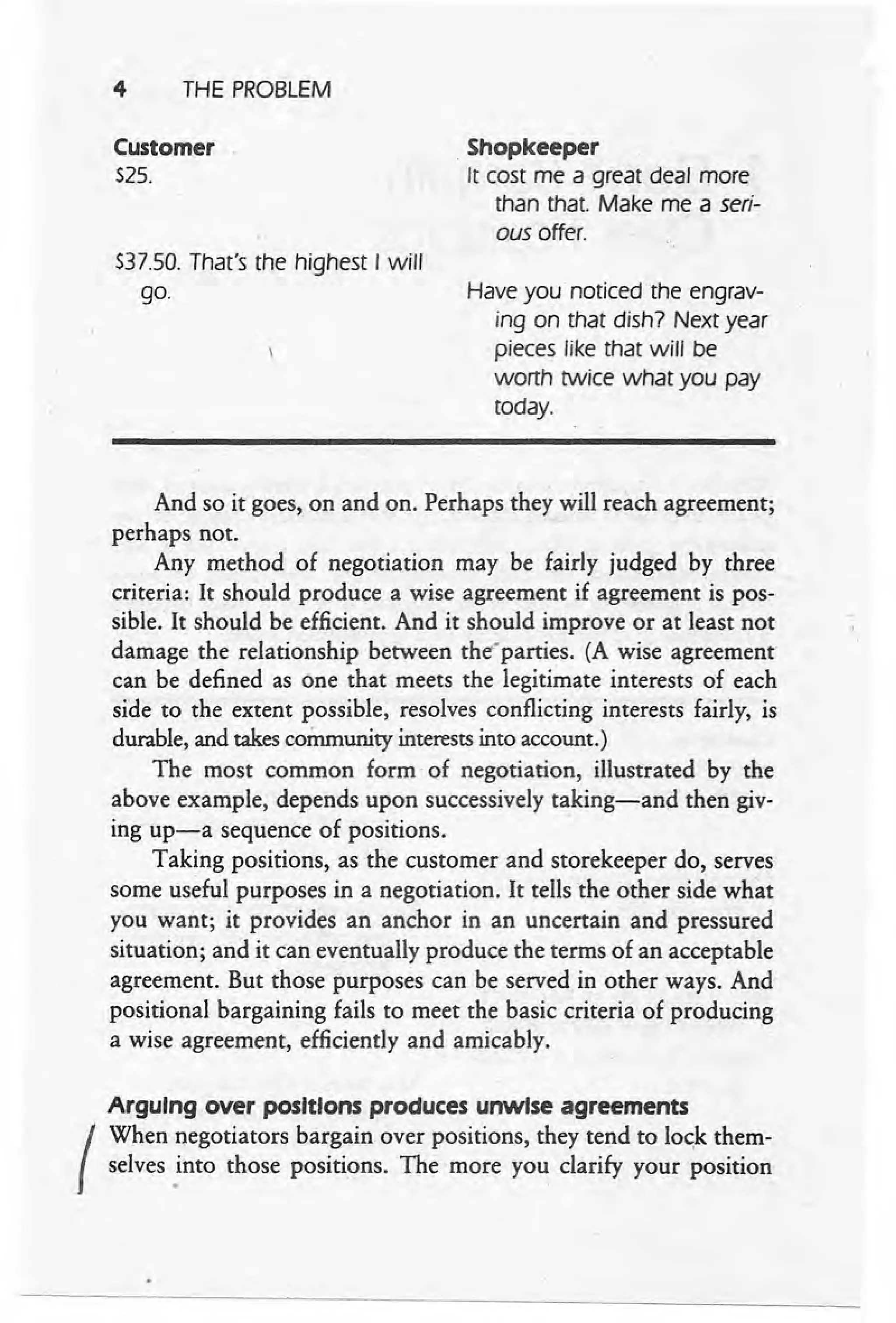 4 THE PROBLEM
Customer
$25.
$37.50. That's the highest I will
go.
Shopkeeper
It cost me a great deal more
than that. Make me a seri-
ous offer.
Have you' noticed the engrav-
ing on that dish? Next year
pieces like that will be
worth twice what you pay
today.
And so it goes, on and on. Perhaps they will reach agreement;
perhaps not.
Any method of negotiation may be fairly judged by three
criteria: It should produce a wise agreement if agreement is pos-
sible. It should be efficient. And it should improve or at least not
damage the relationship between the'parties. (A wise agreement
can be defined as one that meets the legitimate interests of each
side to the extent possible, resolves conflicting interests fairly, is
durable, and takescommunity interestsinto account.)
The most common form' of negotiation, illustrated by the
above example, depends upon successively taking-and then giv-
ing up-a sequence of positions. .
Taking positions, as the customer and storekeeper do, serves
some useful purposes in a negotiation. It tells the other side what
you want; it provides an anchor in an uncertain and pressured
situation; and it can eventually produce the terms of an acceptable
agreement. But those purposes can be served in other ways. And
positional bargaining fails to meet the basic criteria of producing
a wise agreement, efficiently and amicably.
Arguing over positions produces unwise agreements
I
When negotiators bargain over positions, they tend to 10C;k
them-
selves into those positions. The more you clarify your position
. .
 