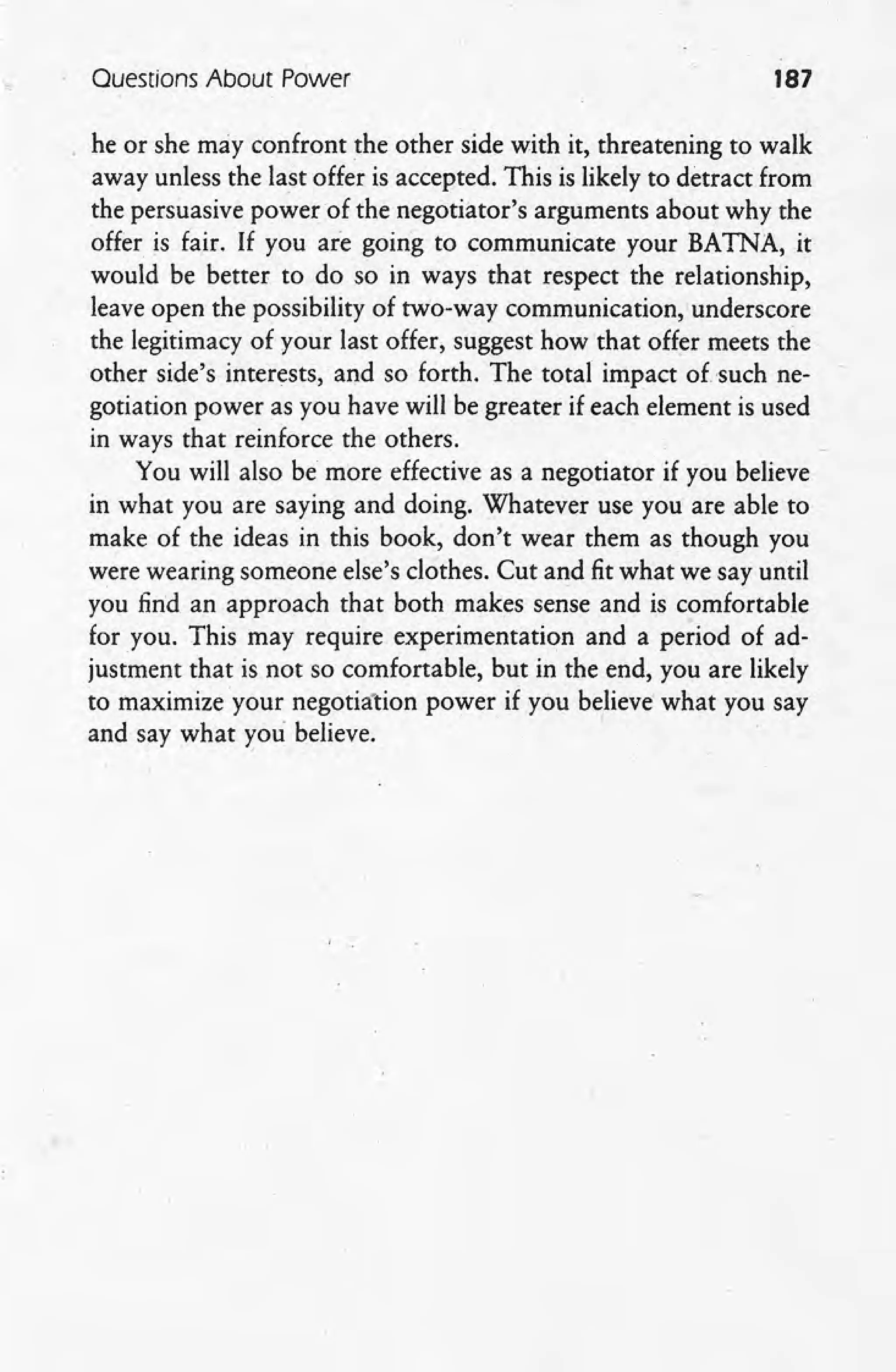 Questions About Power 187
he or she may confront the other side with it, threatening to walk
away unless the last offer is accepted. This is likely to detract from
the persuasive power of the negotiator's arguments about why the
offer is fair. If you are going to communicate your BATNA, it
would be better to do so in ways that respect the relationship,
leave open the possibility of two-way communication,underscore
the legitimacy of your last offer, suggest how that offer meets the
other side's interests, and so forth. The total impact of 'such ne-
gotiation power as you have will be greater if each element is used
in ways that reinforce the others.
You will also be more effective as a negotiator if you believe
in what you are saying and doing. Whatever use you are able to
make of the ideas in this book, don't wear them as though you
were wearing someone else's clothes. Cut and fit what we say until
you find an approach that both makes sense and is comfortable
for you. This may require experimentation and a period of ad-
justment that is not so comfortable, but in the end, you are likely
. to maximize your negotiation power if you believe what you say
and say what you believe.
 