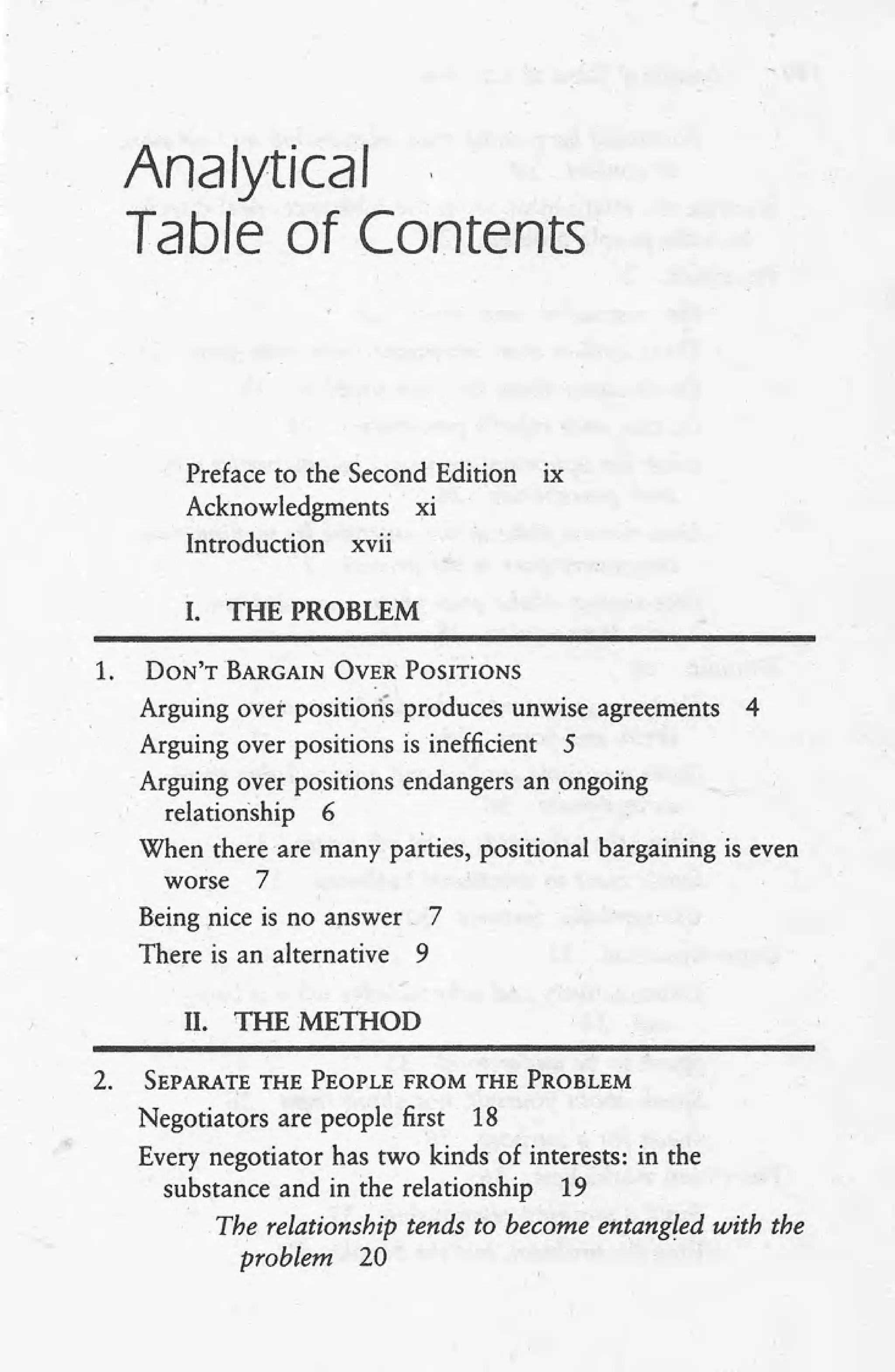 Analytical
Table of Contents
Preface to the Second Edition lX
Acknowledgments xi
Introduction xvii
I. THE PROBLEM
1. DON'T BARGAIN OVER POSITioNS
Arguing over positions produces unwise agreements 4
Arguing over positions is inefficient 5
Arguing over positions endangers an ongoing
relationship 6
When there are many parties, positional bargaining is even
worse 7
Being nice is no answer, 7
There is an alternative 9
II. THEMETHOD
2. SEPARATE THE PEOPLE FROM THE PROBLEM
Negotiators are people first 18
Every negotiator has two kinds of interests: in the
substance and in the relationship 19
The relationship tends to become entangled with the
problem 20
 