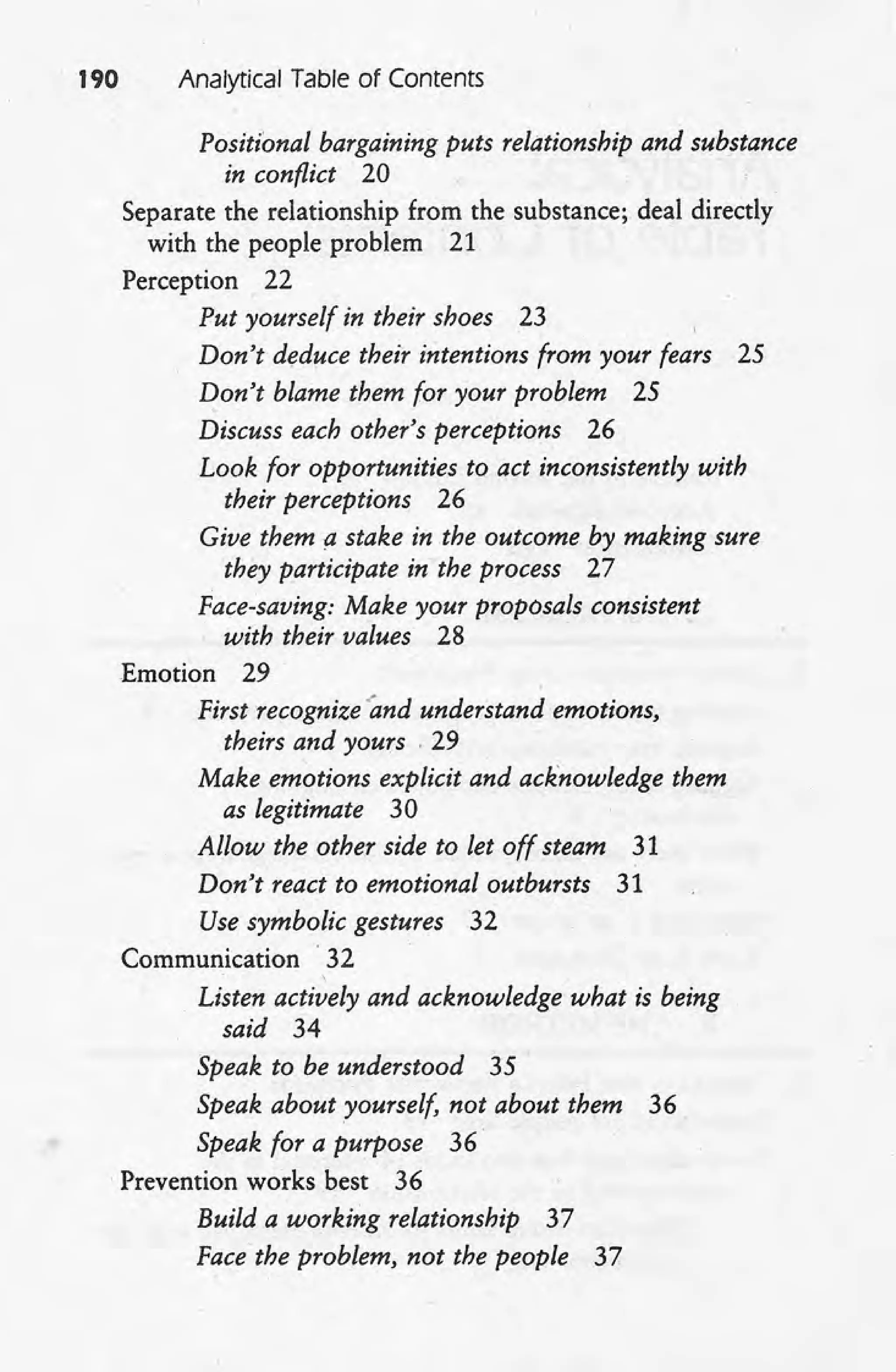 190 Analytical Table of Contents
Positional bargaining puts relationship and substance
in conflict 20
Separate the relationship from the substance; deal directly
with the people problem 21
Perception 22
Put yourself in their shoes 23
Don't deduce their intentions from your fears 25
Don't blame them for your problem 25
Discuss each other's perceptions 26
Look for opportunities to act inconsistently with
their perceptions 26
Give them a stake in the outcome by making sure
they participate in the process 27
Face-saving: Make your proposals consistent
with their values 28 .
Emotion 29'
First recognize 'and understand emotions,
theirs and yours . 29
Make emotions explicit and acknowledge them
as legitimate 30
Allow the other side to let off steam 31
Don't react to emotional outbursts 31
Use symbolic gestures 32
Communication .32
Listen actively and acknowledge what is being
said 34
Speak to be understood 35
Speak about yourself, not about them 36
Speak for a purpose 36
.Prevention works best 36
Build a working relationship 37
Face-the problem, not the people 37
 