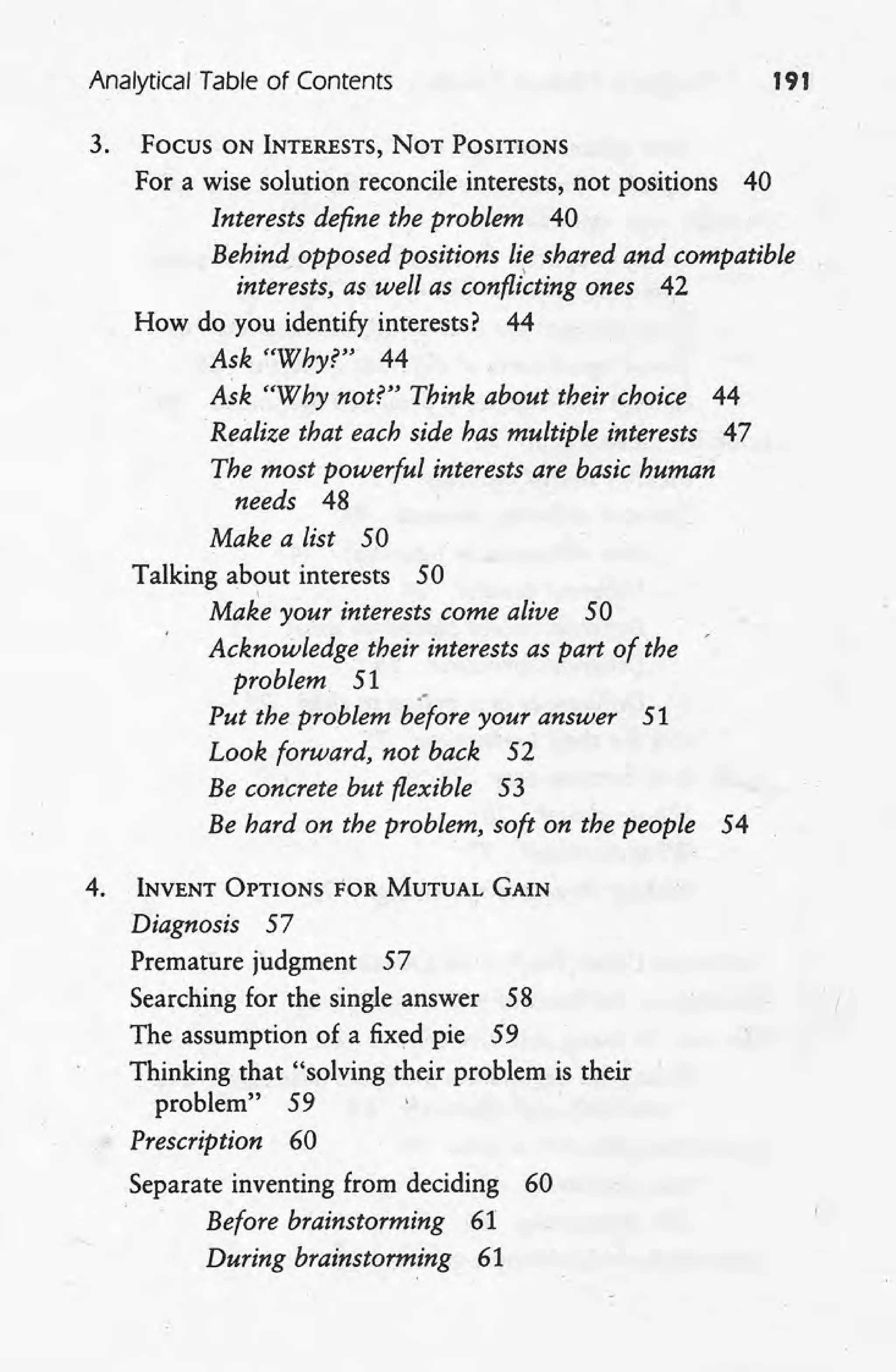 Analytical Table of Contents 191
3. Focus ON INTERESTS, NOT POSITIONS
For a wise solution reconcile interests, not positions 40
Interests define the problem 40
Behind opposed positions lie shared and compatible
interests, as well as confli~ting ones 42
How do you identify interests? 44
Ask "Why?" 44
Ask "Why not?" Think about their choice 44
Realize that each side has multiple interests 47
The most powerful interests are basic human
needs 48
Make a list 50
Talking about interests 50
I
Make your interests come alive 50
Acknowledge their interests as part of the
problem 51
.-
Put the problem before your answer 51
Look forward, not back 52
Be concrete but flexible 53
Be hard on the problem, soft on the people 54
4. INVENT OPTIONS FOR MUTUAL GAIN
Diagnosis 57
Premature judgment 57
Searching for the single answer 58
The assumption of a fixed pie 59
Thinking that "solving their problem is their
problem" 59
Prescription 60
Separate inventing from deciding 60
Before brainstorming 61
During brainstorming 61
 
