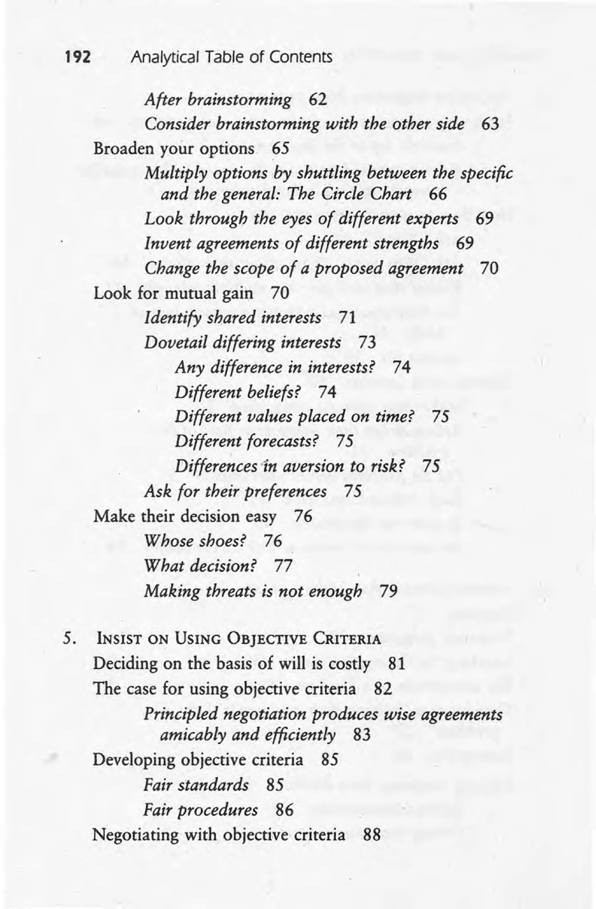192 Analytical Table of Contents
After brainstorming 62
Consider brainstorming with the other side 63
Broaden your options 65
Multiply options by shuttling between the specific
and the general: The Circle Chart 66
Look through the eyes of different experts 69
Invent agreements of different strengths 69
Change the scope of a proposed agreement 70
Look for mutual gain 70
Identify shared interests 71
Dovetail differing interests 73
Any difference in interests? 74
Different beliefs? 74
Different values placed on time? 75
Different forecasts? 75
Differences 'In aversion to risk? 75
Ask for their preferences 75
Make their decision easy 76
Whose shoes? 76
What decision? 77
Making threats is not enough 79
5. INSIST ON USING OBJECTIVE CRITERIA
Deciding on the basis of will is costly 81
The case for using objective criteria 82
Principled negotiation produces wise agreements
amicably and efficiently 83
Developing objective criteria 85
Fair standards 85
Fair procedures 86
Negotiating with objectivecriteria 88
 
