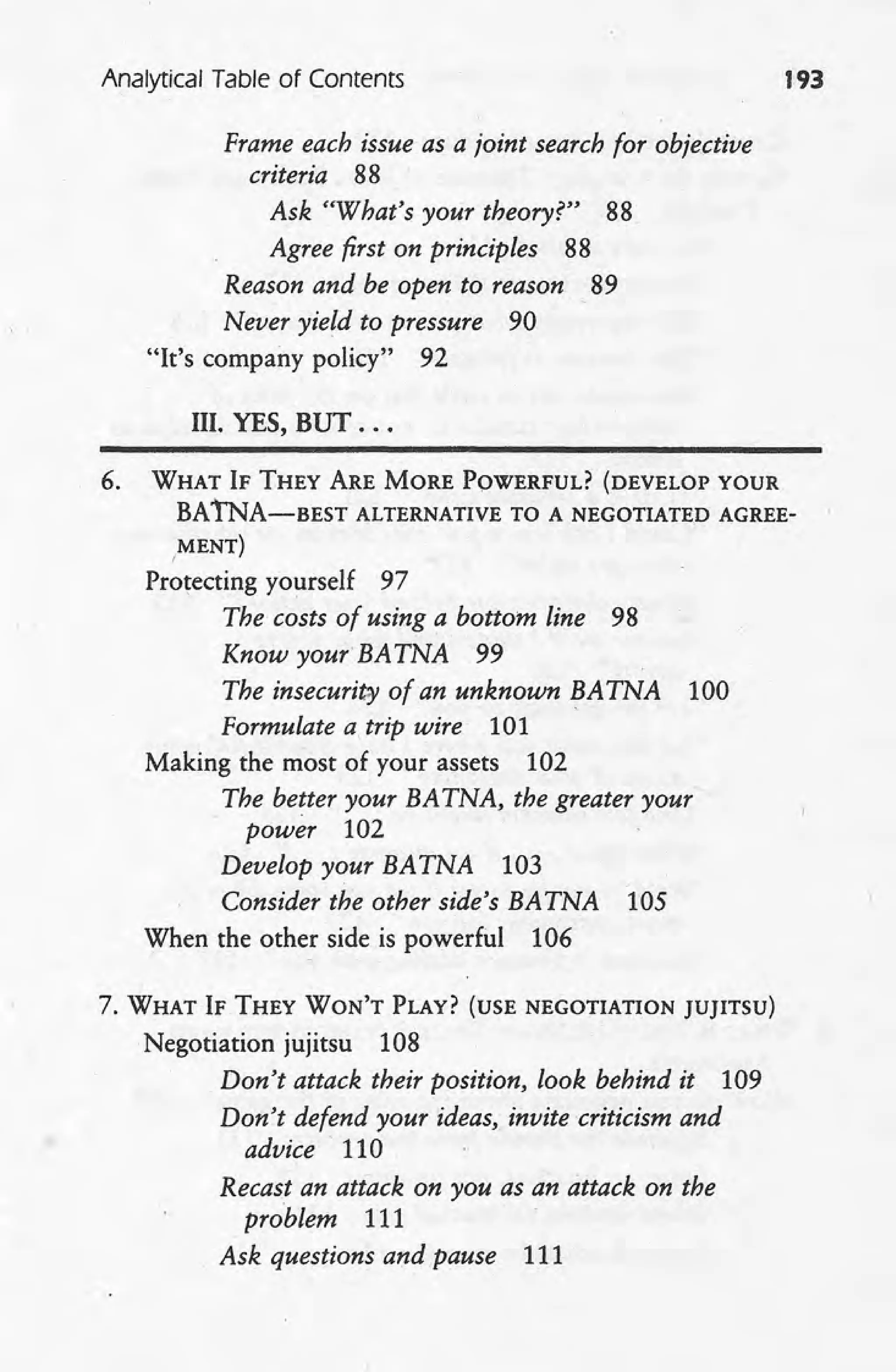 Analytical Table of Contents 193
Frame each issue as a joint search for objective
criteria 88
Ask "What's your theory?" 88
Agree first on principles 88
Reason and be open to reason 89
Never yield to pressure 90
"It's company policy" 92
III. YES, BUT ...
6. WHAT IF THEY ARE MORE POWERFUL? (DEVELOP YOUR
BA TNA-BEST ALTERNATIVE TO A NEGOTIATED AGREE-
,MENT)
Protecting yourself 97
The costs of using a bottom line 98
Know your' BA TNA 99
The insecurity of an unknown BA TNA 100
Formulate a trip wire 101
Making the most of your assets 102
The better your BA TNA, the greater your
. power 102
Develop your BA TNA 103
Consider the other side's BA TNA 105
When the other side is powerful 106
7. WHAT IF THEY WON'T PLAY? (USE NEGOTIATION JUJITSU)
Negotiation jujitsu 108
Don't attack their position, look behind it 109
Don't defend your ideas, invite criticism and
advice' 110
Recast an attack on you as an attack on the
problem 111
Ask questions and pause 111
 