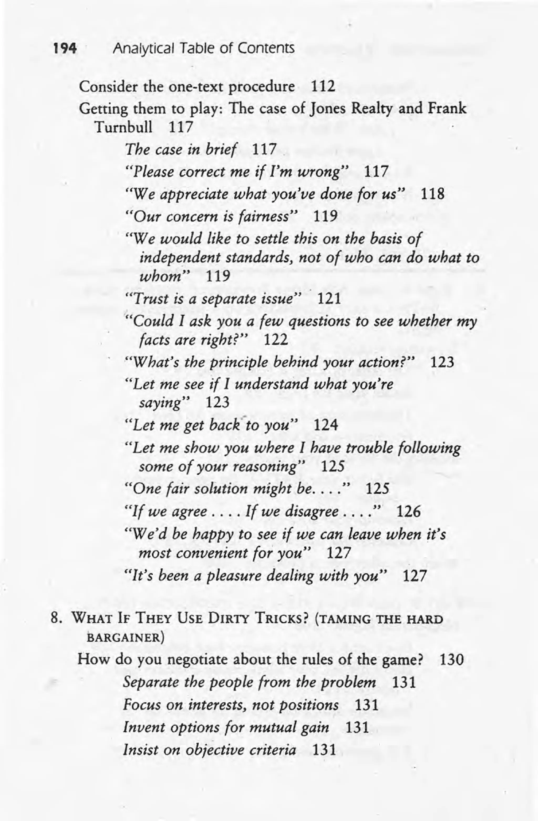 194' Analytical Table of Contents
Consider the one-text procedure 112
Getting them to play: The case of Jones Realty and Frank
Turnbull 117
The case in brief 117
"Please correct me if I'm wrong" 117
"We appreciate what you've done for us" 118
"Our concern is fairness" 119
"We would like to settle this on the basis of
independent standards, not of who can do what to
whom" 119
"Trust is a separate issue" . 121
'''Could Iask you a few questions to see whether my
facts are right?" 122
'''What's the principle behind your action?" 123
"Let me see if I understand what you're
saying" 123
"Let me get back'-to you" 124
"Let me show you where I have trouble following
some of your reasoning" 125
"One fair solution might be.... " 125
"If we agree .... If we disagree .... ". 126
"We'd be happy to see if we can leave when it's
most convenient for you" 127
"It's been a pleasure dealing with you" 127
8. WHAT IF THEY USE DIRTY TRICKS? (TAMING THE HARD
BARGAINER)
How do you negotiate about the rules of the game? 130
Separate the people from the problem 131
Focus on interests, not positions 131
Invent options for mutual gain 131
Insist on objective criteria 131
 