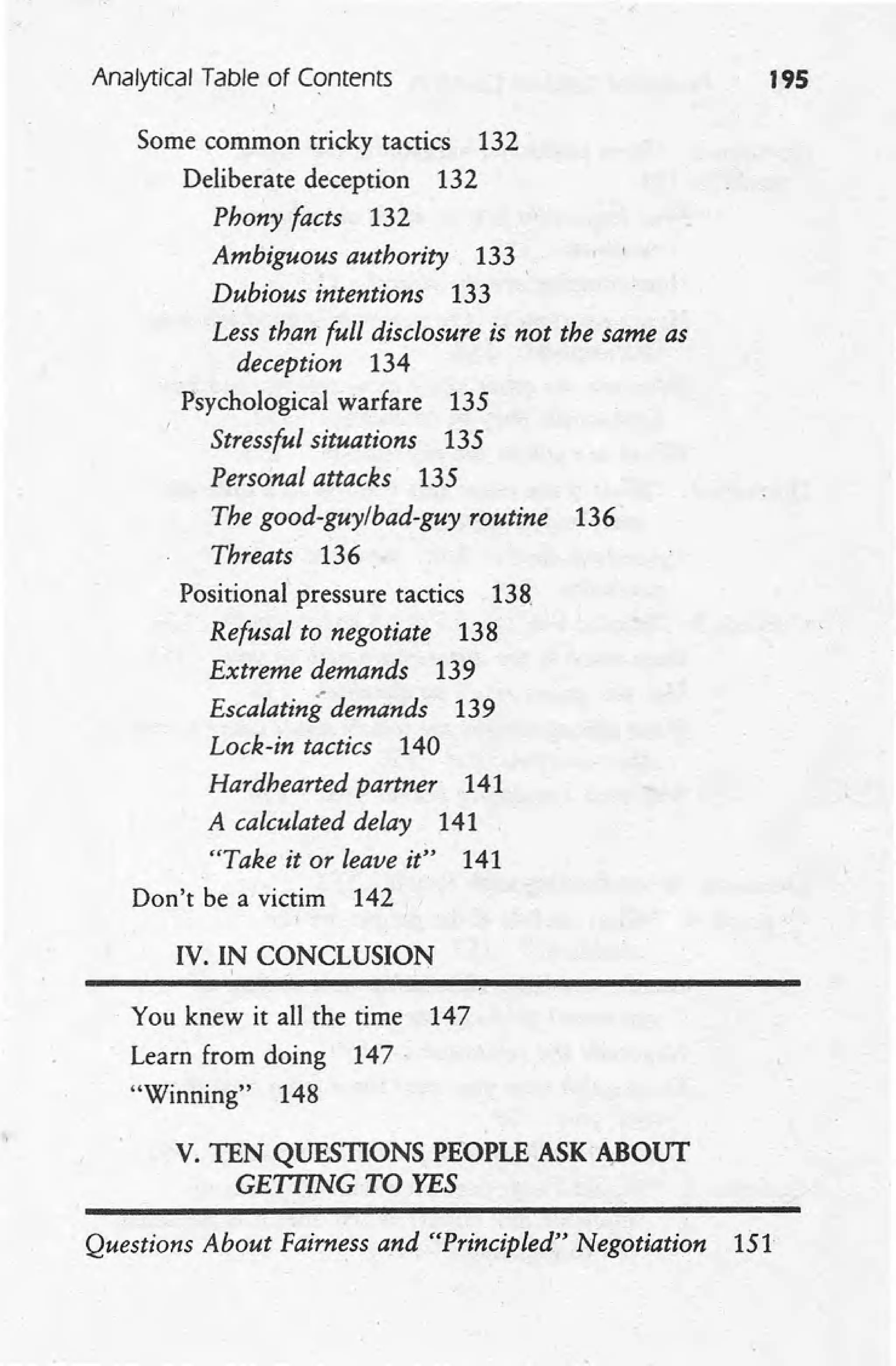 Analytical Table of Contents 195
Some common tricky tactics 132
Deliberate deception 132
Phony facts 132
Ambiguous authority 133
Dubious intentions 133
Less than full disclosure is not the same as
deception 134
Psychological warfare 135
Stressful situations 135
Personal attacks 135
The good-guy/bad-guy routine 136·
Threats 136.
Positional pressure tactics 138.
Refusal to negotiate 138
Extreme demands 139
Escalating demands 139
Lock-in tactics 140
Hardhearted partner 141
A calculated delay 141
"Take it or leave it" 141
Don't be a victim 142
IV. IN CONCLUSION
, .
You knew it all the time 147
Learn from doing 147·
"Winning" 148
V. TEN QUESTIONS PEOPLE ASK A,BOUT
GETTING TO YES
Questions About Fairness and "Principled" Negotiation 151
 