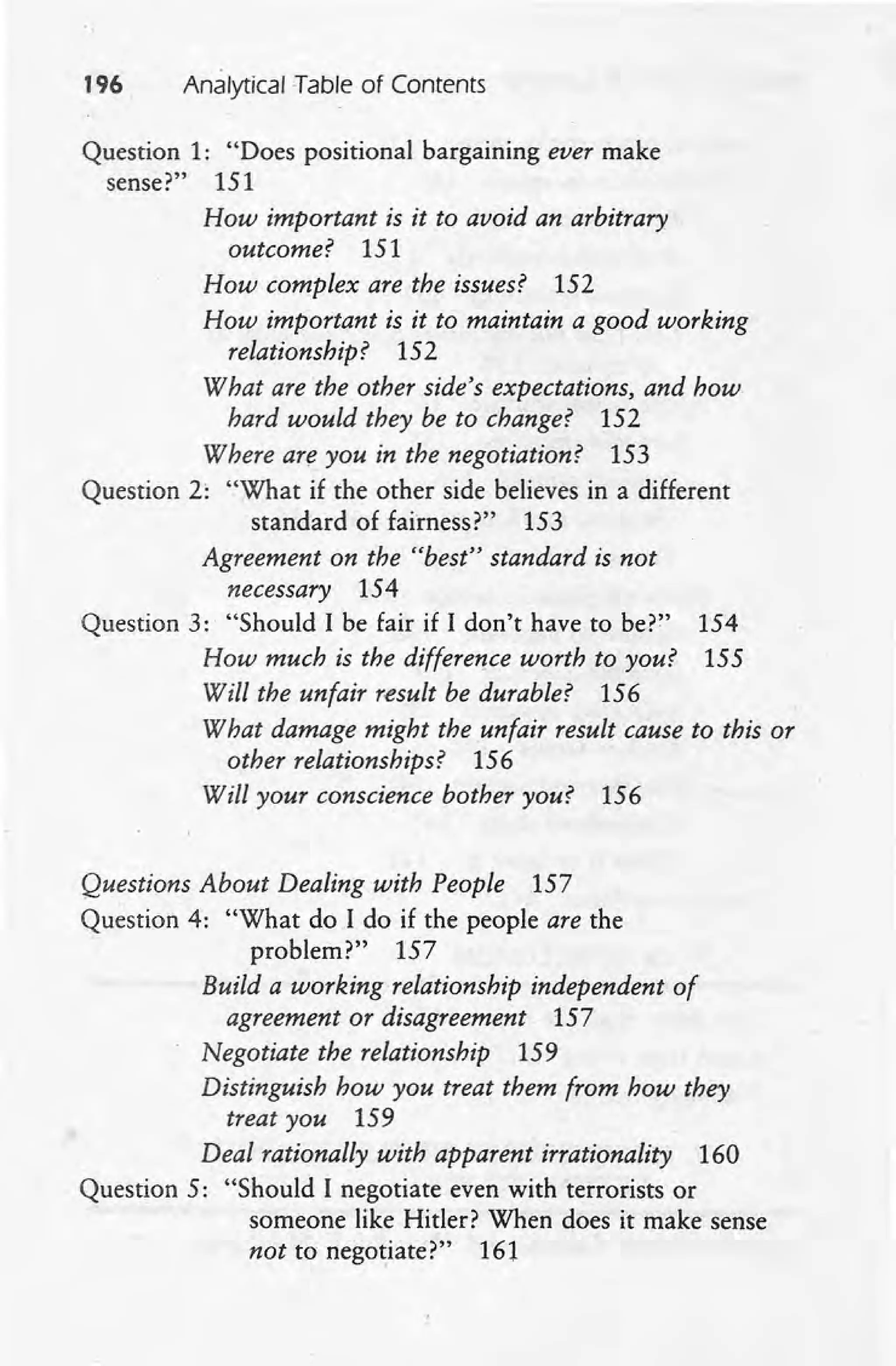196 Analytical Table of Contents
Question 1: "Does positional bargaining ever make
sense?" 151
How important is it to avoid an arbitrary .
outcome? 151
How complex are the issues? 152
How important is it to maintain a good working
relationship? 152
What are the other side's expectations, and how
hard would they be to change? 152
Where are you in the negotiation? 153
Question 2: "What if the other side believes in a different
standard of fairness?" 153
Agreement on the "best" standard is not
necessary 154
Question 3: "Should I be fair if I don't have to be?" 154
How much is the difference worth to you? 155
Will the unfair result be durable? 156
What damage might the unfair result cause to this or
other relationships? 156
Will your conscience bother you? 156
Questions About Dealing with People 157
Question 4: "What do I do if the people are the
problem?" 157
Build a working relationship independent of
agreement or disagreement 157
Negotiate the relationship 159
Distinguish how you treat them from how they
treat you 159
Deal rationally with apparent irrationality 160
Question 5: "Should I negotiate even with terrorists or
someone like Hitler? When does it make sense
not to nego~iate?" 161
 