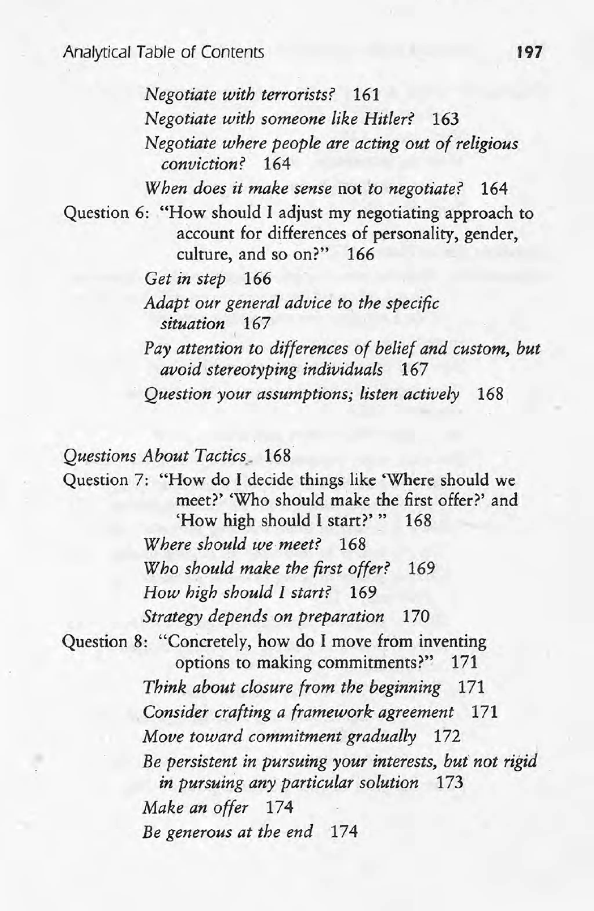 Analytical Table of Contents 197
Negotiate with terrorists? 161
Negotiate with someone like Hitler? 163
Negotiate where people are acting out of religious
conviction? 164
When does it make sense not 'to negotiate? 164
Question 6: "How should I adjust my negotiating approach to
account for differences of personality, gender,
culture, and so on?" 166
Get in step 166
Adapt our general advice to, the specific
situation 167
I
Pay attention to differences of belief and custom, but
avoid stereotyping individuals 167
Question your assumptions; listen actively 168
Questions About Tactics; 168
Question 7: "How do I decide things like 'Where should we
meet?' 'Who should make the first offer?' and
'How high should I start?'" 168
Where should we meet? 168
Who should make the first offer? 169
How high should I start? 169
Strategy depends on preparation 170
Question 8: "Concretely, how do I move from inventing
options to making commitmentsr" 171
Think about closure from the beginning 171
Consider crafting a framework agreement 171
Move toward commitment gradually 172
Be persistent in pursuing your interests, but not rigid
in pursuing any particular solution 173
Make an offer 174
Be generous at the end 174
 