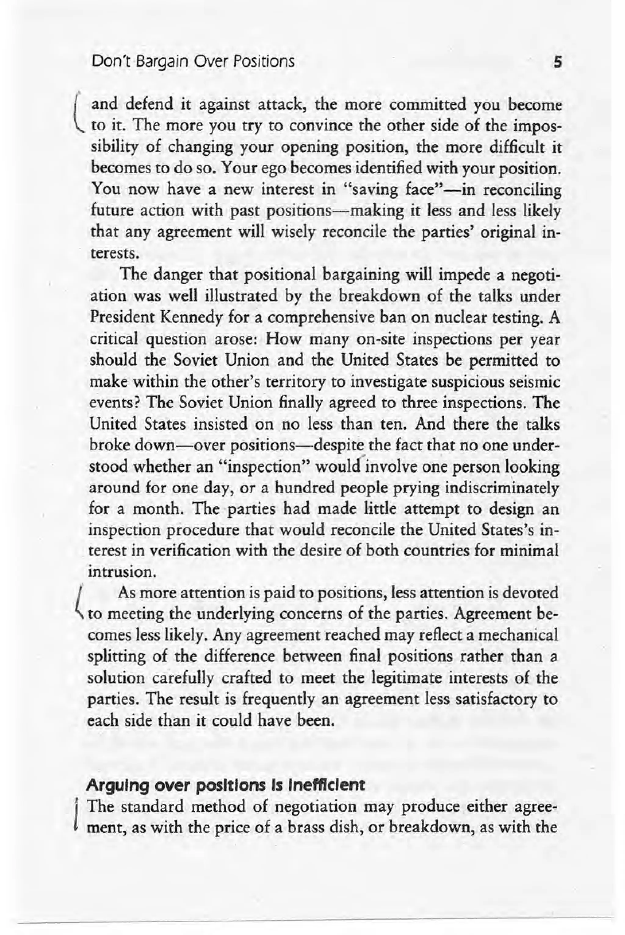 Don't Bargain Over Positions 5
l'
and defend it against attack, the more committed you become
to it. The more you try to convince the other side of the impos-
sibility of changing your opening position, the more difficult it
becomes to do so. Your ego becomes identified with your position.
You now have a new interest in "saving face" -in reconciling
future action with past positions-making it less and less likely
that any agreement will wisely reconcile the parties' original in-
terests.
The danger that positional bargaining will impede a negoti-
ation was well illustrated by the breakdown of the talks under
President Kennedy for a comprehensive ban on nuclear testing. A
critical question arose: How many on-site inspections per year
should the Soviet Union and the United States be permitted to
make within the other's territory to investigate suspicious seismic
events? The Soviet Union finally agreed to three inspections. The
United States insisted on .no less than ten. And there the talks
broke down-over positions-despite the fact that no one under-
stood whether an "inspection" woullinvolve one person looking
around for one day, or a hundred people prying indiscriminately
for a month. The -parties had made little attempt to design an
inspection procedure that would reconcile the United States's in-
terest in verification with the desire of both countries for minimal
intrusion.
l As more attention is paid to positions, less attention is devoted
(..to meeting the underlying concerns of the parties. Agreement be-
comes less likely. Any agreement reached may reflect a mechanical
splitting of the difference between final positions rather than a
solution carefully crafted to meet the legitimate interests of the
parties. The result is frequently an agreementless satisfactory to
each side than it could have been.
Arguing over positions Is Inefficient
"
The standard method of negotiation may produce either agree-
ment, as with the price of a brass dish, or breakdown, as with the
 