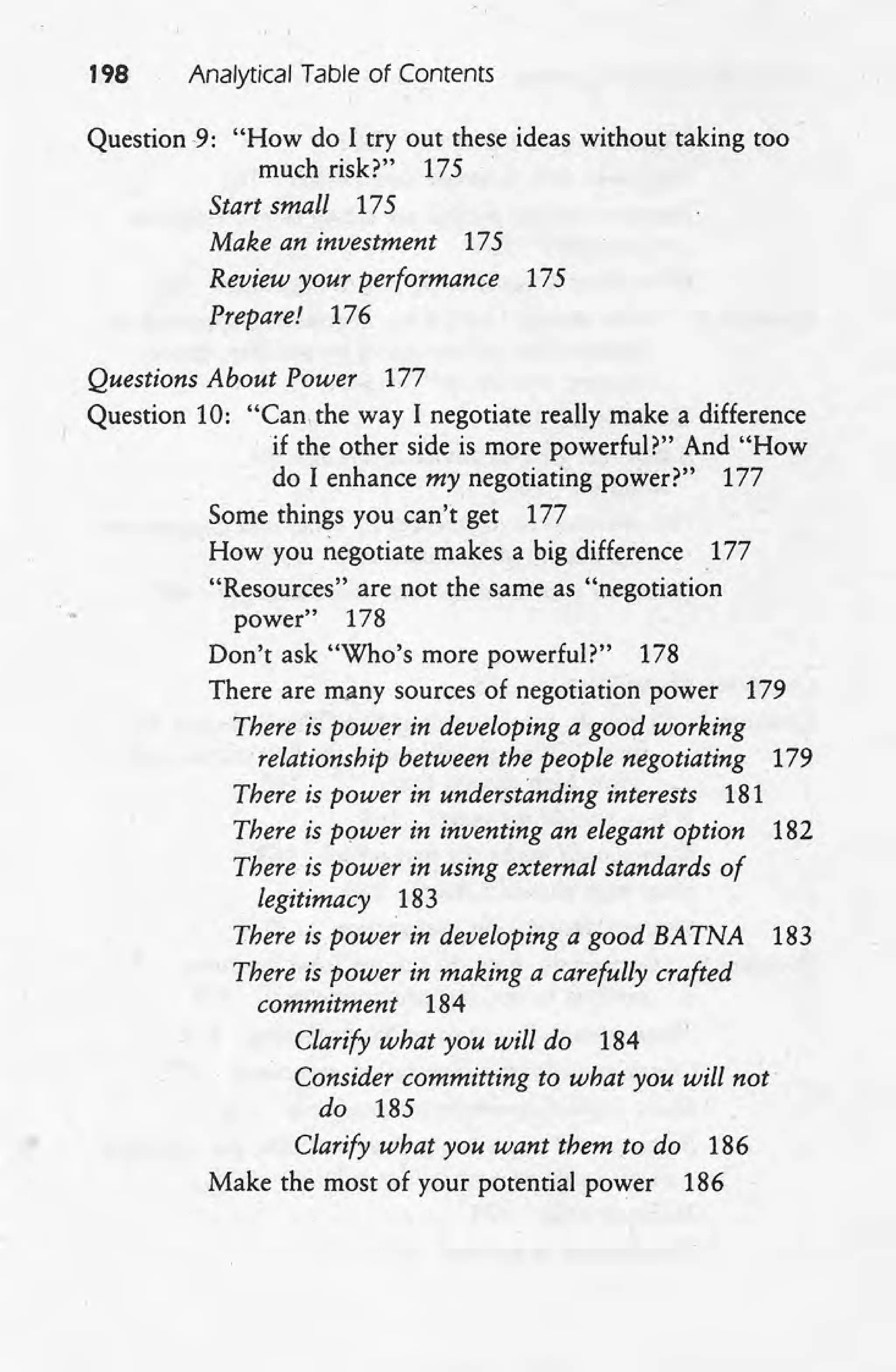 198 Analytical Table of Contents
Question -9: "How do I try out these ideas without taking too
much risk?" 175
Start small 175
Make an investment 175
Review your performance 175
Prepare! 176
Questions About Power 177
Question 10: "Can, the way I negotiate really make a difference
if the other side is more powerful?" And "How
do I enhance my negotiating power?" 177
Some things you can't get 177
How you negotiate makes a big difference 177
"Resources" are not the same as "negotiation
power" 178
Don't ask "Who's more powerful?" 178
There are many sources of negotiation power 179
There-is power in developing a good working
relationship between the people negotiating 179
There is power in understanding interests 181
There is pourer in inventing an elegant option 182
There is power in using external standards of
legitimacy 183
There is power in developing a good BATNA 183
There is power in making a carefully crafted
commitment 184
Clarify what you will do 184
Consider committing to what you will not
do 185
Clarify what you want them to do 186
Make the most of your potential power 186
 