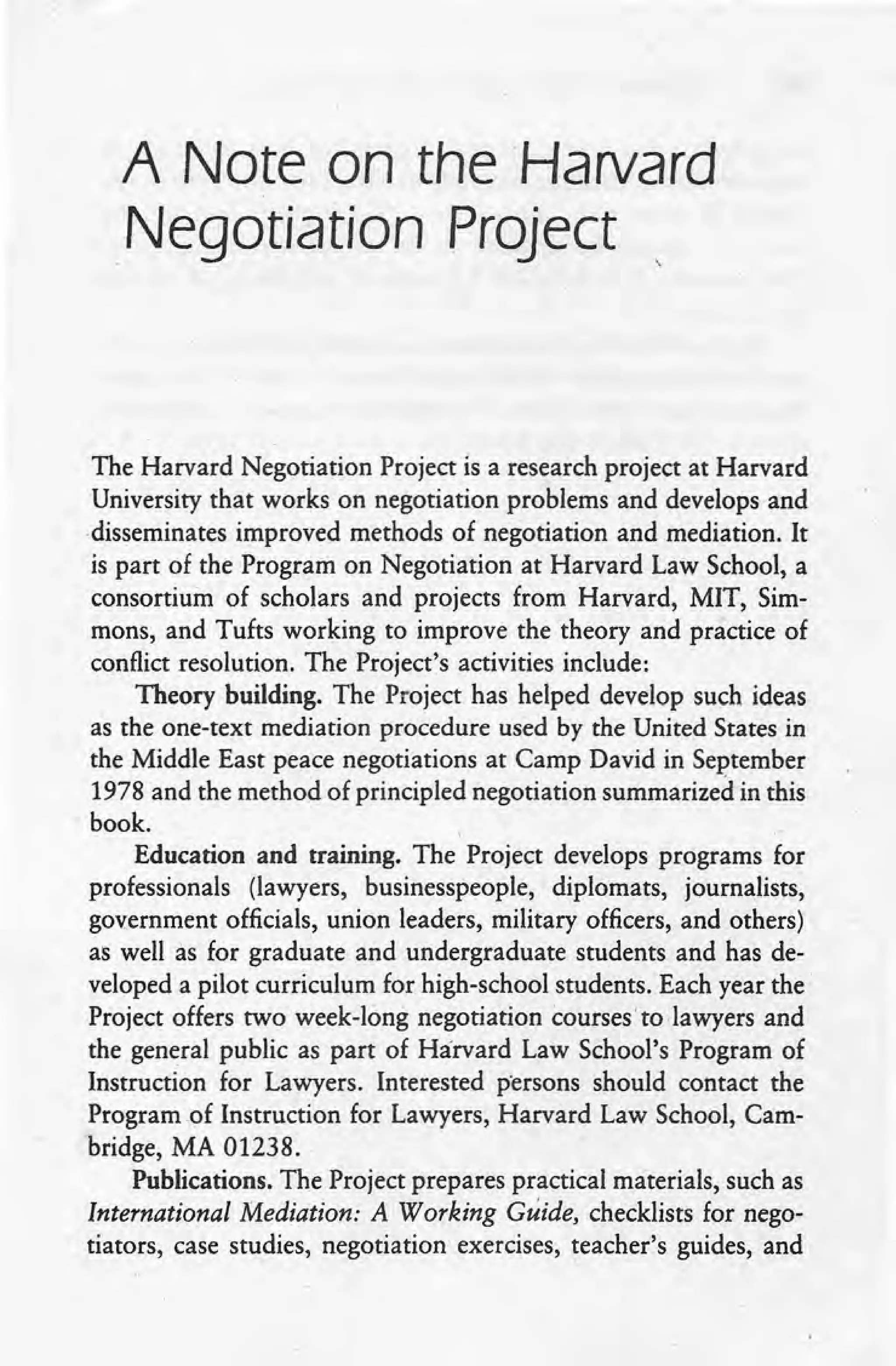 A Note on the Harvard
,Negotiation Project
The Harvard Negotiation Project is a research project at Harvard
University that works on negotiation problems and develops and
disseminates improved methods of negotiation and mediation. It
is part of the Program on Negotiation at Harvard Law School, a
consortium of scholars and projects from Harvard, MIT, Sim-
mons, and Tufts working to improve the theory and practice of
conflict resolution. The Project's activities include:
Theory building. The Project has helped develop such ideas
as the one-text mediation procedure used by the United States in
the Middle East peace negotiations at Camp David in September
1978 and the method of principled negotiation summarized in this
book. ,
Education and training. The Project develops programs for
professionals (lawyers, businesspeople, diplomats, journalists,
government officials, union leaders, military officers, and others)
as well as for graduate and undergraduate students and has de-
veloped a pilot curriculum for high-school students. Each year the
Project offers two week-long negotiation coursesto lawyers and
the general public as part of Harvard Law School's Program of
Instruction for Lawyers. Interested persons should contact the
Program .of Instruction for Lawyers, Harvard Law School, Cam-
bridge, MA 01238.
Publications. The Project prepares practical materials, such as
International Mediation: A Working Guide, checklists for nego-
tiators, case studies, negotiation exercises, teacher's guides, and
 
