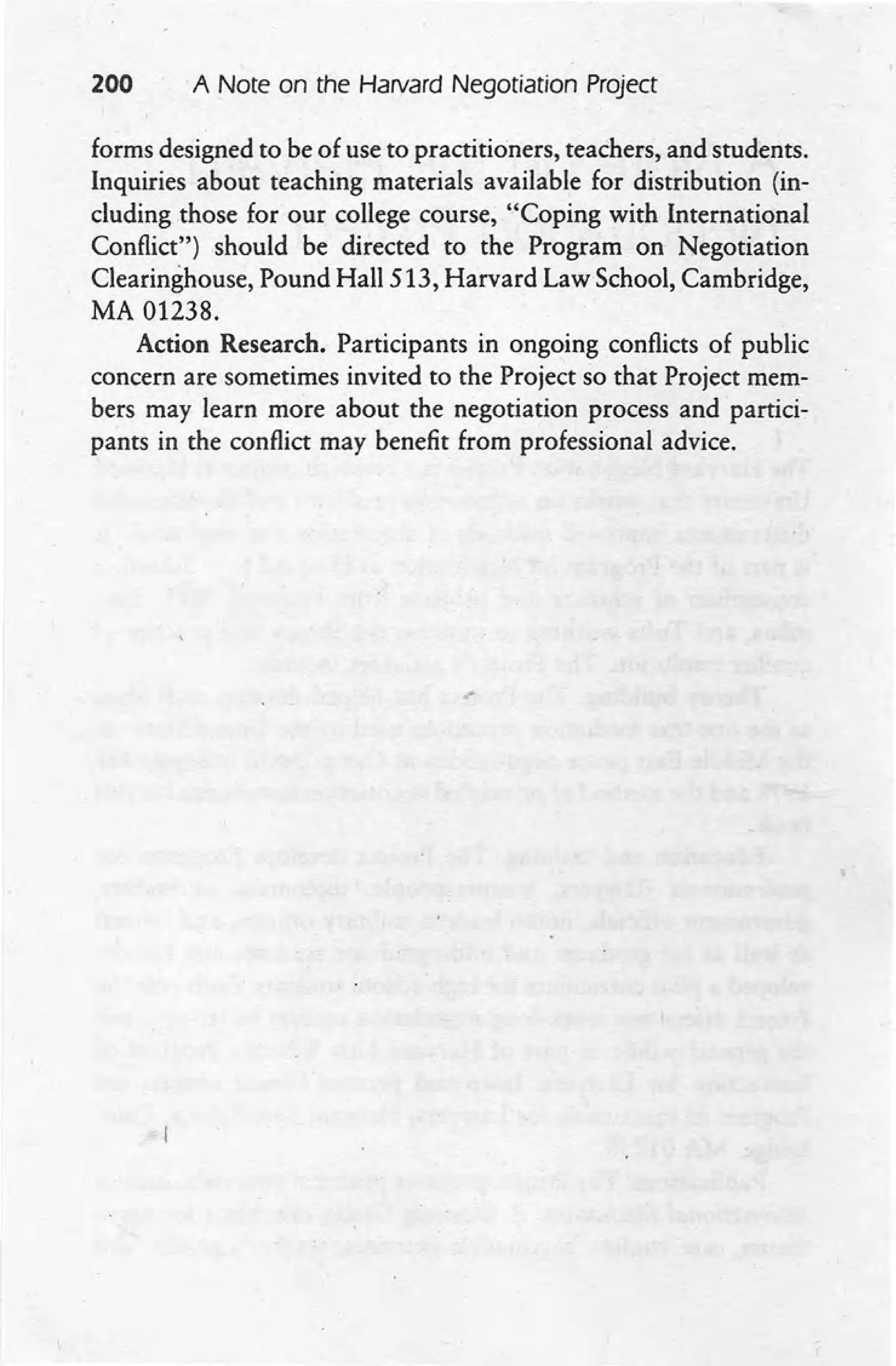 200 A Note on the Harvard Negotiation Project
forms designed to be of use to practitioners, teachers, and students.
Inquiries about teaching materials available for distribution (in-
cluding those for our college course, "Coping with International
Conflict") should be directed to the Program on Negotiation
Clearinghouse, Pound Hall 513, Harvard Law School, Cambridge,
MA 01238.
Action Research. Participants in ongoing conflicts of public
concern are sometimes invited to the Project so that Project mem-
bers may learn more about the negotiation process and partici-
pants in the conflict may benefit from professional advice.
 