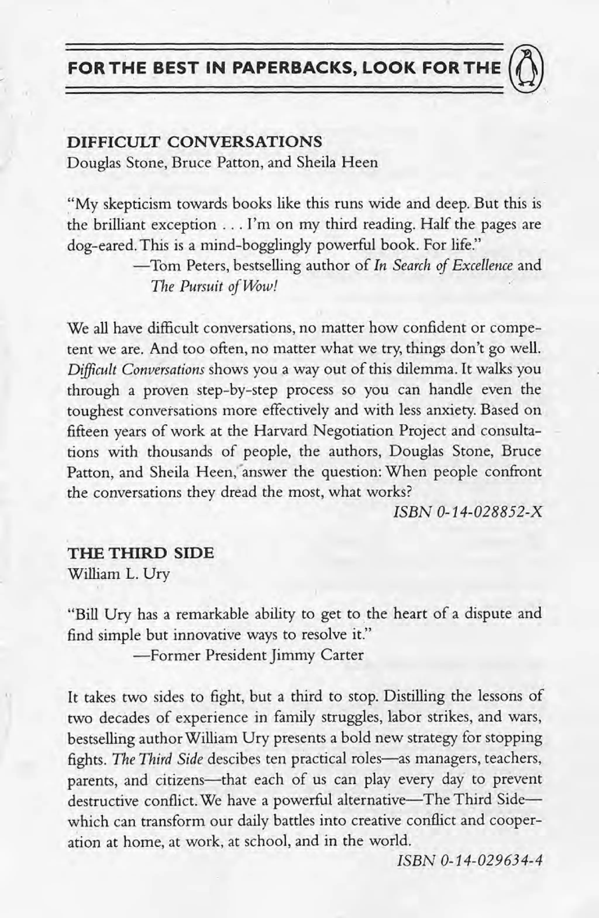 FOR THE BEST IN PAPERBACKS, LOOK FOR THE (~)
DIFFICULT CONVERSATIONS
Douglas Stone, Bruce Patton, and Sheila Heen
"My skepticism towards books like this runs wide and deep. But this is
the brilliant exception ... I'm on my third reading. Half the pages are
dog-eared, This is a mind-bogglingly powerful book. For life."
-Tom Peters, bestselling author of In Search of Excellence and
The Pursuit of Wow!
We all have difficult conversations, no matter how confident or compe-
tent we are. And too often, no matter what we try, things don't go well.
Difficult Conversations shows you a way out of this dilemma. It walks you
through a proven step-by-step process so you can handle even the
toughest conversations more effectively and with less anxiety. Based on
fifteen years of work at the Harvard Negotiation Project and consulta- -
tions with thousands of people, the authors, Douglas Stone, Bruce
Patton, and Sheila Heen.fanswer the question: When people confront
the conversations they dread the most, what works?
ISBN 0-14-028852-X
THE THIRD SIDE
William L. Ury
"Bill Ury has a remarkable ability to get to. the heart of a dispute and
find simple but innovative ways to resolve it."
---:Former President Jimmy Carter
It takes two sides to fight, but a third to stop. Distilling the lessons of
two decades of experience in family struggles, labor strikes, and wars,
bestselling author William Ury presents a bold new strategy for stopping
fights. The Third Side descibes ten practical roles-as managers, teachers,
parents, and citizens-that each of us can. play every day to prevent
destructive conflict.We have a powerful alternative-The Third Side-
which can transform our daily battles into creative conflict and cooper-
ation at home, at work, at school, and in the world.
ISBN 0-14-029634-4
 