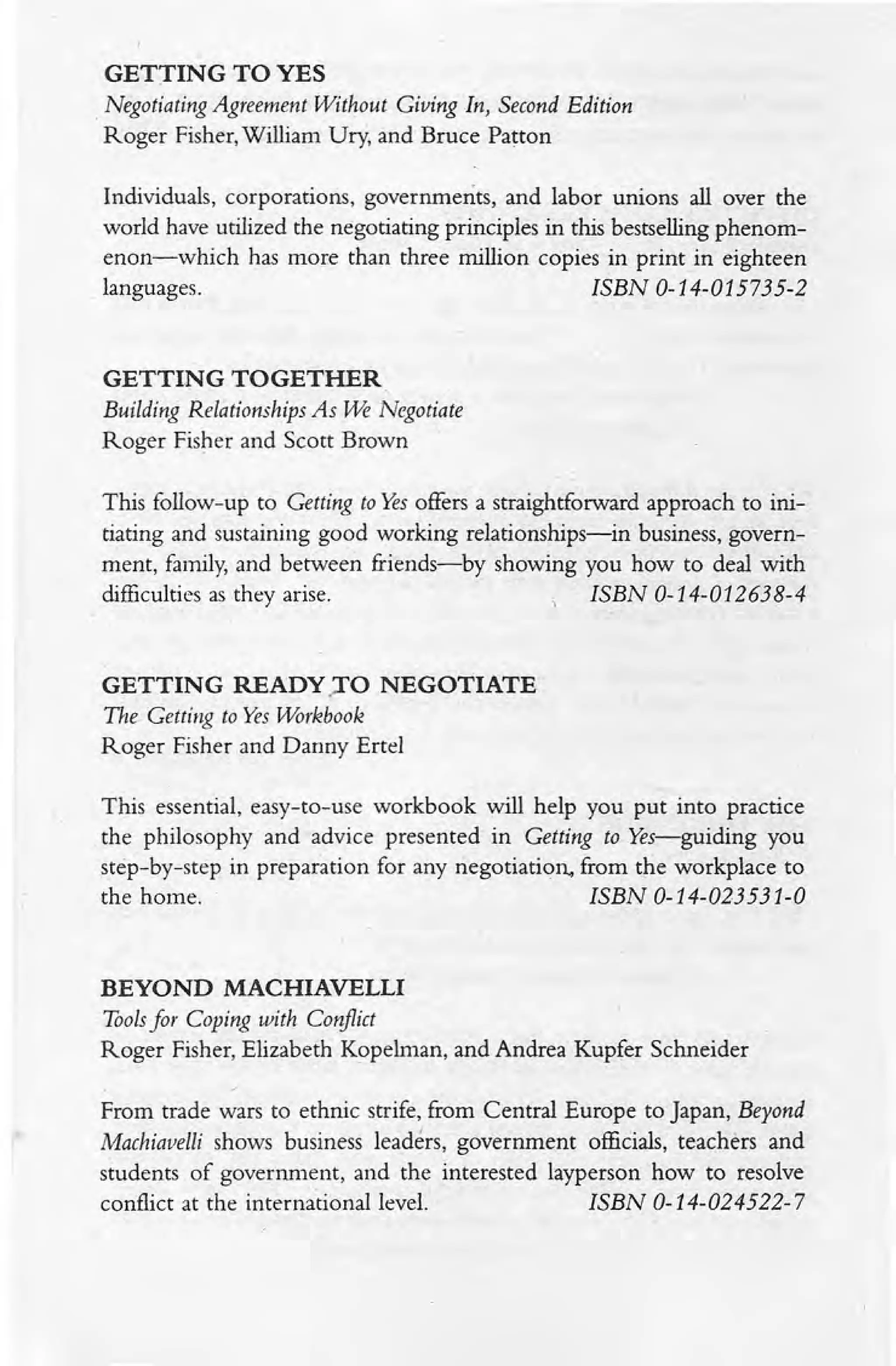 GETTING TO YES
. Negotiating Agreement Without Giving In, Second Edition
Roger Fisher, William Ury, and Bruce Patton
Individuals, corporations, governments, and labor unions all over the
world have utilized the negotiating principles in this bestselling phenom-
enon-which has more than three million copies in print in eighteen
languages. ISBN 0-14-015735-2
GETTING TOGETHER
Building Relationships As ~ Negotiate
Roger Fisher and Scott Brown
This follow-up to Getting to Yes offers a straightforward approach to ini-
tiating and sustaining good working relationships-in business, govern-
ment, family, and between friends-by showing you how to deal with
difficulties as they arise. ISBN 0-14-012638-4
GETTING READY.TO NEGOTIATE
The Getting to Yes Workbook
Roger Fisher and Danny Ertel
This essential, easy-to-use workbook will help you put into practice
the philosophy and advice presented in Getting to Yes-guiding you
step-by-step in preparation for any negotiation, from the workplace to
the home. ISBN 0-14-023531-0
BEYOND MACHIAVELLI
Toolsfor Coping with Conflict
Roger Fisher, Elizabeth Kopelman, and Andrea Kupfer Schneider
From trade wars to ethnic strife, from Central Europe to Japan, Beyond
Machiavelli shows business leaders, government officials, teachers and
students of government, and the interested layperson how to resolve
conflict at the international level. ISBN 0-14-024522-7
 