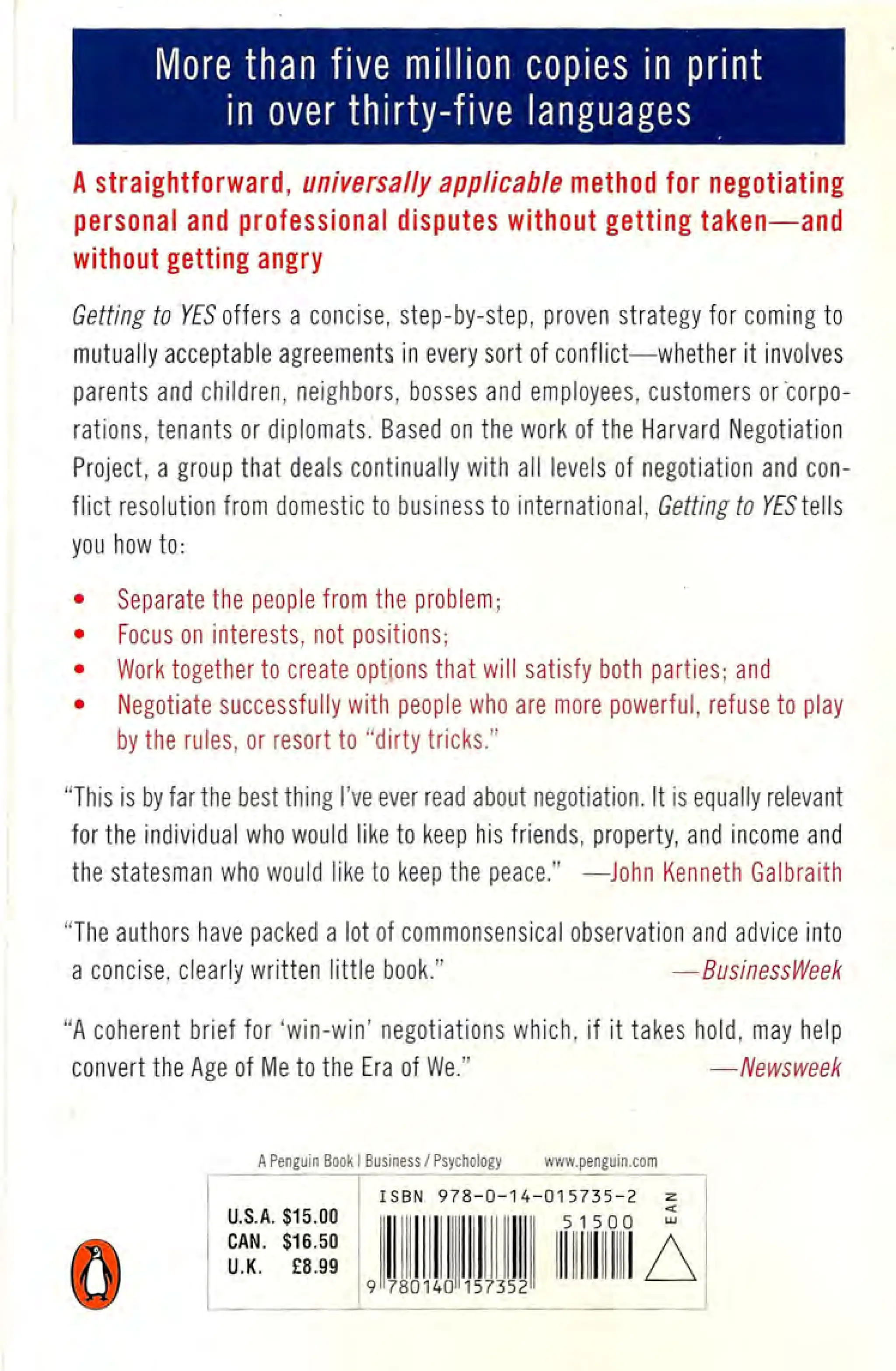 More than five million copies in print
in over thirty-five languages
A straightforward, universally applicable method for negotiating
personal and professional disputes without getting taken-and
without getting angry
Getting to YES offers a concise, step-by-step, proven strategy for coming to
mutually acceptable agreements in every sort of conflict-whether it involves
parents and children, neighbors, bosses and employees, customers orcorpo-
rations, tenants or diplomats. Based on the work of the Harvard Negotiation
Project, a group that deals continually with all levels of negotiation and con-
flict resolution from domestic to business to international, Getting to YESteils
you how to:
• Separate the people from the problem;
• Focus on interests, not positions;
• Work together to create options that will satisfy both parties; and
• Negotiate successfully with people who are more powerful, refuse to play
by the rules, or resort to "dirty tricks."
"This is by far the best thing I've ever read about negotiation. It is equally relevant
for the individual who would like to keep his friends, property, and income and
the statesman who would like to keep the peace." -John Kenneth Galbraith
"The authors have packed a lot of commonsensical observation and advice into
a concise, clearly written little book." -BusinessWeek
"A coherent brief for 'win-win' negotiations which, if it takes hold, may help
convert the Age of Me to the Era of We." -Newsweek
A Penguin Book I Business / Psychology www penguin com
 