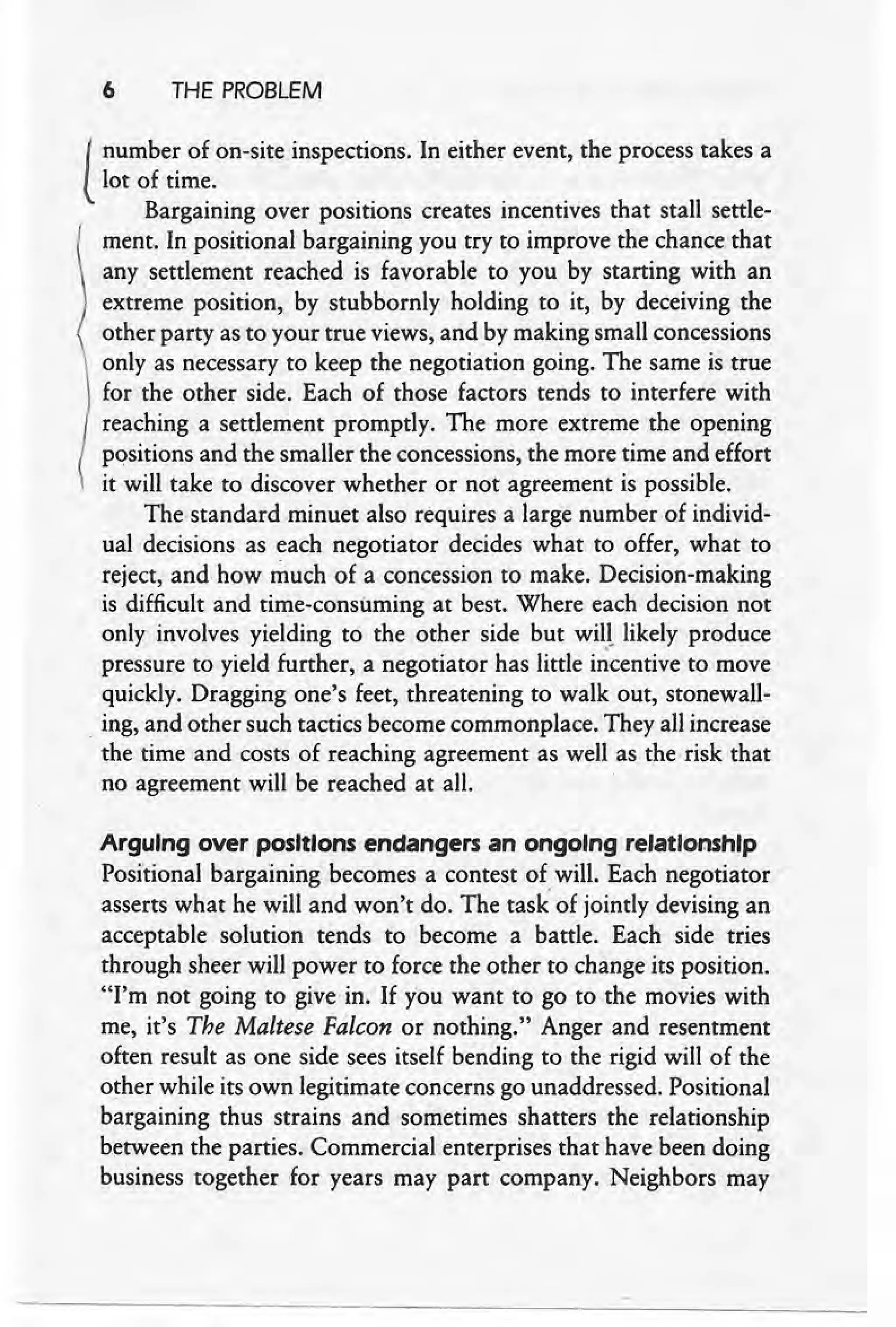 6 THE PROBLEM
I number of on-site inspections. In either event, the process takes a
llot of time.
Bargaining over positions creates incentives that stall settle-
( rnent, In positional bargaining you try to improve the chance that
any settlement reached is favorable to you by starting with an
extreme position, by stubbornly holding to it, by deceiving the
other party as to your true views, and by making small concessions
only as necessary to keep the negotiation going. The same is true
for the other side. Each of those factors tends to interfere with
reaching a settlement promptly. The more extreme the opening
positions and the smaller the concessions, the more time and effort
it will take to discover whether or not agreement is possible.
The standard minuet also requires a large number of individ-
ual decisions as each negotiator decides what to offer, what to
reject, and how much of a concession to make. Decision-making
is difficult and time-consuming at best. Where each decision not
only involves yielding to the other side but wit! likely produce
pressure to yield further, a negotiator has little i~centive to move
quickly. Dragging one's feet, threatening to walk out, stonewall-
. ing, and other such tactics become commonplace. They all increase
the time and costs of reaching agreement as well as the risk that
no agreement will be reached at all.
Arguing over positions endangers an ongoing relationship
Positional bargaining becomes a contest of will. Each negotiator
asserts what he will and won't do. The task of jointly devising an
acceptable solution tends to become a battle. Each side tries
through sheer will power to force the other to change its position.
"I'm not going to give in. If you want to go to the movies with
me, it's The Maltese Falcon or nothing." Anger and resentment
often result as one side sees itself bending to the rigid will of the
other while its own legitimate concerns go unaddressed. Positional
bargaining thus strains and sometimes shatters the relationship
between the parties. Commercial enterprises that have been doing
business together for years may part company. Neighbors may
 