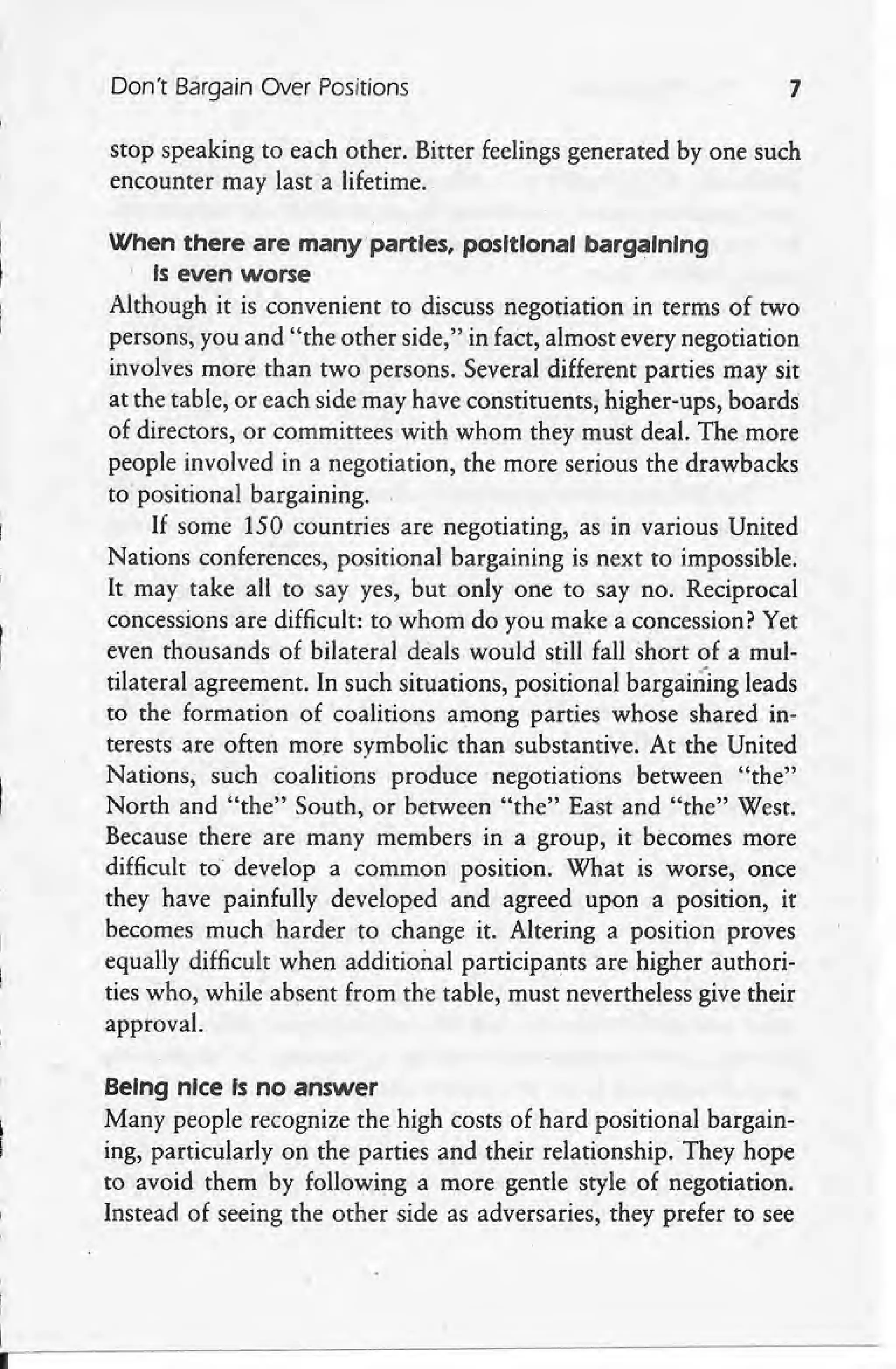 Don't Bargain Over Positions 7
stop speaking to each other. Bitter feelings generated by one such
encounter may last a lifetime.
When there are many parties, positional bargaining
, Is even worse
Although it is convenient to discuss negotiation in terms of two
persons, you and "the other side," in fact, almost every negotiation
involves more than two persons. Several different parties may sit
at the table, or each side may have constituents, higher-ups, boards
of directors, or committees with whom they must deal. The more
people involved in a negotiation, the more serious the drawbacks
to positional bargaining.
If some 150 countries are negotiating, as in various United
Nations conferences, positional bargaining is next to impossible.
It may take all to say yes, but only one to say no. Reciprocal
concessions are difficult: to whom do you make a concession? Yet
even thousands of bilateral deals would still fall short of a mul-
tilateral agreement. In such situations, positional bargaining leads
to the formation of coalitions among parties whose shared in-
terests are often more symbolic than substantive. At the United
Nations, such coalitions produce' negotiations between "the"
North and "the" South, or between "the" East and "the" West.
Because there are many members in a group, it becomes more
difficult to' develop a common position. What is worse, once
they have painfully developed and agreed upon a position, it
becomes much harder to change it. Altering a position proves
equally difficult when additional participants are higher authori-
ties who, while' absent from the table, must nevertheless give their
approval.
Being nice Is no answer
Many people recognize the high costs of hard positional bargain-
ing, particularly on the parties and their relationship. They hope
to avoid them by following a more gentle style of negotiation.
Instead of seeing the other side as adversaries, they prefer to see
 