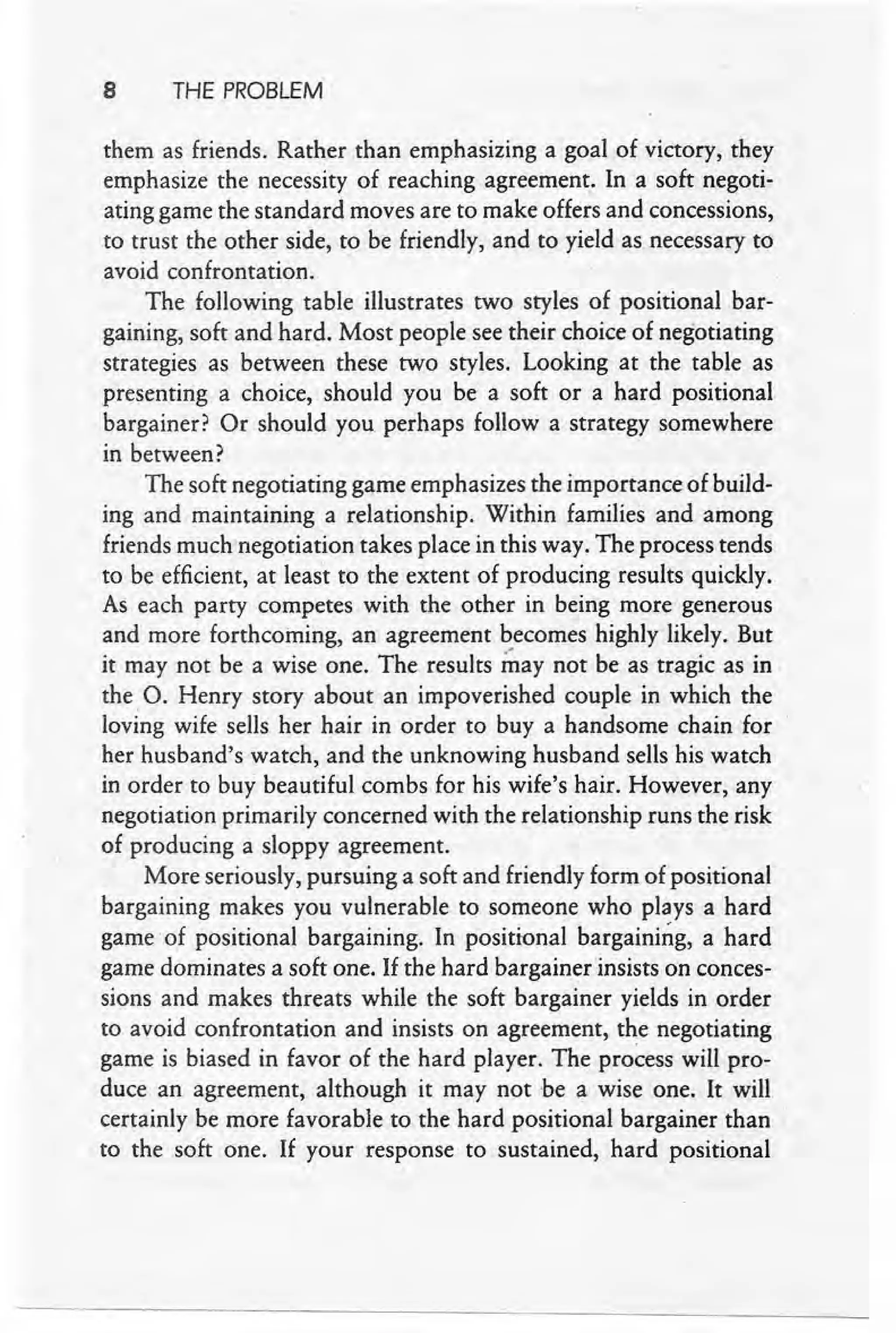 8 THE PROBLEM
them as friends. Rather than emphasizing a goal of victory, they
emphasize the necessity of reaching agreemen~. In a soft <negoti-
ating game the standard moves are to make offers and concessions,
to trust the other side, to be friendly, and to yield as necessary to
avoid confrontation.
The following table illustrates two styles of positional bar-
gaining, soft and hard. Most people see their choice of negotiating
strategies as between these two styles. Looking at the table as
presenting a choice, should you be a soft or a' hard positional
bargainer? Or should you perhaps follow a strategy somewhere
in between?
The soft negotiating game emphasizes the importance of build-
ing and maintaining a relationship. Within families and among
friends much negotiation takes place in this way. The process tends
to be efficient, at least to the extent of producing results quickly.
As each party competes with the other in being more generous
and more forthcoming, an agreement becomes highly likely. But
it may not be a wise one. The results ~ay not be as tragic as in
the. O. Henry story about an impoverished couple in which the
loving wife sells her hair in order to buy a handsome chain for
her husband's watch, and the unknowing husband sells his watch
in order to buy beautiful combs for his wife's hair. However, any
negotiation primarily concerned with the relationship runs the risk
of producing a sloppy agreement.
More seriously, pursuing a soft and friendly form of positional
bargaining makes you vulnerable to someone who plays a hard
game' of positional bargaining. In positional bargaining, a hard
game dominates a soft one. If the hard bargainer insists on conces-
sions and makes threats while the soft bargainer yields in order
to avoid confrontation and insists on agreement, the negotiating
game is biased in favor of the hard player. The process will pro-
duce an agreement, although it may not 'be a wise one. It will
certainly be more favorable to the hard positional bargainer than
to the soft one. If your response to sustained, hard positional
 