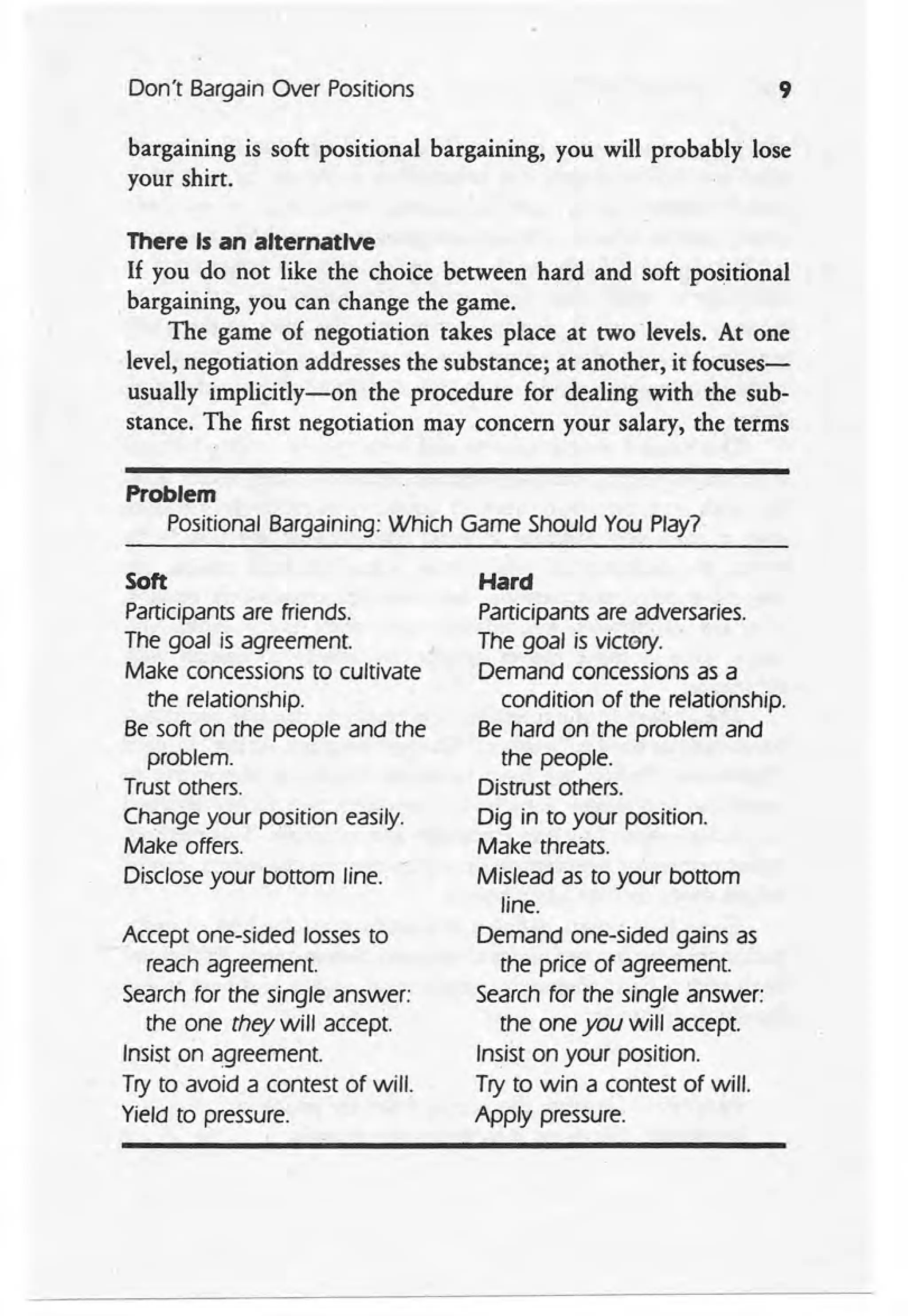 Don't Bargain Over Positions 9
bargaining is soft positional bargaining, you will probably lose
your shirt.
There Is an alternative
If you do not like the choice between hard and soft positional
bargaining, you can change the game.
The game of negotiation takes place at two levels. At one
level, negotiation addresses the substance; at another, it focuses-
usually implicitly-on the procedure for dealing with the sub-
stance. The first negotiation may concern your salary, the terms
Problem
Positional Bargaining: Which Game Should You Play?
Soft
Participants are friends.
The goal is agreement.
Make concessions to cultivate
the relationship.
Be soft on the people and the
problem.
Trust others.
Change your position easily.
Make offers.
Disclose your bottom line.
Accept one-sided losses to
reach agreement.
Search for the single answer:
the one they will accept.
Insist on agreement.
Try to avoid a contest of will.
Yield to pressure.
Hard
Participants are adversaries.
The goal is vtctery.
Demand concessions as a
condition of the, relationship.
Be hard on the problem and
the people.
Distrust others.
Dig in to your position.
Make threats.
Mislead as to your bottom
line.
Demand one-sided gains as
the price of agreement.
Search for the single answer:
the one you will accept.
Insist on your position.
Try to win a contest of will.
Apply pressure.
 