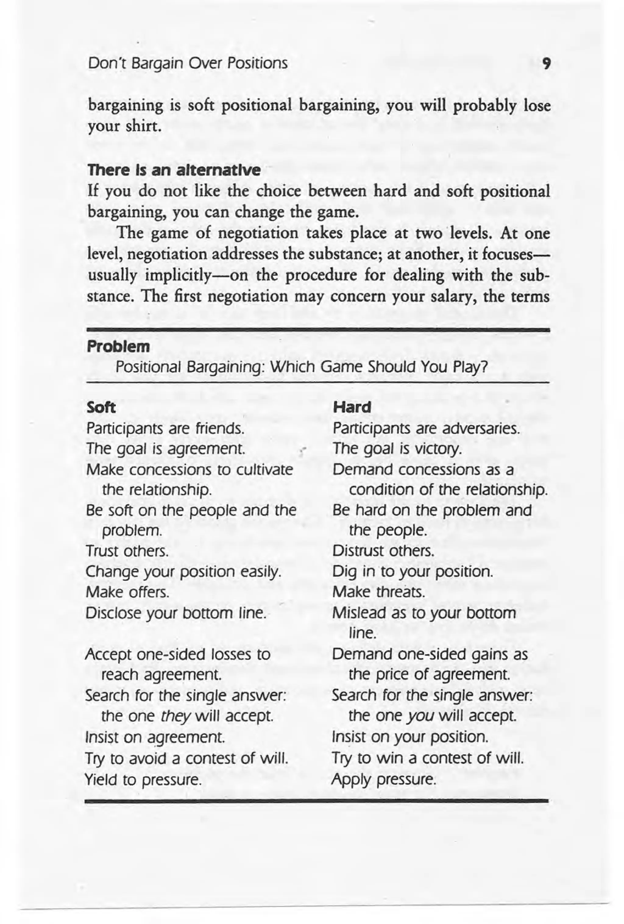 Don't Bargain Over Positions 9
bargaining is soft positional bargaining, you will probably lose
your shirt.
There Is an alternative
If you do not like the choice between hard and soft positional
bargaining, you can change the game.
The game of negotiation takes place at two levels. At one
level, negotiation addresses the substance; at another, it focuses-
usually implicitly-on the procedure for dealing with the sub-
stance. The first negotiation may concern your salary, the terms
Problem
Positional Bargaining: Which Game Should You Play?
Soft ,
Participants are friends.
The goal is agreement. .-
Make concessions to cultivate
the relationship.
Be soft on the people and the
problem.
Trust others.
Change your position easily.
Make offers.
Disclose your bottom line.
Accept one-sided losses to
reach agreement.
Search for the single answer:
the one they will accept.
Insist on agreement.
Try to avoid a contest of will.
Yield to pressure.
Hard
Participants are adversaries.
The goal is victory.
Demand concessions as a
condition of the, relationship.
Be hard on the problem and
the people.
Distrust others.
Dig into your position.
Make threats.
Mislead as to your bottom
line.
Demand one-sided gains as
the price of agreement.
Search for the sjngle answer:
the one you will accept.
Insist on your position.
Try to win a contest of will.
Apply pressure.
 