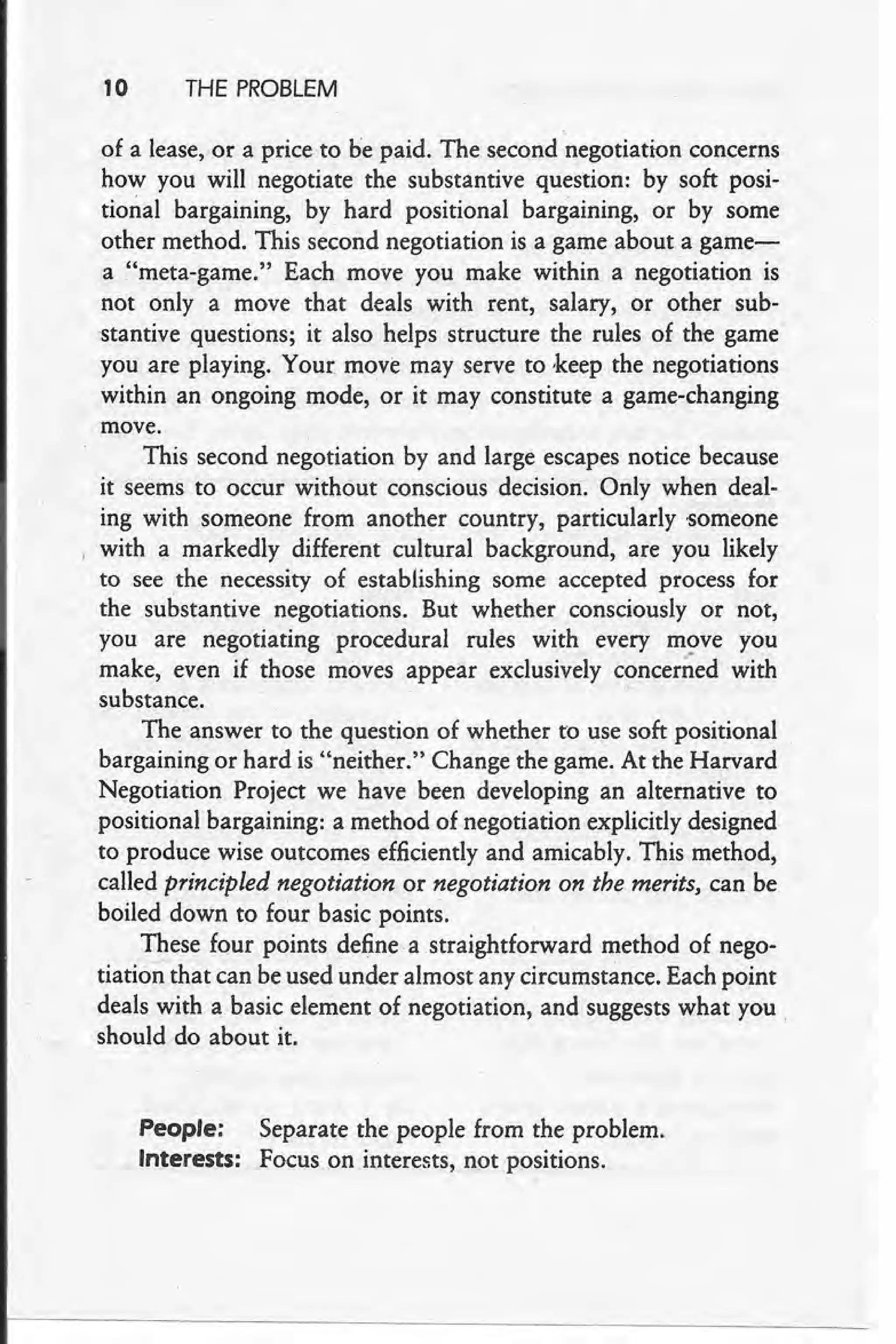 10 THE PROBLEM
of a lease, or a price to he paid. The second negotiation concerns
how you will negotiate the substantive question: by soft posi-
tional bargaining, by hard positional bargaining, or by some
other method. This second negotiation is a game about a game-
a "meta-game." Each move you make within a negotiation is
not only a move that deals with rent, salary, or other sub-
stantive questions; it also helps structure the rules of the game
you are playing. Your: move may serve to keep the negotiations
within an ongoing mode, or it may constitute a game-changing
move.
This second negotiation by and large escapes notice because
it seems to occur without conscious decision. Only when deal-
ing with someone from another country, particularly 'Someone
, with a markedly different cultural background, are you likely
to see the necessity of establishing some accepted process for
the substantive negotiations. But whether consciously or not,
you are negotiating procedural rules with every move you
make, even if those moves appear exclusively concerned with
substance. '
The answer to the question of whether to use soft positional
bargaining or hard is "neither." Change the game. At the Harvard
Negotiation Project we have been developing an alternative to
positional bargaining: a method of negotiation explicitly designed
to produce wise outcomes efficiently and amicably. This method,
called principled negotiation or negotiation on the merits, can be
boiled down to four basic points.
These four points define a straightforward method of nego-
tiation that can be used under almost any circumstance. Each point
deals with a basic element of negotiation, and suggests what you e
should do about it.
People: Separate the people from the problem.
Interests: Focus on interests, not "positions.
 