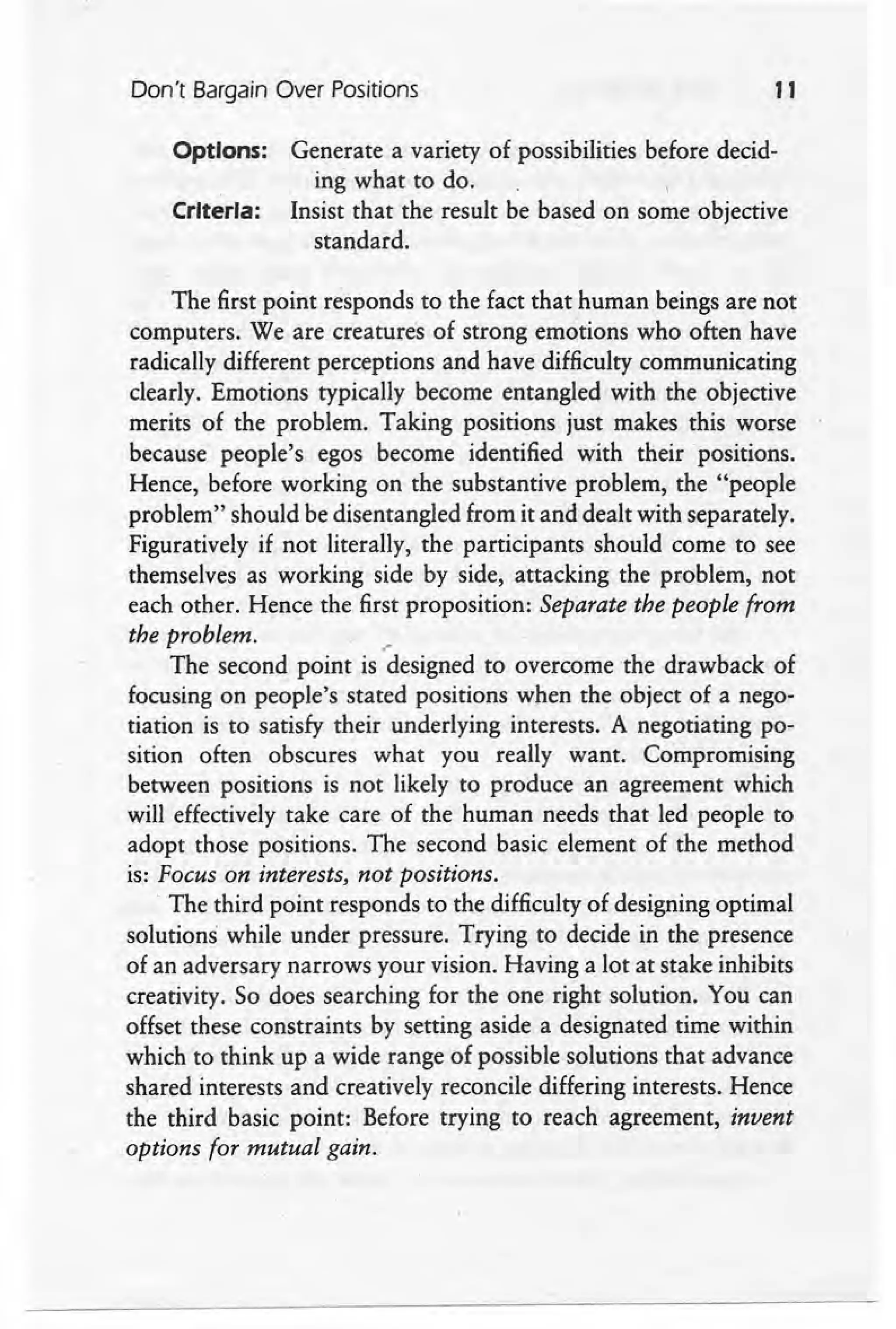 Don't Bargain Over Positions 11
Options: Generate a variety of possibilities before decid-
ing what to do. 
Criteria: Insist that the result be based on some objective
standard.
The first point responds to the fact that human beings are not
computers. We are creatures of strong emotions who often have
radically different perceptions and have difficulty communicating
clearly. Emotions typically become entangled with the objective
merits of the problem. Taking positions just makes this worse
because people's egos become identified with their positions.
Hence, before working on the substantive problem, the "people
problem" should be disentangled from it and dealt with separately.
Figuratively if not literally, the participants should come to see
themselves as working side by side, attacking the problem, not
each other. Hence the first proposition: Separate the people from
the problem. •
The second point is 'designed to overcome the drawback of
focusing on people's stated positions when the object of a nego-
tiation is to satisfy their underlying interests. A negotiating po-
sition often obscures what you really want. Compromising
between positions is not likely to produce an agreement which
will effectively take care of the human needs that led people to
adopt those positions. The second basic element of the method
is: Focus on interests, not positions.
The third point responds to the difficulty of designing optimal
solutions while under pressure. Trying to decide in the presence
of an adversary narrows your vision. Having a lot at stake inhibits
creativity. So does searching for the one right solution. You can
offset these constraints by setting aside a designated time within
which to think up a wide range of possible solutions that advance
shared interests and creatively reconcile differing interests. Hence
the third basic point: Before trying to reach agreement, invent
options for mutual gain.
 