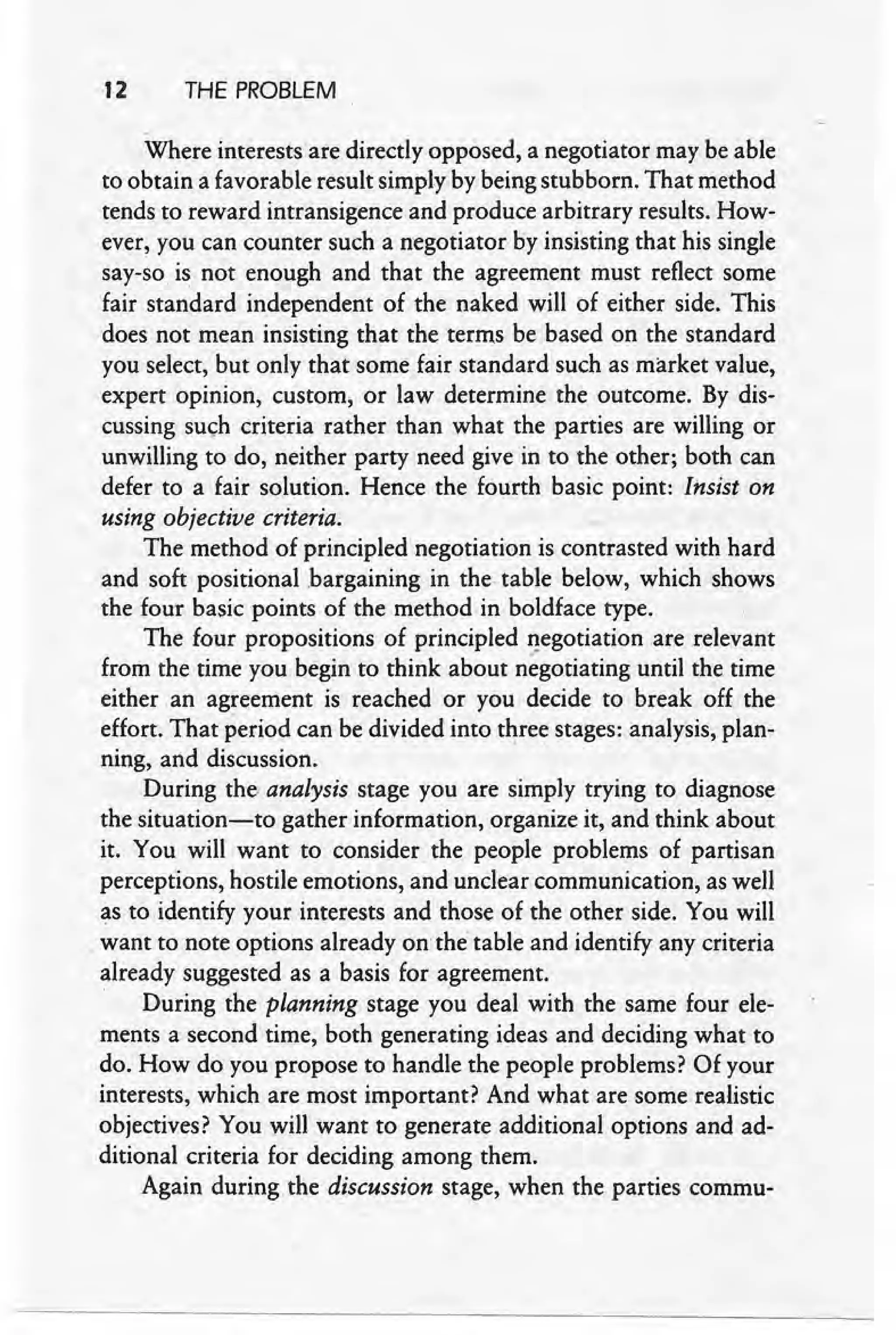 12 THE PROBLEM
Where interests are directly opposed, a negotiator may be able
to obtain a favorable result simply by being stubborn. That method
tends to reward intransigence and produce arbitrary results. How-
ever, you can counter such a negotiator by insisting that his single
say-so is not enough and that the agreement must reflect some
fair standard independent of the naked will of either side. This
does not mean insisting that the terms be based on .the standard
you select, but only that some fair standard such as market value,
expert opinion, custom, or law determine the outcome. By dis-
cussing such criteria rather than what the parties are willing or
unwilling to do, neither party need give in to the other; both can
defer to a fair solution. Hence the fourth basic point: Insist on
using objective criteria.
The method of principled negotiation is contrasted with hard
and soft positional bargaining in the table below, which shows
the four basic points of the method in boldface type.
The four propositions of principled negotiation are relevant
from the time you begin to think about negotiating until the time
either an agreement is reached or you decide to break ~ff the
effort. That period can be divided into three stages: analysis, plan-
ning, and discussion. "
During the. analysis stage you are simply trying to diagnose
the situation-to gather information, organize it, and think about
it. You will want to consider the people problems of partisan
perceptions, hostile emotions, and unclear communication, as well
as to identify your interests and those of the other side. You will
, want to note options already on the table and identify any criteria
already suggested as a basis for agreement.
. During the planning stage you deal with the same four ele-
ments a second time, both generating ideas and deciding what to
do. How do you propose to handle the people problems? Of your
interests, which are most important? And what are some realistic
objectives? You will want to generate additional options and ad-
ditional criteria for deciding among them.
Again during the discussion stage, when the parties commu-
 