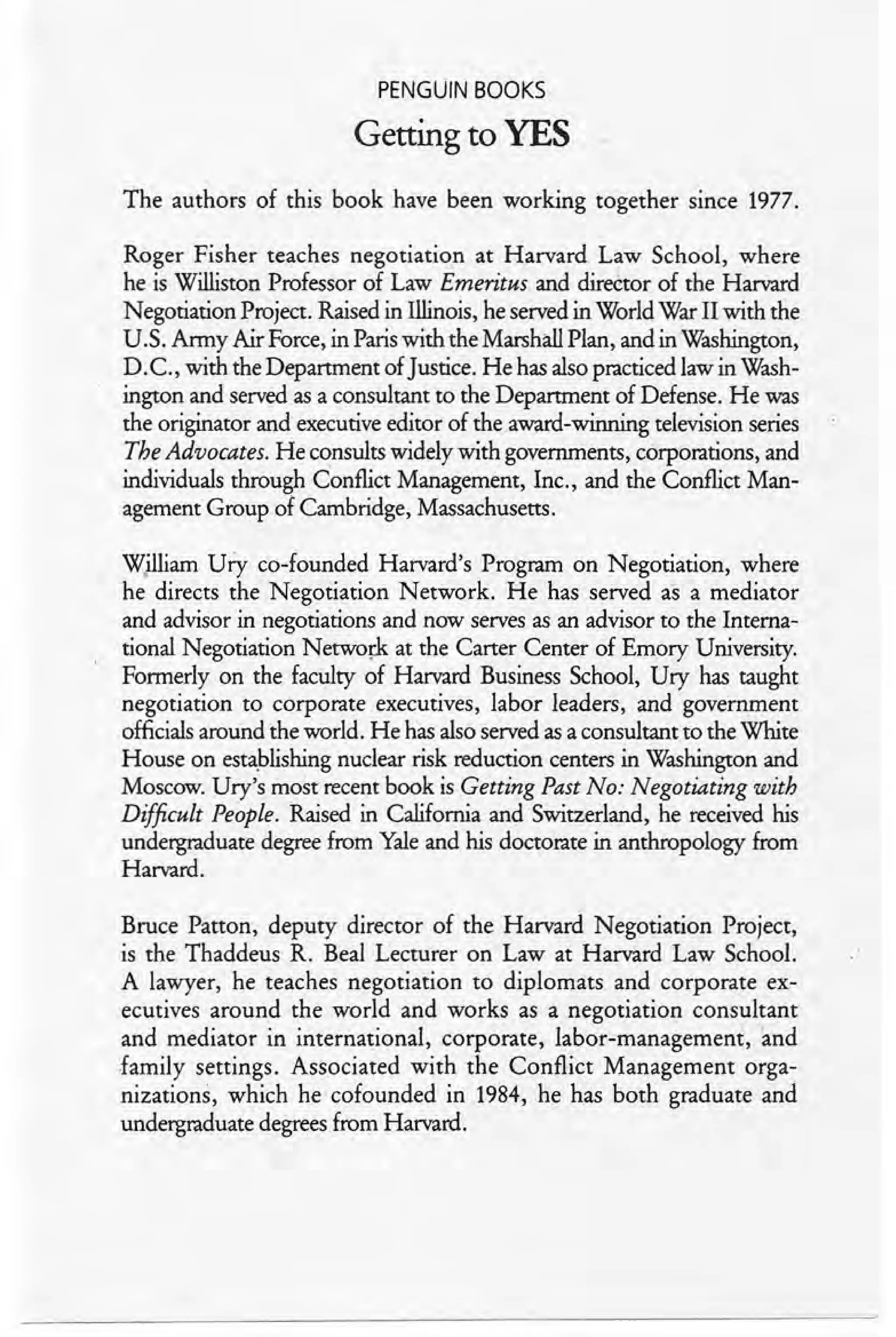 PENGUIN BOOKS
Getting to YES
The authors of this book have been working together since 1977.
Roger Fisher teaches negotiation at Harvard Law School, where
he is Williston Professor of Law Emeritus and director of the Harvard
Negotiation Project. Raised in Illinois, he served in World War II with the
U.S. Army Air Force, in Paris with the Marshall Plan, and in Washington,
D.C., with the Department of Justice. He has also practiced law in Wash-
ington and served as a consultant to the Department of Defense. He was
the originator and executive editor of the.award-winning television series
The Advocates. He consults widely with governments, corporations, and
individuals through Conflict Management, Inc., and the Conflict Man-
agement Group of Cambridge, Massachusetts.
'<ZilliamUry co-Iounded Harvard's Program on Negotiation, where
he directs the Negotiation Network. He has served as a mediator
and advisor in negotiations and now serves as an advisor to the Interna-
tional Negotiation Network at the Carter Center of Emory University.
Formerly on the faculty of Harvard Business School, Ury has taught
negotiation to corporate executives, labor leaders, and government
officials around the world. He has also served as a consultant to the White
House on establishing nuclear risk reduction centers in Washington and
Moscow. Ury's most recent book is Getting Past No: Negotiating with
Difficult People. Raised in California and Switzerland, he received his
undergraduate degree from Yale and his doctorate in anthropology from
Harvard.
Bruce Patton, deputy director of the Harvard Negotiation Project,
is the Thaddeus R. Beal Lecturer on Law at Harvard Law School.
A lawyer, he teaches negotiation to diplomats and corporate ex-
ecutives around the world and works as a negotiation consultant
and mediator in international, corporate, labor-management, 'and
family settings. Associated with the Conflict Management orga-
nizations, which he cofounded in 1984, he has both graduate and
undergraduate degrees from Harvard.
 