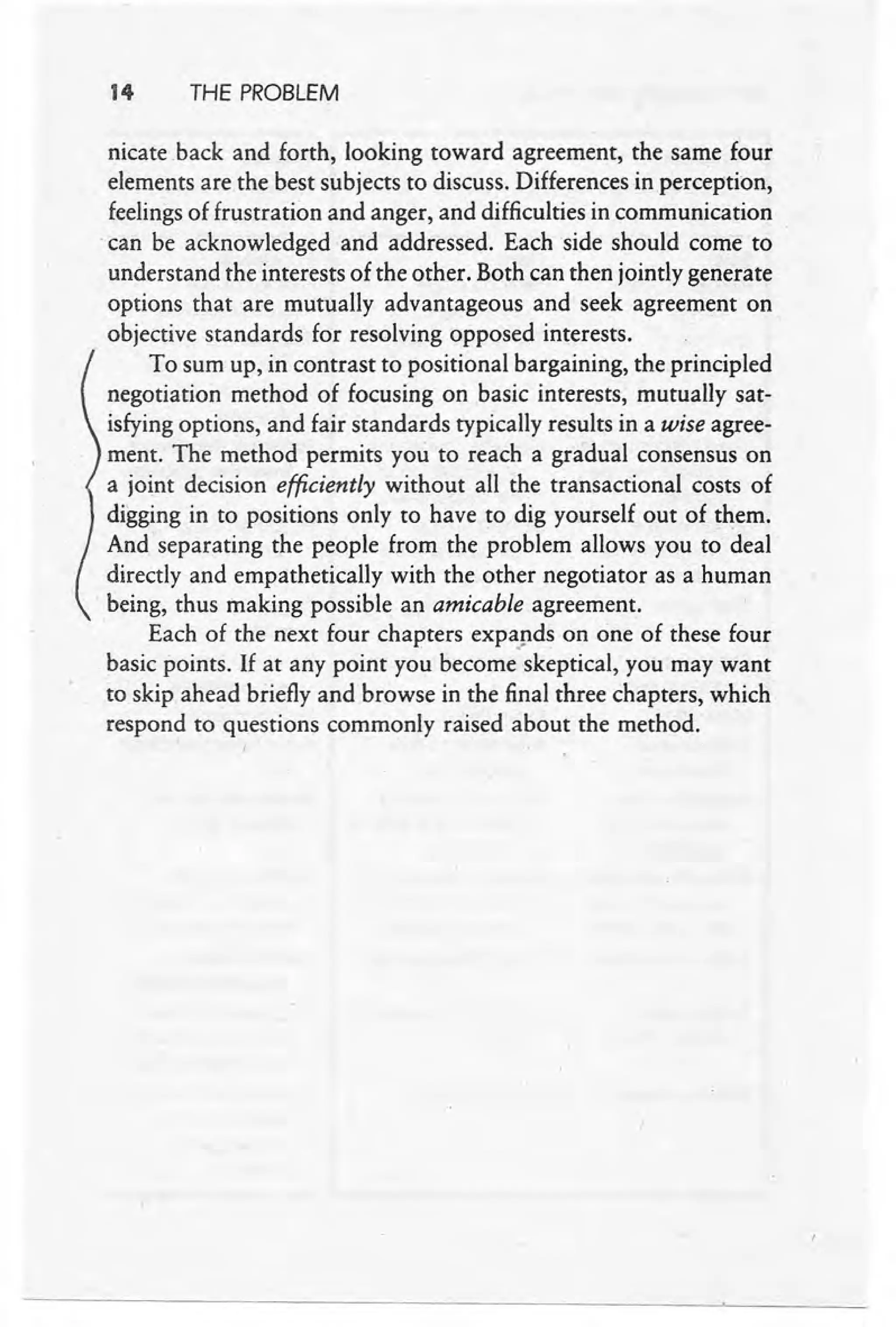 t 4 THE PROBLEM
nicate .back and forth, looking toward agreement, the same four
elements are the best subjects to discuss. Differences in perception,
feelings of frustration and anger, and difficulties in communication
.can be acknowledged and addressed. Each side should come to
understand the interests of the other. Both can then jointly generate
options that are mutually advantageous and seek agreement on
objective standards for resolving opposed interests.
To sum up, in contrast to positional bargaining, the principled
negotiation method of focusing on basic interests, mutually sat-
isfying options, and fair standards typically results in a wise agree-
ment. The method permits you to reach a gradual consensus on
a joint decision efficiently without all the transactional costs of
digging in to positions only to have to dig yourself out of them.
And separating the people from the problem allows you to deal
directly and empathetically with the other negotiator as a human
. being, thus making possible an amicable agreement.
Each of the next four chapters expapds on one of these four
basic points. If at any point you become skeptical, you may want
to skip ahead briefly and browse in the final three chapters, which
respond to questions commonly raised about the method.
 